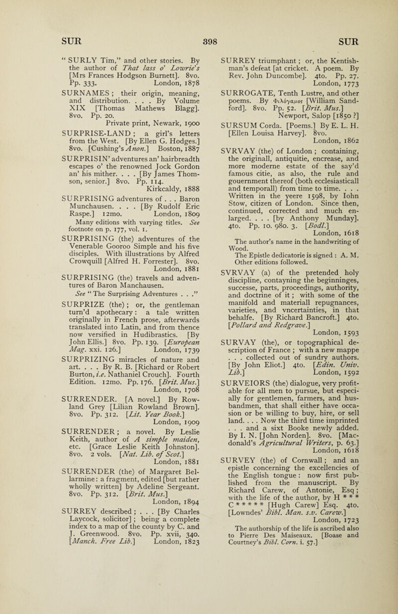 “ SURLY Tim,” and other stories. By the author of That lass o' Lowrie's [Mrs Frances Hodgson Burnett]. 8vo. Pp. 333. London, 1878 SURNAMES ; their origin, meaning, and distribution. . . . By Volume XIX [Thomas Mathews Blagg]. 8vo. Pp. 20. Private print, Newark, 1900 SURPRISE-LAND ; a girl’s letters from the West. [By Ellen G. Hodges.] 8vo. [Cushing’s A non.] Boston, 1887 SURPRISIN’ adventures an’ hairbreadth escapes o’ the renowned Jock Gordon an’ his mither. . . . [By James Thom¬ son, senior.] 8vo. Pp. 114. Kirkcaldy, 1888 SURPRISING adventures of . . . Baron Munchausen. . . . [By Rudolf Eric Raspe.] i2mo. London, 1809 Many editions with varying titles. See footnote on p. 177, vol. 1. SURPRISING (the) adventures of the Venerable Gooroo Simple and his five disciples. With illustrations by Alfred Crowquill [Alfred H. Forrester]. 8vo. London, 1881 SURPRISING (the) travels and adven¬ tures of Baron Manchausen. See “ The Surprising Adventures . . .” SURPRIZE (the) ; or, the gentleman turn’d apothecary: a tale written originally in French prose, afterwards translated into Latin, and from thence now versified in Hudibrastics. [By John Ellis.] 8vo. Pp. 139. [.European Mag. xxi. 126.] London, 1739 SURPRIZING miracles of nature and art. . . . By R. B. [Richard or Robert Burton, i.e. Nathaniel Crouch]. Fourth Edition. i2mo. Pp. 176. [.Brit.Mus.\ London, 1708 SURRENDER. [A novel.] By Row¬ land Grey [Lilian Rowland Brown]. 8vo. Pp. 312. [Lit. Year Booh.] London, 1909 SURRENDER ; a novel. By Leslie Keith, author of A simple maiden, etc. [Grace Leslie Keith Johnston]. 8vo. 2 vols. [Nat. Lib. of Scot.] London, 1881 SURRENDER (the) of Margaret Bel- larmine: a fragment, edited [but rather wholly written] by Adeline Sergeant. 8vo. Pp. 312. [Brit. Musi] London,1894 SURREY described ; . . . [By Charles Laycock, solicitor] ; being a complete index to a map of the county by C. and J. Greenwood. 8vo. Pp. xvii, 340. [Manch. Free Lib.] London, 1823 SURREY triumphant ; or, the Kentish- man’s defeat [at cricket. A poem. By Rev. John Duncombe]. 4to. Pp. 27. London, 1773 SURROGATE, Tenth Lustre, and other poems. By <&L\6yaiuos [William Sand- ford], 8vo. Pp. 52. [Brit. Mus.] Newport, Salop [1850 ?] SURSUMCorda. [Poems.] By E. L. H. [Ellen Louisa Harvey]. 8vo. London, 1862 SVRVAY (the) of London ; containing, the originall, antiquitie, encrease, and more moderne estate of the say’d famous citie, as also, the rule and gouernment thereof (both ecclesiasticall and temporall) from time to time. . . . Written in the yeere 1598, by Iohn Stow, citizen of London. Since then, continued, corrected and much en¬ larged. . . . [by Anthony Munday]. 4to. Pp. 10. 980. 3. [Bodll] London, 1618 The author’s name in the handwriting of Wood. The Epistle dedicatorie is signed : A. M. Other editions followed. SVRVAY (a) of the pretended holy discipline, contayning the beginninges, successe, parts, proceedings, authority, and doctrine of it ; with some of the manifold and materiall repugnances, varieties, and vncertainties, in that behalfe. [By Richard Bancroft.] 4to. [Pollard and Redgrave.] London, 1593 SURVAY (the), or topographical de¬ scription of France ; with a new mappe . . . collected out of sundry authors. [By John Eliot.] 4to. [Edin. Univ. Lib.] London, 1592 SURVEIORS (the) dialogue, very profit¬ able for all men to pursue, but especi¬ ally for gentlemen, farmers, and hus¬ bandmen, that shall either have occa¬ sion or be willing to buy, hire, or sell land. . . . Now the third time imprinted . . . and a sixt Booke newly added. By I. N. [John Norden]. 8vo. [Mac¬ donald’s Agricultural Writers, p. 63.] London, 1618 SURVEY (the) of Cornwall ; and an epistle concerning the excellencies of the English tongue : now first pub¬ lished from the manuscript. By Richard Carew, of Antonie, Esq ; with the life of the author, by H * * * C***** [Hugh Carew] Esq. 4to. [Lowndes’ Bibl. Man. s.v. Carew.] London, 1723 The authorship of the life is ascribed also to Pierre Des Maiseaux. [Boase and Courtney’s Bibl. Corn. i. 57.]