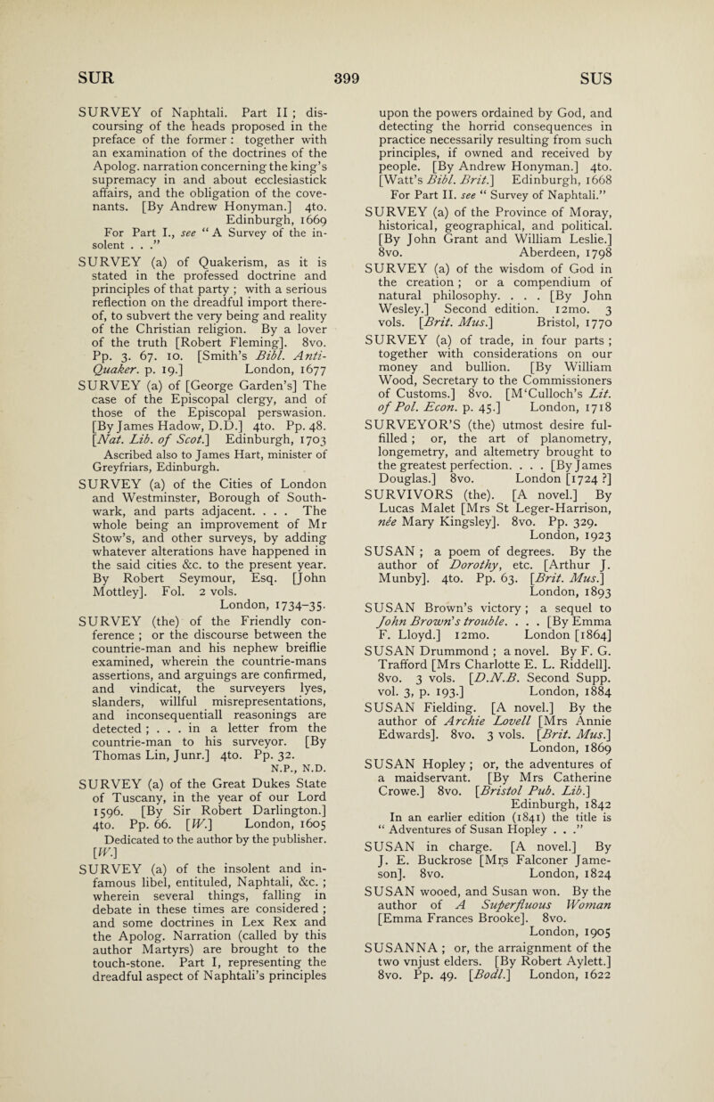 SURVEY of Naphtali. Part II ; dis¬ coursing of the heads proposed in the preface of the former : together with an examination of the doctrines of the Apolog. narration concerning the king’s supremacy in and about ecclesiastick affairs, and the obligation of the cove¬ nants. [By Andrew Honyman.] 4to. Edinburgh, 1669 For Part I., see “ A Survey of the in¬ solent . . .” SURVEY (a) of Quakerism, as it is stated in the professed doctrine and principles of that party ; with a serious reflection on the dreadful import there¬ of, to subvert the very being and reality of the Christian religion. By a lover of the truth [Robert Fleming]. 8vo. Pp. 3. 67. 10. [Smith’s Bibl. Anti- Quaker. p. 19.] London, 1677 SURVEY (a) of [George Garden’s] The case of the Episcopal clergy, and of those of the Episcopal perswasion. [By James Hadow, D.D.] 4to. Pp. 48. [Nat. Lib. of Scot.] Edinburgh, 1703 Ascribed also to James Hart, minister of Greyfriars, Edinburgh. SURVEY (a) of the Cities of London and Westminster, Borough of South¬ wark, and parts adjacent. . . . The whole being an improvement of Mr Stow’s, and other surveys, by adding whatever alterations have happened in the said cities &c. to the present year. By Robert Seymour, Esq. [John Mottley]. Fol. 2 vols. London, 1734-35. SURVEY (the) of the Friendly con¬ ference ; or the discourse between the countrie-man and his nephew breiflie examined, wherein the countrie-mans assertions, and arguings are confirmed, and vindicat, the surveyers lyes, slanders, willful misrepresentations, and inconsequentiall reasonings are detected ; ... in a letter from the countrie-man to his surveyor. [By Thomas Lin, Junr.] 4to. Pp. 32. N.P., N.D. SURVEY (a) of the Great Dukes State of Tuscany, in the year of our Lord 1596. [By Sir Robert Darlington.] 4to. Pp. 66. [IV.] London, 1605 Dedicated to the author by the publisher. [W.] SURVEY (a) of the insolent and in¬ famous libel, entituled, Naphtali, &c. ; wherein several things, falling in debate in these times are considered ; and some doctrines in Lex Rex and the Apolog. Narration (called by this author Martyrs) are brought to the touch-stone. Part I, representing the dreadful aspect of Naphtali’s principles upon the powers ordained by God, and detecting the horrid consequences in practice necessarily resulting from such principles, if owned and received by people. [By Andrew Honyman.] 4to. [Watt’s Bibl. Brit.] Edinburgh, 1668 For Part II. see “ Survey of Naphtali.” SURVEY (a) of the Province of Moray, historical, geographical, and political. [By John Grant and William Leslie.] 8vo. Aberdeen, 1798 SURVEY (a) of the wisdom of God in the creation ; or a compendium of natural philosophy. . . . [By John Wesley.] Second edition. i2mo. 3 vols. [Brit. Mus.] Bristol, 1770 SURVEY (a) of trade, in four parts ; together with considerations on our money and bullion. [By William Wood, Secretary to the Commissioners of Customs.] 8vo. [McCulloch’s Lit. of Pol. Econ. p. 45.] London, 1718 SURVEYOR’S (the) utmost desire ful¬ filled ; or, the art of planometry, longemetry, and altemetry brought to the greatest perfection. . . . [By James Douglas.] 8vo. London [1724 ?] SURVIVORS (the). [A novel.] By Lucas Malet [Mrs St Leger-Harrison, nee Mary Kingsley]. 8vo. Pp. 329. London, 1923 SUSAN ; a poem of degrees. By the author of Dorothy, etc. [Arthur J. Munby]. 4to. Pp. 63. [Brit. Mus.] London, 1893 SUSAN Brown’s victory; a sequel to John Brown's trouble. . . . [By Emma F. Lloyd.] i2mo. London [1864] SUSAN Drummond ; a novel. By F. G. Trafford [Mrs Charlotte E. L. Riddell]. 8vo. 3 vols. [D.N.B. Second Supp. vol. 3, p. 193.] London, 1884 SUSAN Fielding. [A novel.] By the author of Archie Lovell [Mrs Annie Edwards]. 8vo. 3 vols. [Brit. Mus.] London, 1869 SUSAN Hopley ; or, the adventures of a maidservant. [By Mrs Catherine Crowe.] 8vo. [Bristol Pub. Lib.] Edinburgh, 1842 In an earlier edition (1841) the title is “ Adventures of Susan Hopley . . .” SUSAN in charge. [A novel.] By J. E. Buckrose [Mrs Falconer Jame¬ son]. 8vo. London, 1824 SUSAN wooed, and Susan won. By the author of A Superfluous Woman [Emma Frances Brooke]. 8vo. London, 1905 SUSANNA ; or, the arraignment of the two vnjust elders. [By Robert Aylett.] 8vo. Pp. 49. [Bodl.] London, 1622