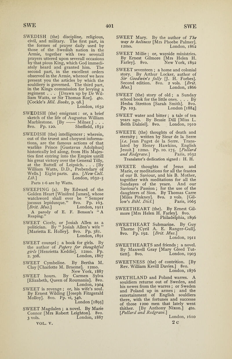 SWEDISH (the) discipline, religious, civil, and military. The first part, in the formes of prayer daily used by those of the Swedish nation in the Armie, together with two severall prayers uttered upon severall occasions by that pious King, which God immedi¬ ately heard and granted him. The second part, in the excellent orders observed in the Armie, whereof we here present you the articles by which the souldiery is governed. The third part, in the Kings commission for levying a regiment . . . [Drawn up by Dr Wil¬ liam Watts, or Sir Thomas Roe]. 4to. [Cockle’s Mil. Books, p. 98.] London, 1632 SWEDISH (the) emigrant: or, a brief sketch of the life of Augustus William Marblestone. [By- Milner.] . . . 8vo. Pp. 120. Sheffield, 1852 SWEDISH (the) intelligencer ; wherein, out of the truest and choysest informa¬ tions, are the famous actions of that warlike Prince [Gustavus Adolphus] historically led along, from His Majes¬ ties first entring into the Empire untill his great victory over the General Tilly, at the Battell of Leipsich. . . . [By William Watts, D.D., Prebendary of Wells.] Eight parts. 4to. [New Coll. Libl\ London, 1632-5 Parts 1-6 are by Watts. SWEEPING (a). By Edward of the Golden Heart [Winifred James], whose watchword shall ever be “ Semper jocosus lepidusque.” 8vo. Pp. 163. \Brit. Mus.\ London, 1911 A parody of E. F. Benson’s “ A Reaping.” SWEET Cicely, or Josiah Allen as a politician. By “ Josiah Allen’s wife ” [Marietta E. Holley]. 8vo. Pp. 381. London, 1891 SWEET counsel; a book for girls. By the author of Papers for thoughtful girls [Henrietta Keddie]. i2mo. Pp. 2. 308. London, 1867 SWEET Cymbeline. By Bertha M. Clay [Charlotte M. Braeme]. i2mo. New York, 1887 SWEET hours. By Carmen Sylva [Elizabeth, Queen of Roumania]. 8vo. London, 1904 SWEET is revenge ; or, his wife’s soul. By Ernest Wilding [Joseph Fitzgerald Molloy]. 8vo. Pp. vi, 346. London [1895] SWEET Magdalen ; a novel. By Marie Connor [Mrs Robert Leighton]. 8vo. 3 vols. London, 1887 VOL. V. SWEET Mary. By the author of The way to holiness [Mrs Phoebe Palmer]. i2mo. London, 1862 SWEET Millie ; or, wayside ministries. By Ernest Gilmore [Mrs Helen H. Farley]. 8vo. New York, 1892 SWEET seventeen ; a home and colonial story. By Arthur Locker, author of Sir Goodwin's folly [J. H. Forbes]. Second edition. 8vo. 2 vols. [Brit. Mus.\ London, 1866 SWEET (the) story of old ; a Sunday school book for the little ones. ... By Hesba Stretton [Sarah Smith]. 8vo. Pp. 103. London [1884] SWEET water and bitter ; a tale of ten years ago. By Bessie Dill [Miss L. Beith Dalziel]. 8vo. London, 1910 SWEETE (the) thoughts of death and eternity ; written by Sieur de la Serre [i.e. Jean Puget de la Serre. Trans¬ lated by Henry Hawkins, English Jesuit.] i2mo. Pp. 10. 175. [Pollard and Redgrave.] Paris, 1632 Translator’s dedication signed : H. H. SWEETE thoughts of Jesus and Marie, or meditations for all the feastes of our B. Saviour, and his B. Mother, togeither with meditations for all the Sundayes of the yeare. And our Saviour’s Passion ; for the use of the daughters of Sion. By Thomas Carre [Miles Pinkney]. 8vo. 2 vols. [Gil- low’s Bibl. Diet.] Paris, 1665 SWEETHEART (the). By Ernest Gil¬ more [Mrs Helen H. Farley]. 8vo. Philadelphia, 1896 SWEETHEART Submarine. By Guy Thorne [Cyril A. E. Ranger-Gull]. 8vo. Pp. 192. [Brit. Mus.\ London, 1911 SWEETHEARTS and friends ; a novel. By Maxwell Gray [Mary Gleed Tut- tiett]. 8vo. London, 1903 SWEETNESS (the) of contrition. [By Rev. William Kevill Davies.] 8vo. London, 1876 SWETHLAND and Poland warres. A souldiers returne out of Sweden, and his newes from the warres ; or Sweden and Poland up in armes; and the entertainment of English souldiers there, with the fortunes and successe of those 1200 men that lately went thither. [By Anthony Nixon.] 4to. [Pollard and Redgrave.] London, 1610 2 c