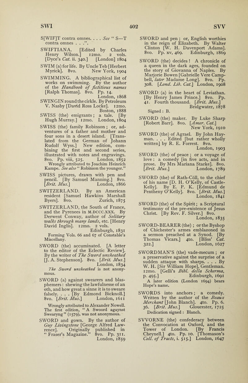 S[WIF]T contra omnes. . . . See “ S—T contra omnes . . .”. SWIFTIANA. [Edited by Charles Henry Wilson.] i2mo. 2 vols. [Dyce’s Cat. ii. 340.] [London] 1804 SWIM (a) for life. By UncleTeb [Herbert Myrick]. 8vo. New York, 1904 SWIMMING. A bibliographical list of works on swimming. By the author of the Handbook of fictitious names [Ralph Thomas]. 8vo. Pp. 14. London, 1868 SWINGIN round the cirkle. By Petroleum V. Nasby [David Ross Locke]. i2mo. Boston, 1888 SWISS (the) emigrants ; a tale. [By Hugh Murray.] i2mo. London, 1804 SWISS (the) family Robinson ; or, ad¬ ventures of a father and mother and four sons in a desert island. [Trans¬ lated from the German of Johann Rudolf Wyss.] New edition, com¬ bining the first and second series, illustrated with notes and engravings. 8vo. Pp. viii, 525. London, 1852 Wrongly attributed to Joachim Heinrich Kampe. See also “ Robinson the younger.” SWISS pictures, drawn with pen and pencil. [By Samuel Manning.] 8vo. [Brit. Musi] London, 1866 SWITZERLAND. By an American resident [Samuel Hawkins Marshall Byers]. 8vo. Zurich, 1875 SWITZERLAND, the South of France, and the Pyrenees in M.DCCC.XXX. By Derwent Conway, author of Solitary walks through ?na?iy lands, etc. [Henry David Inglis]. i2mo. 2 vols. Edinburgh, 1831 Forming Vols. 66 and 67 of Constable’s Miscellany. SWORD (the) accuminated. [A letter to the editor of the Eclectic Review]. By the writer of The Sword unsheathed [J. A. Stephenson]. 8vo. [Brit. Musi] London, 1834 The Sword unsheathed is not anony¬ mous. SWORD (a) against swearers and blas¬ phemers : shewing the lawfulnesse of an oth, and how great a sinne it is to sweare falsely. . . . [By Edmond Bicknoll.] 8vo. [Brit. Musi] London, 1611 Wrongly attributed to Alexander Nowell. The first edition, “ A Swoord agaynst Swearyng” (1579), was not anonymous. SWORD and gown. By the author of Guy Livingstone [George Alfred Law¬ rence]. Originally published in “Fraser’s Magazine.” 8vo. Pp. 311. London, 1859 SWORD and pen ; or, English worthies in the reign of Elizabeth. By Walter Clinton [W. H. Davenport Adams]. 8vo. Pp. xv, 469. Edinburgh, 1869 SWORD (the) decides ! A chronicle of a queen in the dark ages, founded on the story of Giovanna of Naples. By Marjorie Bowen [Gabrielle Vere Camp¬ bell, later Madame Long]. 8vo. Pp. 308. [Bond. Lib. Cat.] London, 1908 SWORD (a) in the heart of Leviathan. [By Henry James Prince.] 8vo. Pp. 41. Fourth thousand. [Brit. Musi] Bridgwater, 1878 Signed : B. SWORD (the) maker. By Luke Sharp [Robert Barr]. 8vo. [Amer. Cat.] New York, 1910 SWORD (the) of Agrael. By John Hay- man. . . . Edited [but rather wholly written] by R. E. Forrest. 8vo. London, 1903 SWORD (the) of peace ; or a voyage of love : a comedy [in five acts, and in prose. By Mrs Mariana Starke]. 8vo. [Brit. Musi] London, 1789 SWORD (the) of Rath-Coil, to the chief of his name [D. H. O’Kelly, of Castle- Kelly]. By E. P. K. [Edmund de Pentheny O’Kelly]. 8vo. [Brit. Musi] London, 1841 SWORD (the) of the Spirit; a Scriptural testimony of the pre-existence of Jesus Christ. [By Rev. F. Silver.] 8vo. London, 1835 SWORD-BEARER (the) ; or the Byshop of Chichester’s armes emblazoned in a sermon preached at a Synod. [By Thomas Vicars.] 4to. [Bliss’ Cat. 322.] London, 1627 SWORDMAN’S (the) vade-mecum ; or a preservative against the surprise of a sudden attaque with sharps. ... By W. H. [Sir William Hope], Gentleman. i2mo. [Gelli’s Bibl. della Scherma, p. 495.] Edinburgh, 1691 A later edition (London 1694) bears Hope’s name. SWORDS into anchors; a comedy. Written by the author of the Beaux Merchant [John Blanch]. 4to. Pp. 6. 36. [Brit. Musi] Gloucester, 1725 Dedication signed : Blanch. SVVORNE (the) confederacy between the Convocation at Oxford, and the Tower of London. [By Francis Cheynell.] 4to. Pp. 10. [Thomason’s Coll, of Tracts, i. 515.] London, 1647