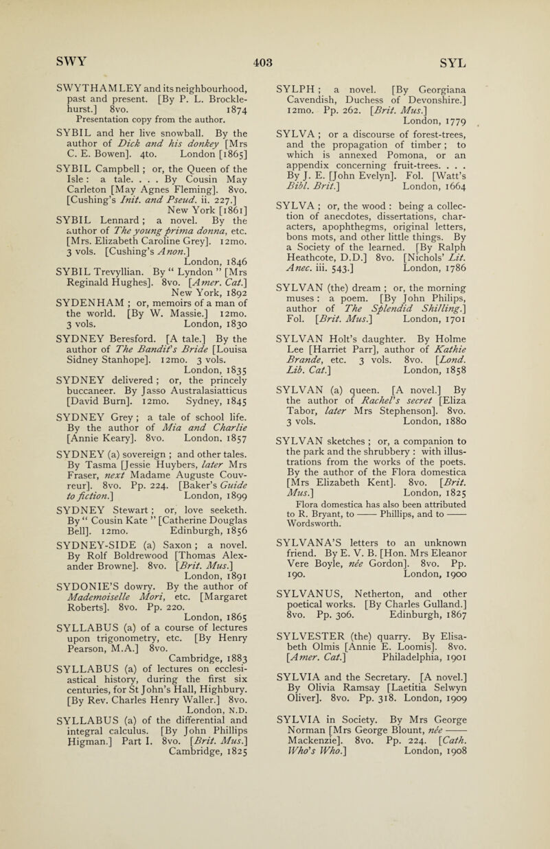 SWYTHAMLEY and its neighbourhood, past and present. [By P. L. Brockle- hurst.] 8vo. 1874 Presentation copy from the author. SYBIL and her live snowball. By the author of Dick and his donkey [Mrs C. E. Bowen]. 4to. London [1865] SYBIL Campbell ; or, the Queen of the Isle : a tale. . . . By Cousin May Carleton [May Agnes Fleming], 8vo. [Cushing’s Init. and Pseud. ii. 227.] New York [1861] SYBIL Lennard ; a novel. By the author of The young prima donna, etc. [Mrs. Elizabeth Caroline Grey]. i2mo. 3 vols. [Cushing’s Anon.\ London, 1846 SYBIL Trevyllian. By “ Lyndon ” [Mrs Reginald Hughes]. 8vo. [Amer. Cat.\ New York, 1892 SYDENHAM ; or, memoirs of a man of the world. [By W. Massie.] i2mo. 3 vols. London, 1830 SYDNEY Beresford. [A tale.] By the author of The Bandit's Bride [Louisa Sidney Stanhope]. i2mo. 3 vols. London, 1835 SYDNEY delivered ; or, the princely buccaneer. By Jasso Australasiatticus [David Burn]. i2mo. Sydney, 1845 SYDNEY Grey ; a tale of school life. By the author of Mia and Charlie [Annie Keary]. 8vo. London, 1857 SYDNEY (a) sovereign ; and other tales. By Tasma [Jessie Huybers, later Mrs Fraser, next Madame Auguste Couv- reur]. 8vo. Pp. 224. [Baker’s Guide to fiction.\ London, 1899 SYDNEY Stewart ; or, love seeketh. By “ Cousin Kate ” [Catherine Douglas Bell]. i2mo. Edinburgh, 1856 SYDNEY-SIDE (a) Saxon ; a novel. By Rolf Boldrewood [Thomas Alex¬ ander Browne]. 8vo. [Brit. Mus.\ London, 1891 SYDONIE’S dowry. By the author of Mademoiselle Mori, etc. [Margaret Roberts]. 8vo. Pp. 220. London, 1865 SYLLABUS (a) of a course of lectures upon trigonometry, etc. [By Henry Pearson, M.A.] 8vo. Cambridge, 1883 SYLLABUS (a) of lectures on ecclesi¬ astical history, during the first six centuries, for St John’s Hall, Highbury. [By Rev. Charles Henry Waller.] 8vo. London, N.D. SYLLABUS (a) of the differential and integral calculus. [By John Phillips Higman.] Part I. 8vo. [Brit. Mus.\ Cambridge, 1825 SYLPH ; a novel. [By Georgiana Cavendish, Duchess of Devonshire.] i2mo. Pp. 262. [Brit. Mus.\ London, 1779 SYLVA ; or a discourse of forest-trees, and the propagation of timber; to which is annexed Pomona, or an appendix concerning fruit-trees. . . . By J. E. [John Evelyn]. Fol. [Watt’s Bibl. Brit.] London, 1664 SYLVA ; or, the wood : being a collec¬ tion of anecdotes, dissertations, char¬ acters, apophthegms, original letters, bons mots, and other little things. By a Society of the learned. [By Ralph Heathcote, D.D.] 8vo. [Nichols’ Lit. Anec. iii. 543.] London, 1786 SYLVAN (the) dream ; or, the morning muses : a poem. [By John Philips, author of The Splendid Shilling.] Fol. [Brit. Mus.] London, 1701 SYLVAN Holt’s daughter. By Holme Lee [Harriet Parr], author of Kathie Brande, etc. 3 vols. 8vo. [Lond. Lib. Cat.\ London, 1858 SYLVAN (a) queen. [A novel.] By the author of Rachel's secret [Eliza Tabor, later Mrs Stephenson]. 8vo. 3 vols. London, 1880 SYLVAN sketches ; or, a companion to the park and the shrubbery : with illus¬ trations from the works of the poets. By the author of the Flora domestica [Mrs Elizabeth Kent]. 8vo. [Brit. Mus.] London, 1825 Flora domestica has also been attributed to R. Bryant, to-Phillips, and to- Wordsworth. SYLVANA’S letters to an unknown friend. By E. V. B. [Hon. Mrs Eleanor Vere Boyle, nee Gordon]. 8vo. Pp. 190. London, 1900 SYLVANUS, Netherton, and other poetical works. [By Charles Gulland.] 8vo. Pp. 306. Edinburgh, 1867 SYLVESTER (the) quarry. By Elisa¬ beth Olmis [Annie E. Loomis]. 8vo. [Amer. Cat.] Philadelphia, 1901 SYLVIA and the Secretary. [A novel.] By Olivia Ramsay [Laetitia Selwyn Oliver]. 8vo. Pp. 318. London, 1909 SYLVIA in Society. By Mrs George Norman [Mrs George Blount, nee- Mackenzie]. 8vo. Pp. 224. [Cath. Who's Who.] London, 1908