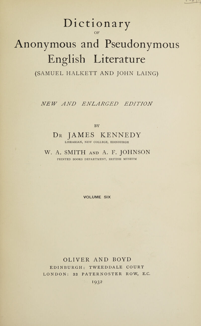 Dictionary OF Anonymous and Pseudonymous English Literature (SAMUEL HALKETT AND JOHN LAING) NEW AND ENLARGED EDITION Dr JAMES KENNEDY LIBRARIAN, NEW COLLEGE, EDINBURGH W. A. SMITH and A. F. JOHNSON PRINTED BOOKS DEPARTMENT, BRITISH MUSEUM VOLUME SIX OLIVER AND BOYD EDINBURGH: TWEEDDALE COURT LONDON: 33 PATERNOSTER ROW, E.C. l932