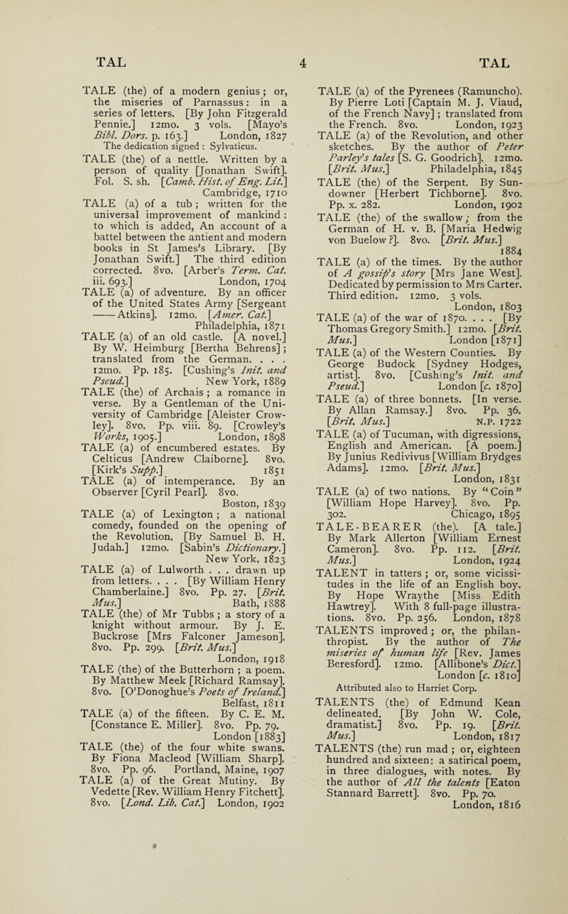TALE (the) of a modern genius ; or, the miseries of Parnassus: in a series of letters. [By John Fitzgerald Pennie.] i2mo. 3 vols. [Mayo’s Bibl. Dors. p. 163.] London, 1827 The dedication signed : Sylvaticus. TALE (the) of a nettle. Written by a person of quality [Jonathan Swift]. Fol. S. sh. [Camb. Hist, of Eng. Lit.\ Cambridge, 1710 TALE (a) of a tub ; written for the universal improvement of mankind : to which is added, An account of a battel between the antient and modern books in St James’s Library. [By Jonathan Swift.] The third edition corrected. 8vo. [Arber’s Term. Cat. iii. 693.] London, 1704 TALE (a) of adventure. By an officer of the United States Army [Sergeant -Atkins]. i2mo. [A?ner. Cat.] Philadelphia, 1871 TALE (a) of an old castle. [A novel.] By W. Heimburg [Bertha Behrens] ; translated from the German. . . . i2mo. Pp. 185. [Cushing’s lnit. a?id Pseud.] New York, 1889 TALE (the) of Archais ; a romance in verse. By a Gentleman of the Uni¬ versity of Cambridge [Aleister Crow¬ ley]. 8vo. Pp. viii. 89. [Crowley’s Works, 1905.] London, 1898 TALE (a) of encumbered estates. By Celticus [Andrew Claiborne]. 8vo. [Kirk’s Supp.] 1851 TALE (a) of intemperance. By an Observer [Cyril Pearl]. 8vo. Boston, 1839 TALE (a) of Lexington ; a national comedy, founded on the opening of the Revolution. [By Samuel B. H. Judah.] i2mo. [Sabin’s Dictionary.] New York, 1823 TALE (a) of Lulworth . . . drawn up from letters. . . . [By William Henry Chamberlaine.] 8vo. Pp. 27. [Brit. Musk] Bath, 1888 TALE (the) of Mr Tubbs ; a story of a knight without armour. By J. E. Buckrose [Mrs Falconer Jameson], 8vo. Pp. 299. [Brit. Musk] London, 1918 TALE (the) of the Butterhorn ; a poem. By Matthew Meek [Richard Ramsay]. 8vo. [O’Donoghue’s Poets of Irelandk] Belfast, 1811 TALE (a) of the fifteen. By C. E. M. [Constance E. Miller]. 8vo. Pp. 79. London [1883] TALE (the) of the four white swans. By Fiona Macleod [William Sharp]. 8vo. Pp. 96. Portland, Maine, 1907 TALE (a) of the Great Mutiny. By Vedette [Rev. William Henry Fitchett]. TALE (a) of the Pyrenees (Ramuncho). By Pierre Loti [Captain M. J. Viaud, of the French Navy] ; translated from the French. 8vo. London, 1923 TALE (a) of the Revolution, and other sketches. By the author of Peter Parley's tales [S. G. Goodrich]. i2mo. [Brit. Musk] Philadelphia, 1845 TALE (the) of the Serpent. By Sun¬ downer [Herbert Tichborne]. 8vo. Pp. x. 282. London, 1902 TALE (the) of the swallow; from the German of H. v. B. [Maria Hedwig von Buelow ?]. 8vo. [Brit. Musk] 1884 TALE (a) of the times. By the author of A gossip's story [Mrs Jane West]. Dedicated by permission to Mrs Carter. Third edition. i2mo. 3 vols. London,1803 TALE (a) of the war of 1870. . . . [By Thomas Gregory Smith.] i2mo. [Brit. Musk] London [1871] TALE (a) of the Western Counties. By George Budock [Sydney Hodges, artist]. 8 vo. [Cushing’s lnit. and Pseud.] London [c. 1870] TALE (a) of three bonnets. [In verse. By Allan Ramsay.] 8vo. Pp. 36. [Brit. Musk] N.P. 1722 TALE (a) of Tucuman, with digressions, English and American. [A poem.] By Junius Redivivus [William Brydges Adams]. i2mo. [Brit. Musk] London, 1831 TALE (a) of two nations. By “ Coin ” [William Hope Harvey]. 8vo. Pp. 302. Chicago, 1895 TALE-BEARER (the). [A tale.] By Mark Allerton [William Ernest Cameron]. 8vo. Pp. 112. [Brit. Musk] London, 1924 TALENT in tatters ; or, some vicissi¬ tudes in the life of an English boy. By Hope Wraythe [Miss Edith Hawtrey]. With 8 full-page illustra¬ tions. 8vo. Pp. 256. London, 1878 TALENTS improved; or, the philan¬ thropist. By the author of The miseries of human life [Rev. James Beresford]. i2mo. [Allibone’s Diet.] London [e. 1810] Attributed also to Harriet Corp. TALENTS (the) of Edmund Kean delineated. [By John W. Cole, dramatist.] 8vo. Pp. 19. [Brit. Musk] London, 1817 TALENTS (the) run mad ; or, eighteen hundred and sixteen: a satirical poem, in three dialogues, with notes. By the author of All the talents [Eaton Stannard Barrett]. 8vo. Pp. 70.