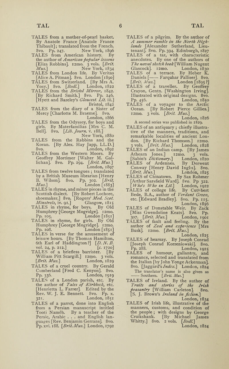 TALES from a mother-of-pearl basket. By Anatole France [Anatole France Thibault]; translated from the French. 8vo. Pp. 247. New York, 1896 TALES from American history. By the author of America?! popular lessons [Eliza Robbins]. i2mo. 3 vols. [Brit. Mus.] New York, 1834 TALES from London life. By Veritas [Alice A. Pitman]. 8vo. London [1890] TALES from Switzerland. [By Mrs A. Yosy.] 8vo. [.Bodl.\ London, 1822 TALES from the Bristol Mirror, 1842. [By Richard Smith.] 8vo. Pp. 246. [Hyett and Bazeley’s Gloucest. Lit. iii.] Bristol, 1842 TALES from the diary of a Sister of Mercy [Charlotte M. Braeme]. 8vo. London, 1866 TALES from the Odyssey, for boys and girls. By Materfamilias [Mrs C. M. Bell]. 8vo. [Lib. Journ. v. 188.] New York, 1880 TALES from the Rabbins and the Koran. [By Alex. Hay Japp, LL.D.] 8vo. London, 1892 TALES from the Western Moors. By Geoffrey Mortimer [Walter M. Gal- lichan]. 8vo. Pp. 294. [Brit. Mus.] London, 1897 TALES from twelve tongues ; translated by a British Museum librarian [Henry B. Wilson]. 8vo. Pp. 302. [Brit. Mus.] London [1883] TALES in rhyme, and minor pieces in the Scottish dialect. [By Robert Lochore, shoemaker.] 8vo. [Rogers’ Mod. Scot. Minstrels, iv. 91.] Glasgow, 1815 TALES in rhyme, for boys. By Old Humphrey [George Mogridge]. i2mo. Pp. 105. London [1851] TALES in rhyme, for girls. By Old Humphrey [George Mogridge]. i2mo. Pp. 108. London [1851] TALES in verse for the amusement of leisure hours. [By Thomas Hamilton, 6th Earl of Haddington ?] [D. N. B. vol. 24, p. 212.] [c. 1720] TALES of a briefless barrister. [By William Pitt Scargill.] i2mo. 3 vols. [Brit. Mus.] London, 1829 TALES of a cruel country. By Gerald Cumberland [Fred C. Kenyon]. 8vo. Pp- 336- London, 1919 TALES of a London parish, etc. By the author of Tales of Kirkbeck, etc. [Henrietta L. Farrer]. Edited by the Rev. W. J. E. Bennett. 8vo. Pp. x. 321. London, 1851 TALES of a parrot, done into English from a Persian manuscript intitled Tooti Nameh. By a teacher of the Persic, Arabic . . . and English lan¬ guages [Rev. Benjamin Gerrans]. 8vo. Pp. xvi. 188. [Brit. Mus.] London, 1792 TALES of a pilgrim. By the author of A summer ramble i?i the North High¬ lands [Alexander Sutherland, Lieu¬ tenant]. 8vo. Pp. 394. Edinburgh, 1827 TALES of a tar, with characteristic anecdotes. By one of the authors of The naval sketch book [William Nugent Glascock]. i2mo. London, 1830 TALES of a terrace. By Heber K. Daniels [-Farquhar Palliser], 8vo. [Brit. Mus.] London [1895 ?] TALES of a traveller. By Geoffrey Crayon, Gentn. [Washington Irving]. Illustrated with original designs. 8vo. Pp. 456. London, 1850 TALES of a voyager to the Arctic Ocean. [By Robert Pierce Gillies.] i2mo. 3 vols. [Brit. Mus.] London, 1826 A second series was published in 1829. TALES of an antiquary ; chiefly illustra¬ tive of the manners, traditions, and remarkable localities of ancient Lon¬ don. [By Richard Thomson.] i2mo. 3 vols. [Brit. Mus.] London, 1828 TALES of an Indian camp. [By James Athearn Jones.] i2mo. 3 vols. [Sabin’s Dictionary.] London, 1820 TALES of Ardennes. By Derwent Conway [Henry David Inglis], 8vo. [Brit. Mus.] London, 1825 TALES of Chinatown. By Sax Rohmer [Arthur Sarsfield Ward]. 8vo. Pp 322. [Who's Who in Lit.] London, 1922 TALES of college life. By Cuthbert Bede, B.A., author of Verdant Gree?i, etc. [Edward Bradley]. 8vo. Pp. 115. London, 1856 TALES of Dunstable Weir. By Zack [Miss Gwendoline Keats]. 8vo. Pp. 307. [Brit. Mus.] London, 1901 TALES of fault and feeling. By the author of Zeal and experience [Mrs Busk]. i2mo. [Brit. Mus.] London, 1825 TALES of hearsay. By Joseph Conrad [Joseph Conrad Korzeniowski]. 8vo. Pp. 288. London, 1925 TALES of humour, gallantry, and romance, selected and translated from the Italian [by John Yonge Ackerman]. 8vo. [Jaggard’s/^^.] London, 1824 The translator’s name is also given as -Southern. [Brit. Mus.] TALES of Ireland. By the author of Traits and stories of the Irish peasantry [William Carleton]. 8vo. [S. J. Brown’s Ireland in Jictioni] London,1834 TALES of Irish life, illustrative of the manners, customs, and condition of the people ; with designs by George Cruikshank. [By Michael James Whitty.] 8vo. 2 vols. [Bodl.] London, 1824