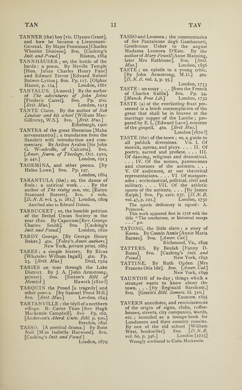 TANNER (the) boy [viz. Ulysses Grant], and how he became a Lieutenant- General. By Major Penniman [Charles Wheeler Denison]. 8vo. [Cushing’s Init. and Pseud.] Boston, 1864 TANNHAUSER; or, the battle of the bards : a poem. By Neville Temple [Hon. Julian Charles Henry Fane] and Edward Trevor [Edward Robert Bulwer-LyttonJ. 8vo. Pp. 117. [Olphar Hamst, p. 124.] London, 1861 TANTALUS. [Anovel.] By the author of The adventures of John Johns [Frederic Carrel]. 8vo. Pp. 260. [Brit. Mus.] London, 1913 TANTE Claire. By the author of Rob Lindsay and his school [William Mac- Gillivray, W.S.]. 8vo. [Brit. Musi] Edinburgh, 1906 TANTRA of the great liberation [Maha nirvanatantra] ; a translation from the Sanskrit with introduction and com¬ mentary. By Arthur Avalon [Sir John G. Woodroffe, of Calcutta]. 8vo. \Amer. Journ. of Theology, Oct. 1910, p. 441.] London, 1913 TAORMINA, and other poems. [By Helen Lowe.] 8vo. Pp. 197. London, 1864 TARANTULA (the) ; or, the dance of fools : a satirical work. . . . By the author of The rising sun, etc. [Eaton Stannard Barrett]. 8vo. 2 vols. [D. N. B. vol. 3, p. 281.] London, 1809 Ascribed also to Edward Dubois. TARBUCKET ; or, the humble petition of the Bethel Union Society in the year 1820. By Capsicum [Rev. George Charles Smith]. 8vo. [Cushing’s lnit. and Pseudi] London, 1820 TARDY George. [By George Henry Boker.] 4to. [Foley’s Amer. authors.] New York, private print, 1865 TARES ; a simple history. By Ricus [Whatelev William Ingall]. 4to. Pp. 23. [Brit. Musi] Deal, 1924 TARIES on tour through the Lake District. By J. A. [John Armstrong, printer]. 8vo. [Sinton’s Bibl. of Hawick] Hawick [1810?] TARQUIN the Proud [a tragedy] and other poems. [By Samuel Prout Hill.] 8vo. [Brit. Mus.] London, 1843 TARTAN VILLE ; the idyll of anorthern village. Bv Catter Thun [Rev Hugh Mackenzie Campbell]. 8vo Pp. 162. [Anderson’s Aberd. Univ. Bibl. p. 500.] Brechin, 1891 TASSO. [A poetical drama.] By Rose Neil [Miss Isabella Harwood]. 8vo. [Cushing’s Init. and Pseud ] London, 1879 TASSO and Leonora ; the commentaries of Ser Pantaleone degli Gambacorti, Gentleman Usher to the august Madama Leonora D’Este. By the author of Mary Powell [Anne Manning, later Mrs Rathbone]. 8vo. [Brit. Mus.] London, 1856 TASTE ; an epistle to a young critic. [By John Armstrong, M.D.] 4to. [D. Al. B. vol. 2, p. 95.] London,1753 TASTE: an essay . . . [from the French of Charles Rollin]. 8vo. Pp. 54. [Manch. Free Lib.] London, 1732 TASTE (a) of the everlasting feast pre¬ sented in a briefe contemplation of the great that shall be in heaven at the marriage supper of the Lambe ; pre¬ pared by E. L. [Edward Lane], minister of the gospell. 4to. [Brit. Mus.] London [1670 ?] TASTE (the) of the town ; or, a guide to all publick diversions. Viz. I. Of musick, operas, and plays. ... II. Of poetry, sacred and profane. . . . III. Of dancing, religious and dramatical. . . . IV. Of the mimes, pantomimes and choruses of the antients. . . . V. Of audiences, at our theatrical representations. ... VI Of masquer¬ ades ; ecclesiastical, political, civil and military. . . . VII. Of the athletic sports of the antients. . . . [By James Ralph.] 8vo. Pp. xxiv. 237. [D.N.B. vol. 47, p. 221.] London, 1731 The epistle dedicatory is signed: A. Primcock. This work appeared first in 1728 with the title “ The touchstone, or historical essays ...” q.v. TATONG, the little slave ; a story of Korea. By Cousin Annie [Annie Maria Barnes]. 8vo. [A?ner. Cat.] Richmond, Va., 1899 TATTERS. By Beulah [Fanny D. Bates]. 8vo. [Cushing’s Init. and Pseud.] New York, 1892 TATTINE. By Ruth Ogden [Mrs Frances Otis Ide]. 8vo. [Amer.Cat.] New York, 1899 TAUNTON of to-day; things which a stranger wants to know about the town. ... [By Reginald Barnicott.] 8vo. [Green’s Bibl. Somers, iii. 310.] Taunton. 1895 TAVERN anecdotes, and reminiscences of the origin of signs, clubs, coffee¬ houses, streets, city companies, wards, etc. ; intended as a lounge-book for Londoners and their country cousins. By one of the old school [William West, bookseller]. 8vo. [D.N.B. vol. 60, p. 346.] London [1825] Wrongly attributed to Colin Mackenzie.