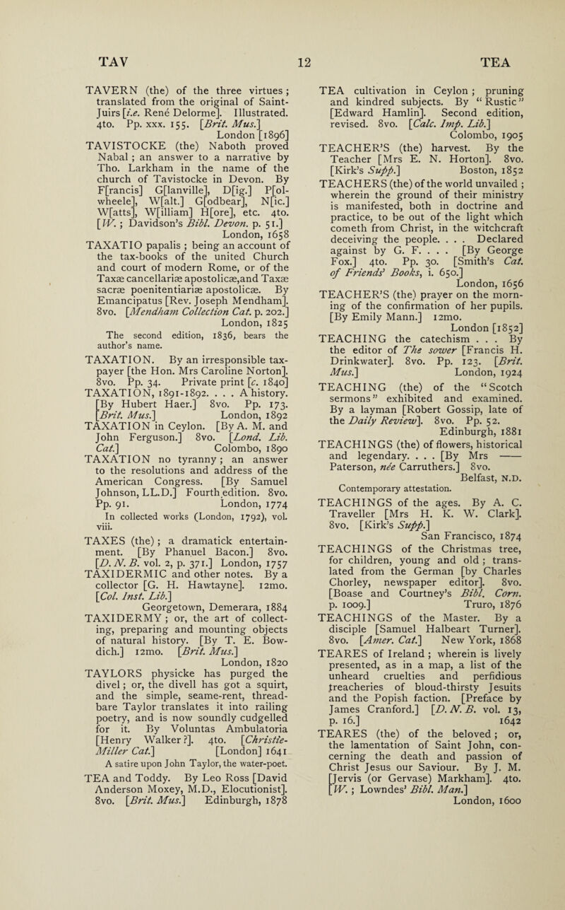 TAVERN (the) of the three virtues; translated from the original of Saint- Juirs[z'.£. Rene Delorme]. Illustrated. 4to. Pp. xxx. 155. [Brit. Mus.] London [1896] TAVISTOCKE (the) Naboth proved Nabal ; an answer to a narrative by Tho. Larkham in the name of the church of Tavistocke in Devon. By F[rancis] G[lanville], D[ig.] P[ol- wheele], W[alt.] G[odbear], N[ic.] W[atts], W[illiam] H[ore], etc. 4to. [IV. ; Davidson’s Bibl. Devon, p. 51.] London, 1658 TAXATIO papalis ; being an account of the tax-books of the united Church and court of modern Rome, or of the Taxae cancellarise apostolicse,and Taxae sacrae poenitentiariae apostolicae. By Emancipatus [Rev. Joseph Mendham]. 8vo. [Mendham Collection Cat. p. 202.] London,1825 The second edition, 1836, bears the author’s name. TAXATION. By an irresponsible tax¬ payer [the Hon. Mrs Caroline Norton]. 8vo. Pp. 34. Private print [c. 1840] TAXATION, 1891-1892. . . . A history. ^By Hubert Haer.] 8vo. Pp. 173. Brit. Mus.\ London, 1892 TAXATION in Ceylon. [By A. M. and John Ferguson.] 8vo. [Bond. Lib. Cat.\ Colombo, 1890 TAXATION no tyranny; an answer to the resolutions and address of the American Congress. [By Samuel Johnson, LL.D.] Fourth edition. 8vo. Pp. 91. London, 1774 In collected works (London, 1792), vol. viii. TAXES (the) ; a dramatick entertain¬ ment. [By Phanuel Bacon.] 8vo. [D.N.B. vol. 2, p. 371.] London, 1757 TAXIDERMIC and other notes. By a collector [G. H. Hawtayne]. i2mo. [Col. Inst. Lib.] Georgetown, Demerara, 1884 TAXIDERMY ; or, the art of collect¬ ing, preparing and mounting objects of natural history. [By T. E. Bow- dich.] i2mo. [Brit. Mus.] London,1820 TAYLORS physicke has purged the divel; or, the divell has got a squirt, and the simple, seame-rent, thread¬ bare Taylor translates it into railing poetry, and is now soundly cudgelled for it. By Voluntas Ambulatoria [Henry Walker ?]. 4to. [Christie- Miller Cat.] [London] 1641 A satire upon John Taylor, the water-poet. TEA and Toddy. By Leo Ross [David Anderson Moxey, M.D., Elocutionist]. 8vo. [Brit. Mus.] Edinburgh, 1878 TEA cultivation in Ceylon ; pruning and kindred subjects. By “Rustic” [Edward Hamlin]. Second edition, revised. 8vo. [Calc. Imp. Lib.] Colombo, 1905 TEACHER’S (the) harvest. By the Teacher [Mrs E. N. Horton]. 8vo. [Kirk’s Supp.] Boston, 1852 TEACHERS (the) of the world unvailed ; wherein the ground of their ministry is manifested, both in doctrine and practice, to be out of the light which cometh from Christ, in the witchcraft deceiving the people. . . . Declared against by G. F. . . . [By George Fox.] 4to. Pp. 30. [Smith’s Cat. of Friends' Books, i. 650.] London,1656 TEACHER’S (the) prayer on the morn¬ ing of the confirmation of her pupils. [By Emily Mann.] i2mo. London [1852] TEACHING the catechism ... By the editor of The sower [Francis H. Drinkwater]. 8vo. Pp. 123. [Brit. Mus.] London, 1924 TEACHING (the) of the “Scotch sermons” exhibited and examined. By a layman [Robert Gossip, late of the Daily Review]. 8vo. Pp. 52. Edinburgh, 1881 TEACHINGS (the) of flowers, historical and legendary. . . . [By Mrs- Paterson, nee Carruthers.] 8vo. Belfast, N.D. Contemporary attestation. TEACHINGS of the ages. By A. C. Traveller [Mrs H. K. W. Clark]. 8vo. [Kirk’s Supp.] San Francisco, 1874 TEACHINGS of the Christmas tree, for children, young and old ; trans¬ lated from the German [by Charles Chorley, newspaper editor]. 8vo. [Boase and Courtney’s Bibl. Corn. p. 1009.] Truro, 1876 TEACHINGS of the Master. By a disciple [Samuel Halbeart Turner]. 8vo. [Amer. Cat.] New York, 1868 TEARES of Ireland ; wherein is lively presented, as in a map, a list of the unheard cruelties and perfidious Jreacheries of bloud-thirsty Jesuits and the Popish faction. [Preface by James Cranford.] [D.N.B. vol. 13, p. 16.] 1642 TEARES (the) of the beloved; or, the lamentation of Saint John, con¬ cerning the death and passion of Christ Jesus our Saviour. By J. M. Jervis (or Gervase) Markham]. 4to. IV. ; Lowndes’ Bibl. Man.] London, 1600