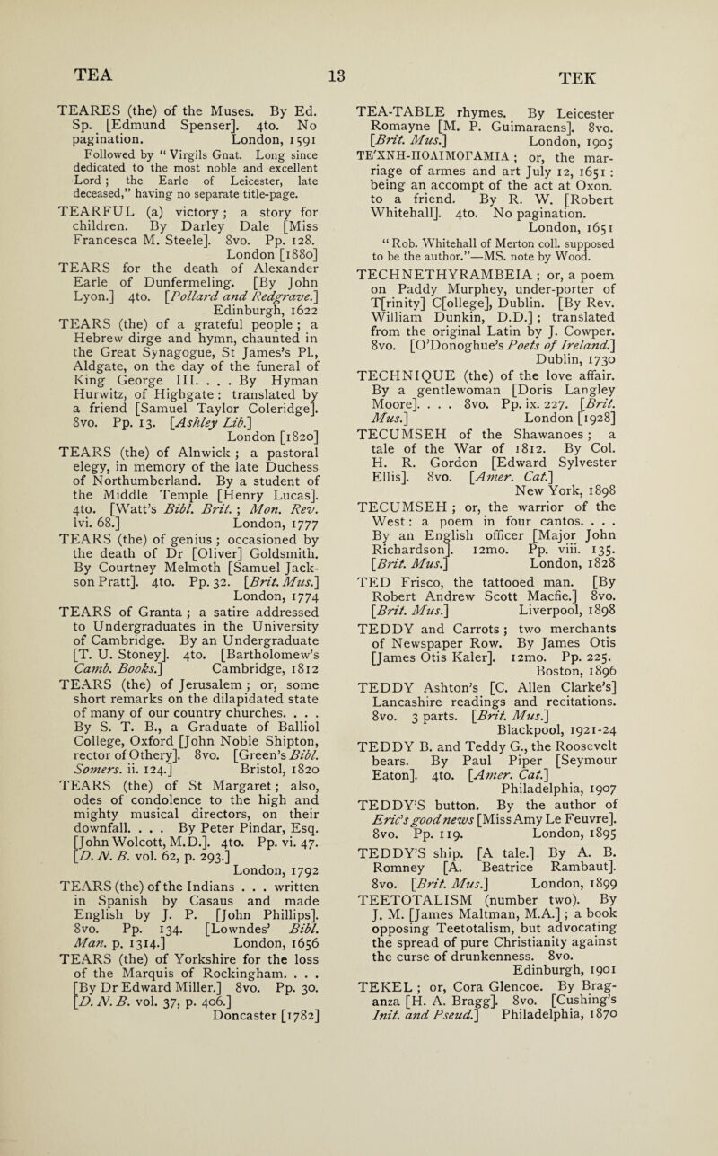 TEARES (the) of the Muses. By Ed. Sp. [Edmund Spenser]. 4to. No pagination. London, 1591 Followed by “Virgils Gnat. Long since dedicated to the most noble and excellent Lord ; the Earle of Leicester, late deceased,” having no separate title-page. TEARFUL (a) victory ; a story for children. By Darley Dale [Miss Francesca M. Steele]. 8vo. Pp. 128. London [1880] TEARS for the death of Alexander Earle of Dunfermeling. [By John Lyon.] 4to. [Pollard and Redgrave.] Edinburgh, 1622 TEARS (the) of a grateful people ; a Hebrew dirge and hymn, chaunted in the Great Synagogue, St James’s PL, Aldgate, on the day of the funeral of King George III. . . . By Hyman Hurwitz, of Highgate : translated by a friend [Samuel Taylor Coleridge]. 8vo. Pp. 13. [Ashley Lib.] London [1820] TEARS (the) of Alnwick ; a pastoral elegy, in memory of the late Duchess of Northumberland. By a student of the Middle Temple [Henry Lucas]. 4to. [Watt’s Bibl. Brit. ; Mon. Rev. Ivi. 68.] London, 1777 TEARS (the) of genius ; occasioned by the death of Dr [Oliver] Goldsmith. By Courtney Melmoth [Samuel Jack- son Pratt]. 4to. Pp. 32. [Brit. Mus.] London, 1774 TEARS of Granta ; a satire addressed to Undergraduates in the University of Cambridge. By an Undergraduate [T. U. Stoney]. 4to. [Bartholomew’s Camb. Books.] Cambridge, 1812 TEARS (the) of Jerusalem ; or, some short remarks on the dilapidated state of many of our country churches. . . . By S. T. B., a Graduate of Balliol College, Oxford [John Noble Shipton, rector of Othery]. 8vo. [Green’s Bibl. Somers, ii. 124.] Bristol, 1820 TEARS (the) of St Margaret; also, odes of condolence to the high and mighty musical directors, on their downfall. ... By Peter Pindar, Esq. [John Wolcott, M.D.]. 4to. Pp. vi. 47. [D. At. B. vol. 62, p. 293.] London, 1792 TEARS (the) of the Indians . . . written in Spanish by Casaus and made English by J. P. [John Phillips]. 8vo. Pp. 134. [Lowndes’ Bibl. Man. p. 1314.] London, 1656 TEARS (the) of Yorkshire for the loss of the Marquis of Rockingham. . . . [By Dr Edward Miller.] 8vo. Pp. 30. [D. N. B. vol. 37, p. 406.] Doncaster [1782] TEA-TABLE rhymes. By Leicester Romayne [M. P. Guimaraens]. 8vo. [Brit. Mus.] London, 1905 TE XNH-IIOAIMOrAMIA ; or, the mar¬ riage of armes and art July 12, 1651 : being an accompt of the act at Oxon. to a friend. By R. W. [Robert Whitehall]. 4to. No pagination. London, 1651 “ Rob. Whitehall of Merton coll, supposed to be the author.”—MS. note by Wood. TECHNETHYRAMBEIA ; or, a poem on Paddy Murphey, under-porter of T[rinity] C[ollege], Dublin. [By Rev. William Dunkin, D.D.] ; translated from the original Latin by J. Cowper. 8vo. [O’Donoghue’s Poets of Ireland.] Dublin, 1730 TECHNIQUE (the) of the love affair. By a gentlewoman [Doris Langley Moore]. . . . 8vo. Pp. ix. 227. [Brit. Mus.] London [1928] TECUMSEH of the Shawanoes; a tale of the War of 1812. By Col. H. R. Gordon [Edward Sylvester Ellis]. 8vo. [Amer. Cat.] New York, 1898 TECUMSEH ; or, the warrior of the West: a poem in four cantos. . . . By an English officer [Major John Richardson]. i2mo. Pp. viii. 135. [Brit. Mus.] London, 1828 TED Frisco, the tattooed man. [By Robert Andrew Scott Macfie.] 8vo. [Brit. Mus.] Liverpool, 1898 TEDDY and Carrots ; two merchants of Newspaper Row. By James Otis [James Otis Kaler]. i2mo. Pp. 225. Boston, 1896 TEDDY Ashton’s [C. Allen Clarke’s] Lancashire readings and recitations. 8vo. 3 parts. [Brit. Mus.] Blackpool, 1921-24 TEDDY B. and Teddy G., the Roosevelt bears. By Paul Piper [Seymour Eaton]. 4to. [Amer. Cat.] Philadelphia, 1907 TEDDY’S button. By the author of Eric's good news [Miss Amy Le Feuvre]. 8 vo. Pp. 119. London, 1895 TEDDY’S ship. [A tale.] By A. B. Romney [A. Beatrice Rambaut]. 8vo. [Brit. Mus.] London, 1899 TEETOTALISM (number two). By J. M. [James Maltman, M.A.] ; a book opposing Teetotalism, but advocating the spread of pure Christianity against the curse of drunkenness. 8vo. Edinburgh, 1901 TEKEL ; or, Cora Glencoe. By Brag- anza [H. A. Bragg]. 8vo. [Cushing’s Init. and Pseud.] Philadelphia, 1870