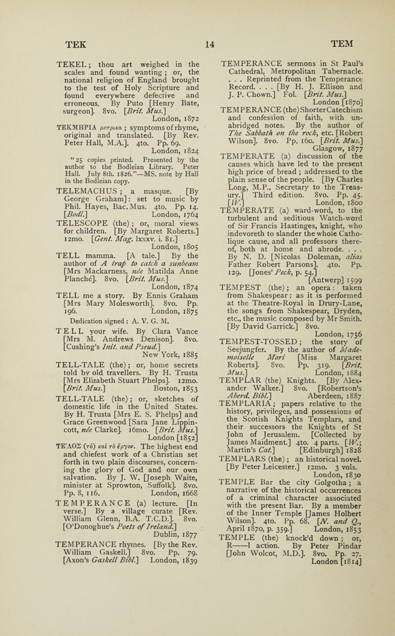 TEKEL; thou art weighed in the scales and found wanting ; or, the national religion of England brought to the test of Holy Scripture and found everywhere defective and erroneous. By Puto [Henry Bate, surgeon]. 8vo. [Brit. Mus.] London, 1872 TEKMHPIA fxerpLKa ; symptoms of rhyme, original and translated. [By Rev. Peter Hall, M.A.]. 4to. Pp. 69. London, 1824 “25 copies printed. Presented by the author to the Bodleian Library. Peter Hall. July 8th. 1826.”—MS. note by Hall in the Bodleian copy. TELEMACHUS ; a masque. [By George Graham]: set to music by Phil. Hayes, Bac. Mus. 4to. Pp. 14. [Bod/.] London, 1764 TELESCOPE (the) ; or, moral views for children. [By Margaret Roberts.] i2mo. [Gen/. Mag. lxxxv. i. 81.] London, 1805 TELL mamma. [A tale.] By the author of A trap to catch a sunbeam [Mrs Mackarness, nee Matilda Anne Planche]. 8vo. [Brit. Mus.] London, 1874 TELL me a story. By Ennis Graham [Mrs Mary Molesworth]. 8vo. Pp. 196. London, 1875 Dedication signed : A. V. G. M. TELL your wife. By Clara Vance Mrs M. Andrews Denison]. 8vo. Cushing’s lnit. and Pseud.] New York, 1885 TELL-TALE (the) ; or, home secrets told by old travellers. By H. Trusta Mrs Elizabeth Stuart Phelps]. i2mo. 'Brit. Mus.] Boston, 1853 TELL-TALE (the) ; or, sketches of domestic life in the United States. By H. Trusta [Mrs E. S. Phelps] and Grace Greenwood [Sara Jane Lippin- cott, nee Clarke]. i6mo. [Brit. Mus.] London [1852] TE'AOS (to) kclI to epyov. The highest end and chiefest work of a Christian set forth in two plain discourses, concern¬ ing the glory of God and our own salvation. By J. W. [Joseph Waite, minister at Sprowton, Suffolk]. 8vo. Pp. 8, 116. London, 1668 TEMPERANCE (a) lecture. [In verse.] By a village curate [Rev. William Glenn, B.A. T.C.D.]. 8vo. [O’Donoghue’s Poets of Ireland] Dublin, 1877 TEMPERANCE rhymes. [By the Rev. William Gaskell.] 8vo. Pp. 79. [Axon’s Gaskell Bibl.] London, 1839 TEMPERANCE sermons in St Paul’s Cathedral, Metropolitan Tabernacle. . . . Reprinted from the Temperance Record. . . . [By H. J. Ellison and J. P. Chown.] Fol. [Brit. Mus.] London [1870] TEMPERANCE (the) Shorter Catechism and confession of faith, with un¬ abridged notes. By the author of The Sabbath on the rock, etc. [Robert Wilson]. 8vo. Pp. 160. [Brit. Mus.] Glasgow, 1877 TEMPERATE (a) discussion of the causes which have led to the present high price of bread ; addressed to the plain sense of the people. [By Charles Long, M.P., Secretary to the Treas¬ ury.] Third edition. 8vo. Pp. 45. [IV.] London, 1800 TEMPERATE (a) ward-word, to the turbulent and seditious Watch-word of Sir Francis Flastinges, knight, who indevoreth to slander the whole Catho- lique cause, and all professors there¬ of, both at home and abrode. . . . By N. D. [Nicolas Doleman, alias Father Robert Parsons], qto. Pp. 129. [Jones’ Peck, p. 54.] [Antwerp] 1599 TEMPEST (the); an opera: taken from Shakespear : as it is performed at the Theatre-Royal in Drury-Lane, the songs from Shakespear, Dryden, etc., the music composed by Mr Smith. [By David Garrick.] 8vo. London,1756 TEMPEST-TOSSED; the story of Seejungfer. By the author of Made¬ moiselle Mori [Miss Margaret Roberts]. 8vo. Pp. 319. [Brit. Mus.] London, 1884 TEMPLAR (the) Knights. [By Alex¬ ander Walker.] 8vo. [Robertson’s Aberd. Bibl.] Aberdeen, 1887 TEMPLARIA; papers relative to the history, privileges, and possessions of the Scotish Knights Templars, and their successors the Knights of St John of Jerusalem. [Collected by James Maidment.] 4to. 4 parts. [W.\ Martin’s Cat.] [Edinburgh] 1828 TEMPLARS (the); an historical novel. [By Peter Leicester.] i2mo. 3 vols. London,1830 TEMPLE Bar the city Golgotha; a narrative of the historical occurrences of a criminal character associated with the present Bar. By a member of the Inner Temple [James Holbert Wilson]. 4to. Pp. 68. [N. and Q., April 1870, p. 359.] London, 1853 TEMPLE (the) knock’d down ; or, R-1 action. By Peter Pindar [John Wolcot, M.D.], 8vo. Pp. 27. London [1814]