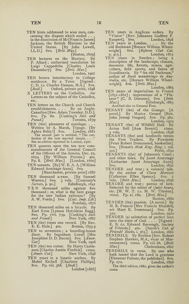 TEN hints addressed to wise men, con¬ cerning the dispute which ended . . . in the dismission of Mr [Francis James] Jackson, the British Minister to the United States. [By John Lowell, LL.D.] 8vo. [Brit. Mus.\ [Boston, 1809] TEN lectures on the Martyrs. By P. Allard ; authorised translation by Luigi Cappadelta [Charles Louis Dessonlavy]. 8vo. [Brit. Mus.] London, 1907 TEN letters introductory to College residence. By a Tutor. [Signed: C. D. i.e. Charles Daman, M.A.] 8vo. [Bodl.] Oxford, private print, 1848 X LETTERS on the Catholics. See Letters on the subject of the Catholics, etc. TEN letters on the Church and Church establishments. . . . By an Anglo- Canadian [Rev. Adam Townley, D.D.]. 8vo. Pp. 80. [Cushing’s Init. and Pseud.\ Toronto, 1839 TEN (the) pleasures of marriage. . . . Written by A. Marsh, Typogr. [By Aphra Behn ?] 8vo. London, 1682 The second part is entitled, “ The con¬ fession of the new married couple. . . .” See an edition reprinted in London, 1922. TEN quaeres upon the ten new com- mandements of the General Council of the Officers of the Armies, Dec. 22, 1659. [By William Prynne.] 4to. Pp. 8. [Brit. Mus.\ [London, 1660] TEN sonnets. [By] W. E. A. A. [William Edward Armitage Axon]. 8vo. [Manchester, private print] 1887 TEN thousand a-year. [By Samuel Warren.] 8vo. 3 vols. [Courtney’s Secrets, p. 90.] Edinburgh, 1841 TEN thousand miles against five thousand ; or, what is the best gauge for the new Indian railways? [By A. W. Forde.] 8vo. [Calc. Imp. Lib.\ Bombay, 1870 TEN thousand miles on a bicycle. By Karl Kron [Lyman Hotchkiss Bagg]. 8vo. Pp. cvii. 799. [Cushing’s lnit. and Pseud.] New York, 1887 TEN (the) times one record. [By Rev. E. E. Hale.] 4to. Boston, 1893-5 TEN to seventeen ; a boarding-house diary. By Ingraham Lovell [Mrs Josephine D. D. Bacon]. 8vo. [.Amer. Cat.] New York, 1908 TEN (the) ton cutter. By Harry Castle- mon [Charles Austin Fosdick], 121110. [Amer. Cat.] New York, 1898 TEN years in a lunatic asylum. By Mabel Etchell [Charlotte Phillips]. 8vo. Pp. viii. 368. [Bad/.] London [1868] TEN years in Anglican orders. By “Viator” [Rev. Johannes Godfrey F. Raupert]. 8vo. London, 1898 TEN years in London. ... By the old Bushman [Horace William Wheel¬ wright]. 8vo. [Reform Club Cat. p. 415.] London, 1865 TEN years in Sweden ; being a description of the landscape, climate, domestic life, forests, mines, agri¬ culture, field sports, and fauna of Scandinavia. By “An old Bushman,” author of Bush wanderings in Aus¬ tralia:, etc. [Horace William Wheel¬ wright]. 8vo. [Brit. Mus.] London, 1865 TEN years of imperialism in France [1851-1861]; impressions of a “Fla¬ neur” [C. B. Derosne]. 8vo. [Brit. Mus.] Edinburgh, 1863 Ascribed also to General Eber. TENANT (the) of the Grange. [A novel.] By Morice Gerard [Rev. John Jessop Teague]. 8vo. Pp. 362. London, 1903 TENANT (the) of Wildfell Hall. By Acton Bell [Ann Bronte]. i2mo. 3 vols. London, 1848 TENANTS (the) and landlords versus the Free Traders. By Powdavie [Peter Robert Drummond, bookseller]. 8vo. [Boase’s Mod. Eng. Biog. i col. 922.] Perth, 1850 TENANTS (the) of Johnson’s Court; and other tales. By Janet Armytage [Katharine Janet Armytage Axon]. 8vo. London, 1891 TENDER and true ; a colonial tale. By the author of Clara Morison [Catherine Ellen Spence]. 8vo. 2 vols. [Brit. Mus.] London, 1856 TENDER and true ; poems of love. Selected by the editor of Ouiet hours, etc. [M. W. T. i.e. M. W. Tileston]. i6mo. Pp. xi. 180. [Brit. Musi] Boston, 1882 TENDER (the) passion. [A novel.] By M. E. Francis [Mrs Francis Blundell, nee Mary E. Sweetman]. 8vo. Pp. 320. London, 1910 TENDER (a) salutation of perfect love unto the elect of God. . . . [Signed : E. B. i.e. Edward Burrough, Society of Friends.] 4to. [Smith’s Cat. of Friends’ Books, i. 365.] London, 1661 TENDRILS. By Reuben [Rev. Robert Stephen Hawker, M.A., vicar of Mor- wenstowe]. i2mo. Pp. viii. 86. [Brit. Mus.] Cheltenham, 1821 TENDRILS in verse. By one who hath tasted that the Lord is gracious [Ebenezer Palmer, the publisher]. 8vo. Pp. 270. London, 1856 The third edition, 1880, gives the author’s name.