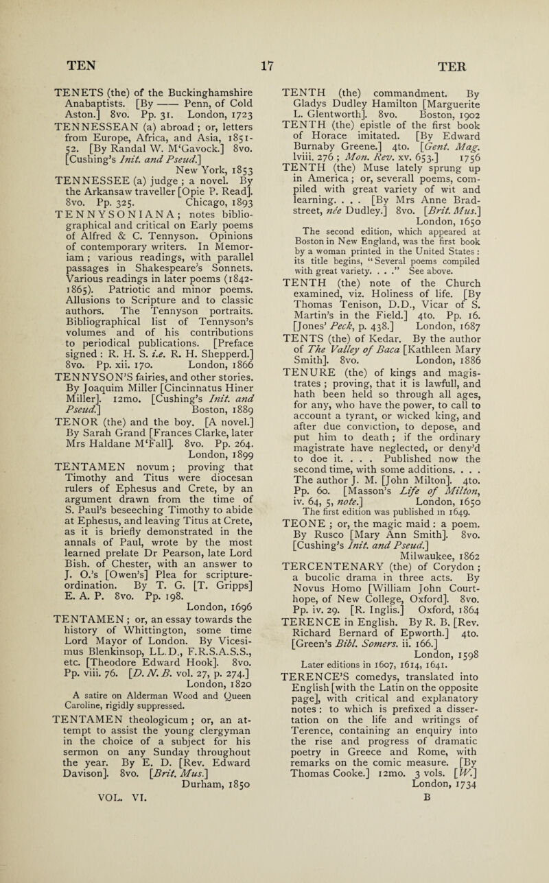 TENETS (the) of the Buckinghamshire Anabaptists. [By-Penn, of Cold Aston.] 8vo. Pp. 31. London, 1723 TENNESSEAN (a) abroad; or, letters from Europe, Africa, and Asia, 1851- 52. [By Randal W. IVPGavock.] 8vo. [Cushing’s lnit. and Pseudi] New York, 1853 TENNESSEE (a) judge ; a novel. By the Arkansaw traveller [Opie P. Read]. 8vo. Pp. 325. Chicago, 1893 TENNYSON I AN A; notes biblio¬ graphical and critical on Early poems of Alfred & C. Tennyson. Opinions of contemporary writers. In Memor- iam ; various readings, with parallel passages in Shakespeare’s Sonnets. Various readings in later poems (1842- 1865). Patriotic and minor poems. Allusions to Scripture and to classic authors. The Tennyson portraits. Bibliographical list of Tennyson’s volumes and of his contributions to periodical publications. [Preface signed : R. H. S. i.e. R. H. Shepperd.] 8vo. Pp. xii. 170. London, 1866 TENNYSON’S fairies, and other stories. By Joaquim Miller [Cincinnatus Hiner Miller]. i2mo. [Cushing’s lnit. and Pseud.\ Boston, 1889 TENOR (the) and the boy. [A novel.] By Sarah Grand [Frances Clarke, later Mrs Haldane M‘Fall]. 8vo. Pp. 264. London, 1899 TENTAMEN novum; proving that Timothy and Titus were diocesan rulers of Ephesus and Crete, by an argument drawn from the time of S. Paul’s beseeching Timothy to abide at Ephesus, and leaving Titus at Crete, as it is briefly demonstrated in the annals of Paul, wrote by the most learned prelate Dr Pearson, late Lord Bish. of Chester, with an answer to J. O.’s [Owen’s] Plea for scripture- ordination. By T. G. [T. Gripps] E. A. P. 8vo. Pp. 198. London, 1696 TENTAMEN ; or, an essay towards the history of Whittington, some time Lord Mayor of London. By Vicesi- mus Blenkinsop, LL.D., F.R.S.A.S.S., etc. [Theodore Edward Hook]. 8vo. Pp. viii. 76. [D. N. B. vol. 27, p. 274.] London, 1820 A satire on Alderman Wood and Queen Caroline, rigidly suppressed. TENTAMEN theologicum ; or, an at¬ tempt to assist the young clergyman in the choice of a subject for his sermon on any Sunday throughout the year. By E. D. [Rev. Edward Davison]. 8vo. {Brit. Mus.\ Durham, 1850 TENTH (the) commandment. By Gladys Dudley Hamilton [Marguerite L. Glentworth]. 8vo. Boston, 1902 TENTH (the) epistle of the first book of Horace imitated. [By Edward Burnaby Greene.] 4to. [Gent. Mag. lviii. 276 ; Mon. Rev. xv. 653.] 1756 TENTH (the) Muse lately sprung up in America; or, severall poems, com¬ piled with great variety of wit and learning. . . . [By Mrs Anne Brad- street, nee Dudley.] 8vo. [Brit. Musi] London, 1650 The second edition, which appeared at Boston in New England, was the first book by a woman printed in the United States : its title begins, “ Several poems compiled with great variety. . . .” See above. TENTH (the) note of the Church examined, viz. Holiness of life. [By Thomas Tenison, D.D., Vicar of S. Martin’s in the Field.] 4to. Pp. 16. [Jones’ Peck, p. 438.] London, 1687 TENTS (the) of Kedar. By the author of The Valley of Baca [Kathleen Mary Smith]. 8vo. London, 1886 TENURE (the) of kings and magis¬ trates ; proving, that it is lawfull, and hath been held so through all ages, for any, who have the power, to call to account a tyrant, or wicked king, and after due conviction, to depose, and put him to death ; if the ordinary magistrate have neglected, or deny’d to doe it. . . . Published now the second time, with some additions. . . . The author J. M. [John Milton]. 4to. Pp. 60. [Masson’s Life of Milton, iv. 64, 5, nofe.\ London, 1650 The first edition was published in 1649. TEONE ; or, the magic maid : a poem. By Rusco [Mary Ann Smith]. 8vo. [Cushing’s lnit. and Pseud.] Milwaukee, 1862 TERCENTENARY (the) of Corydon ; a bucolic drama in three acts. By Novus Homo [William John Court- hope, of New College, Oxford]. 8vo. Pp. iv. 29. [R. Inglis.] Oxford, 1864 TERENCE in English. By R. B. [Rev. Richard Bernard of Epworth.] 4to. [Green’s Bibl. Somers, ii. 166.] London, 1598 Later editions in 1607, 1614, 1641. TERENCE’S comedys, translated into English [with the Latin on the opposite page], with critical and explanatory notes : to which is prefixed a disser¬ tation on the life and writings of Terence, containing an enquiry into the rise and progress of dramatic poetry in Greece and Rome, with remarks on the comic measure. [By Thomas Cooke.] i2mo. 3 vols. [IV.] London, 1734 B VOL. VI.