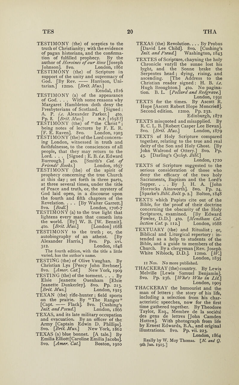 TESTIMONY (the) of sceptics to the truth of Christianity; with the evidence of pagan historians, and the confirma¬ tion of fulfilled prophecy. By the author of Heroines of our time [Joseph Johnson]. 8vo. London, 1861 TESTIMONY (the) of Scripture in support of the unity and supremacy of God. [By Rev.-Harrison, Uni¬ tarian.] i2mo. [Brit. Mus.] Kendal, 1816 TESTIMONY (a) of the appearance of God. . . . With some reasons why Margaret Hambleton doth deny the Presbyterians of Scotland. [Signed : A. P. i.e. Alexander Parker.] 4to. Pp. 8. [Brit. Mus.\ N.P. [1658?] TESTIMONY (the) of “the Christ”; being notes of lectures by F. E. R. [F. E. Raven]. 8vo. London, 1903 TESTIMONY (the) of the Lord concern¬ ing London, witnessed in truth and faithfulnesse, to the consciences of all people, that they may return to the Lord. . . . [Signed : E. B. i.e. Edward Burrough.] 4to. [Smith’s Cat. of Friends' Books.\ London, 1657 TESTIMONY (the) of the spirit of prophecy concerning the true Church at this day ; set forth in three parts, at three several times, under the title of Peace and truth, or, the mystery of God laid open, in a discourse upon the fourth and fifth chapters of the Revelation. . . . [By Walter Garrett.] 8vo. [Bodl.] London, 1706-7 TESTIMONY (a) to the true light that lightens every man that cometh into the world. [By] W. B. [W. Bennit]. 4to. [Brit. Mus.] [London] 1688 TESTIMONY to the truth ; or, the autobiography of an atheist. [By Alexander Harris.] 8vo. Pp. xvi. 312. London, 1848 The fourth edition, with the title a little varied, has the author’s name. TESTING (the) of Olive Vaughan. By Christian Lys [Percy John Brebner]. 8vo. [Amer. Cat.] New York, 1909 TESTING (the) of the torment. ... By Elsie Jeanette Oxenham [Elsie Jeanette Dunkerley]. 8vo. Pp. 213. [Brit. Mus.] London, 1925 TEXAN (the) rifle-hunter ; field sports on the prairie. By “The Ranger” [Capt.-Flack]. 8vo. [Cushing’s lnit. and Pseud.] London, 1866 TEXAS, and its late military occupation and evacuation. By an officer of the Army [Captain Edwin D. Phillips]. 8vo. [Brit. Mus.] New York, 1862 TEXAS (a) blue bonnet. [A tale.] By Emilia Elliott [Caroline Emilia Jacobs]. 8vo. [Amer. Cat.] Boston, 1910 TEXAS (the) Revolution. ... By Probus [David Lee Child]. 8vo. [Cushing’s lnit. and Pseud.] Washington, 1843 TEXTES of Scripture, chayning the holy Chronicle vntyll the sunne lost his lyght, and the Sonne brake the Serpentes head; dying, rising, and ascending. [The Address to the Christian reader signed: H. B. i.e. Hugh Broughton.] 4to. No pagina¬ tion. B. L. [Pollard and Redgrave.] London, 1591 TEXTS for the times. By Ascott R. Hope [Ascott Robert Hope Moncrieft]. Second edition. i2mo. Pp. 232. Edinburgh, 1872 TEXTS misquoted and misapplied. By R. C. L. B. [Robert Casper Lee Bevan]. 8vo. [Brit. Mus.] London, 1879 TEXTS of Holy Scripture compared together, relating to the true and real deity of the Son and Holy Ghost. [By John Walrond of Ottery.] 8vo. Pp. 43. [Darling’s Cyclop. Bibl.] London, 1720 TEXTS of Scripture suggested to the serious consideration of those who deny the efficacy of the two holy Sacraments, Baptism and the Lord’s Supper. ... By J. H. A. [John Horrocks Ainsworth]. 8vo. Pp. 24. [Sparke’s Bibl. Bolt. p. 2.] Bolton, 1848 TEXTS which Papists cite out of the Bible, for the proof of their doctrine concerning the obscurity of the Holy Scriptures, examined. [By Edward Fowler, D.D.] 4to. [Mendham Col¬ lection Cat. p. 112.] London, 1688 TEXTUARY (the) and Ritualist; or, Biblical and Liturgical repertory : in¬ tended as a help to students of the Bible, and a guide to members of the Church. By a clergyman [Rev. Joseph White Niblock, D.D.]. i2mo. [IV.] London, 1835 11 Nos. No more published. THACKERAY (the) country. By Lewis Melville [Lewis Samuel Benjamin]. 8vo. Pp. 236. [Who's Who in Lit.] London, 1905 THACKERAY the humourist and the man of letters ; the story of his life, including a selection from his char¬ acteristic speeches, now for the first time gathered together. By Theodore Taylor, Esq., Membre de la societe des gens de lettres [John Camden Hotten]. With photograph from life by Ernest Edwards, B.A., and original illustrations. 8vo. Pp. vii. 223. London, 1864 Really by W. Moy Thomas. [N. and Q. 9th Jan. 1915.]