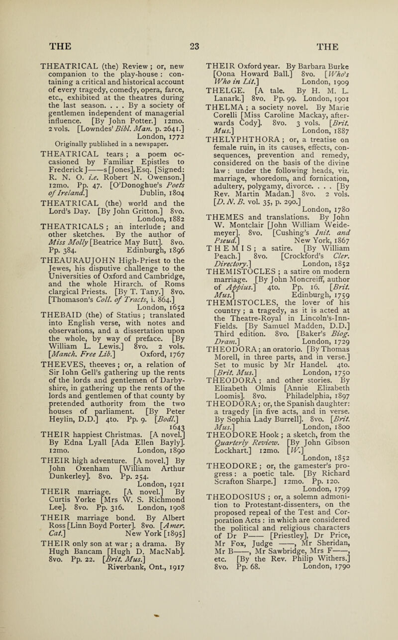 THEATRICAL (the) Review ; or, new companion to the play-house : con¬ taining a critical and historical account of every tragedy, comedy, opera, farce, etc., exhibited at the theatres during the last season. ... By a society of gentlemen independent of managerial influence. [By John Potter.] i2mo. 2 vols. [Lowndes’ Bibl. Man. p. 2641.] London, 1772 Originally published in a newspaper. THEATRICAL tears ; a poem oc¬ casioned by Familiar Epistles to Frederick J-s [Jones],Esq. [Signed: R. N. O. i.e. Robert N. Owenson.] i2mo. Pp. 47. [O’Donoghue’s Poets of Irelaitdi] Dublin, 1804 THEATRICAL (the) world and the Lord’s Day. [By John Gritton.] 8vo. London, 1882 THEATRICALS ; an interlude; and other sketches. By the author of Miss Molly [Beatrice May Butt]. 8vo. Pp. 384. Edinburgh, 1896 THEAURAUJOHN High-Priest to the Jewes, his disputive challenge to the Universities of Oxford and Cambridge, and the whole Hirarch. of Roms clargical Priests. [By T. Tany.] 8vo. [Thomason’s Coll, of Tracts, i. 864.] London, 1652 THEBAID (the) of Statius ; translated into English verse, with notes and observations, and a dissertation upon the whole, by way of preface. [By William L. Lewis.] 8vo. 2 vols. [Manch. Free Lib.] Oxford, 1767 THEEVES, theeves ; or, a relation of Sir Iohn Gell’s gathering up the rents of the lords and gentlemen of Darby- shire, in gathering up the rents of the lords and gentlemen of that county by pretended authority from the two houses of parliament. [By Peter Heylin, D.D.] 4to. Pp. 9. [Bodl.\ 1643 THEIR happiest Christmas. [A novel.] By Edna Lyall [Ada Ellen Bayly]. i2mo. London, 1890 THEIR high adventure. [A novel.] By John Oxenham [William Arthur Dunkerley]. 8vo. Pp. 254. London, 1921 THEIR marriage. [A novel.] By Curtis Yorke [Mrs W. S. Richmond Lee]. 8vo. Pp. 316. London, 1908 THEIR marriage bond. By Albert Ross [Linn Boyd Porter]. 8vo. [Amer. Cat.] New York [1895] THEIR only son at war ; a drama. By Hugh Bancam [Hugh D. MacNab]. 8vo. Pp. 22. [Brit. Musi] Riverbank, Ont., 1917 THEIR Oxford year. By Barbara Burke [Oona Howard Ball.] 8vo. [Who's Who in Lit.] London, 1909 THELGE. [A tale. By H. M. L. Lanark.] 8vo. Pp. 99. London, 1901 THELMA ; a society novel. By Marie Corelli [Miss Caroline Mackay, after¬ wards Cody]. 8vo. 3 vols. [Brit. Musi] London, 1887 THELYPHTHORA ; or, a treatise on female ruin, in its causes, effects, con¬ sequences, prevention and remedy, considered on the basis of the divine law : under the following heads, viz. marriage, whoredom, and fornication, adultery, polygamy, divorce. . . . [By Rev. Martin Madan.] 8vo. 2 vols. [D. N. B. vol. 35, p. 290.] London, 1780 THEMES and translations. By John W. Montclair [John William Weide- meyer]. 8vo. [Cushing’s l?iit. and Pseudi] New York, 1867 THEMIS; a satire. [By William Peach.] 8vo. [Crockford’s Cler. Directory i] London, 1852 THEMISTOCLES ; a satire on modern marriage. [By John Moncreifif, author of Appiusi] 4to. Pp. 16. [Brit. Musi] Edinburgh, 1759 THEMISTOCLES, the lover of his country ; a tragedy, as it is acted at the Theatre-Royal in Lincoln’s-Inn- Fields. [By Samuel Madden, D.D.] Third edition. 8vo. [Baker’s Biog. Dram.] London, 1729 THEODORA; an oratorio. [By Thomas Morell, in three parts, and in verse.] Set to music by Mr Handel. 4to. [Brit. Musi] London, 1750 THEODORA; and other stories. By Elizabeth Olmis [Annie Elizabeth Loomis]. 8vo. Philadelphia, 1897 THEODORA; or, the Spanish daughter: a tragedy [in five acts, and in verse. By Sophia Lady Burrell]. 8vo. [Brit. Musi] London, 1800 THEODORE Hook ; a sketch, from the Quarterly Review. [By John Gibson Lockhart.] i2mo. [Wi] London, 1852 THEODORE ; or, the gamester’s pro¬ gress : a poetic tale. [By Richard Scrafton Sharpe.] i2mo. Pp. 120. London, 1799 THEODOSIUS ; or, a solemn admoni¬ tion to Protestant-dissenters, on the proposed repeal of the Test and Cor¬ poration Acts : in which are considered the political and religious characters of Dr P-[Priestley], Dr Price, Mr Fox, Judge-, Mr Sheridan, Mr B-, Mr Sawbridge, Mrs F-, etc. [By the Rev. Philip Withers.] 8vo. Pp. 68. London, 1790