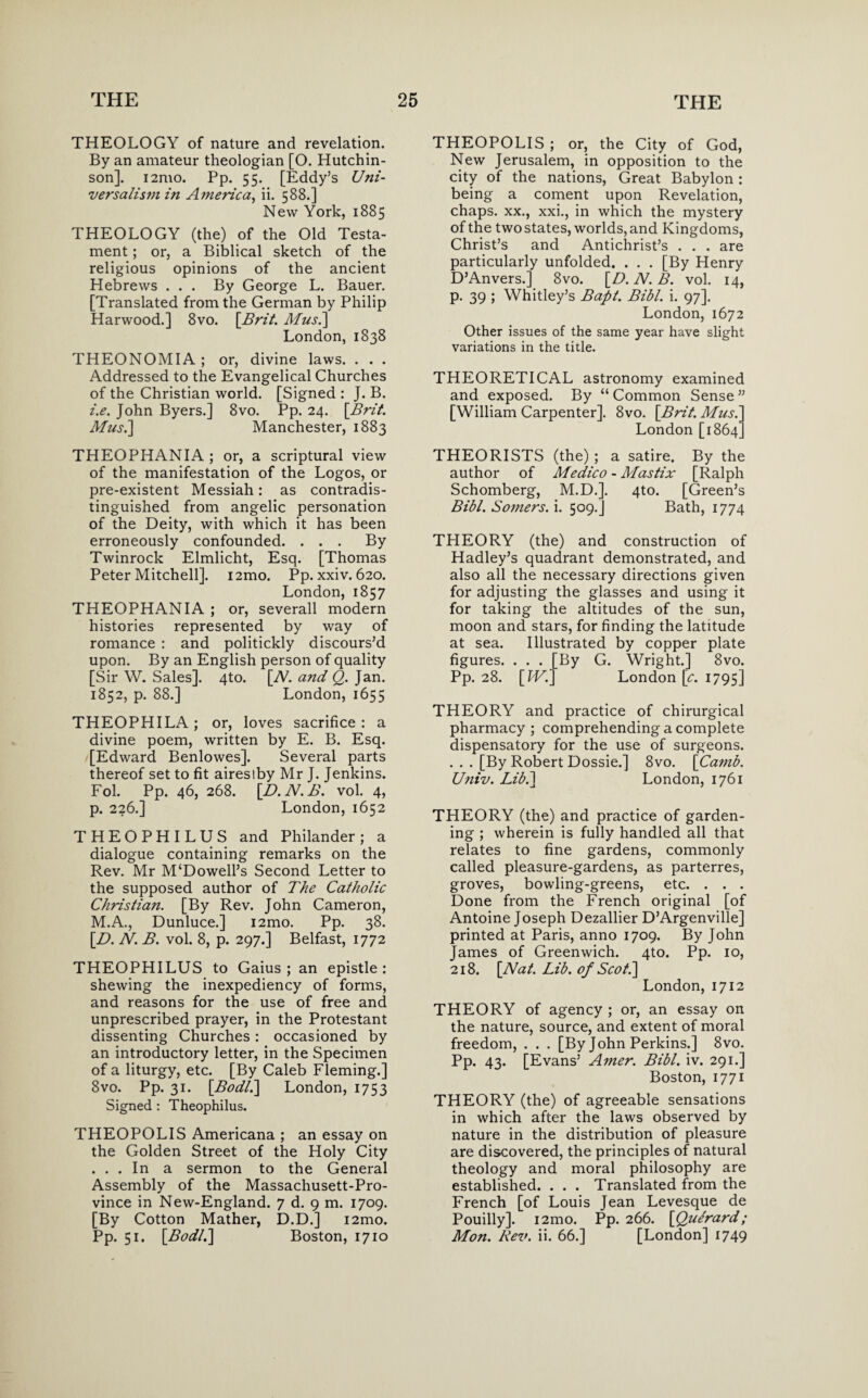 THEOLOGY of nature and revelation. By an amateur theologian [O. Hutchin¬ son]. i2n\o. Pp. 55. [Eddy’s Uni- versalismin America, ii. 588.] New York, 1885 THEOLOGY (the) of the Old Testa¬ ment ; or, a Biblical sketch of the religious opinions of the ancient Hebrews ... By George L. Bauer. [Translated from the German by Philip Harwood.] 8vo. [Brit. Afus.] London, 1838 THEONOMIA ; or, divine laws. . . . Addressed to the Evangelical Churches of the Christian world. [Signed : J. B. i.e. John Byers.] 8vo. Pp. 24. [Brit. Afus.] Manchester, 1883 THEOPHANIA; or, a scriptural view of the manifestation of the Logos, or pre-existent Messiah: as contradis¬ tinguished from angelic personation of the Deity, with which it has been erroneously confounded. ... By Twinrock Elmlicht, Esq. [Thomas Peter Mitchell]. i2mo. Pp. xxiv. 620. London, 1857 THEOPHANIA ; or, severall modern histories represented by way of romance : and politickly discours’d upon. By an English person of quality [Sir W. Sales]. 4to. [N. and Q. Jan. 1852, p. 88.] London, 1655 THEOPHILA; or, loves sacrifice : a divine poem, written by E. B. Esq. [Edward Benlowes]. Several parts thereof set to fit airesiby Mr J. Jenkins. Fol. Pp. 46, 268. [D.N.B. vol. 4, p. 226.] London, 1652 THEOPHILUS and Philander; a dialogue containing remarks on the Rev. Mr M‘Dowell’s Second Letter to the supposed author of The Catholic Christian. [By Rev. John Cameron, M.A., Dunluce.] i2mo. Pp. 38. [.D. N. B. vol. 8, p. 297.] Belfast, 1772 THEOPHILUS to Gaius ; an epistle: shewing the inexpediency of forms, and reasons for the use of free and unprescribed prayer, in the Protestant dissenting Churches: occasioned by an introductory letter, in the Specimen of a liturgy, etc. [By Caleb Fleming.] 8vo. Pp. 31. [Bodl.] London, 1753 Signed : Theophilus. THEOPOLIS Americana ; an essay on the Golden Street of the Holy City ... In a sermon to the General Assembly of the Massachusett-Pro- vince in New-England. 7 d. 9 m. 1709. [By Cotton Mather, D.D.] i2mo. Pp. 51. [Bodl.\ Boston, 1710 THEOPOLIS ; or, the City of God, New Jerusalem, in opposition to the city of the nations, Great Babylon : being a coment upon Revelation, chaps, xx., xxi., in which the mystery of the two states, worlds, and Kingdoms, Christ’s and Antichrist’s . . . are particularly unfolded. . . . [By Henry D’Anvers.] 8vo. [D. N. B. vol. 14, p. 39 ; Whitley’s Bapt. Bibl. i. 97]. London, 1672 Other issues of the same year have slight variations in the title. THEORETICAL astronomy examined and exposed. By “ Common Sense ” [William Carpenter]. 8vo. [Brit. Afus.] London [1864] THEORISTS (the) ; a satire. By the author of Afedico - Afastix [Ralph Schomberg, M.D.]. 4to. [Green’s Bibl. Somers, i. 509.] Bath, 1774 THEORY (the) and construction of Hadley’s quadrant demonstrated, and also all the necessary directions given for adjusting the glasses and using it for taking the altitudes of the sun, moon and stars, for finding the latitude at sea. Illustrated by copper plate figures. . . . [By G. Wright.] 8vo. Pp. 28. [IV.] London [c. 1795] THEORY and practice of chirurgical pharmacy; comprehending a complete dispensatory for the use of surgeons. . . . [By Robert Dossie.] 8vo. [Camb. U?iiv. Lib.] London, 1761 THEORY (the) and practice of garden¬ ing ; wherein is fully handled all that relates to fine gardens, commonly called pleasure-gardens, as parterres, groves, bowling-greens, etc. . . . Done from the French original [of Antoine Joseph Dezallier D’Argenville] printed at Paris, anno 1709. By John James of Greenwich. 4to. Pp. 10, 218. [Nat. Lib. of Scot.] London, 1712 THEORY of agency ; or, an essay on the nature, source, and extent of moral freedom, . . . [By John Perkins.] 8vo. Pp. 43. [Evans’ Amer. Bibl. iv. 291.] Boston, 1771 THEORY (the) of agreeable sensations in which after the laws observed by nature in the distribution of pleasure are discovered, the principles of natural theology and moral philosophy are established. . . . Translated from the French [of Louis Jean Levesque de Pouilly]. i2mo. Pp. 266. [Qufrard; Afon. Rev. ii. 66.] [London] 1749