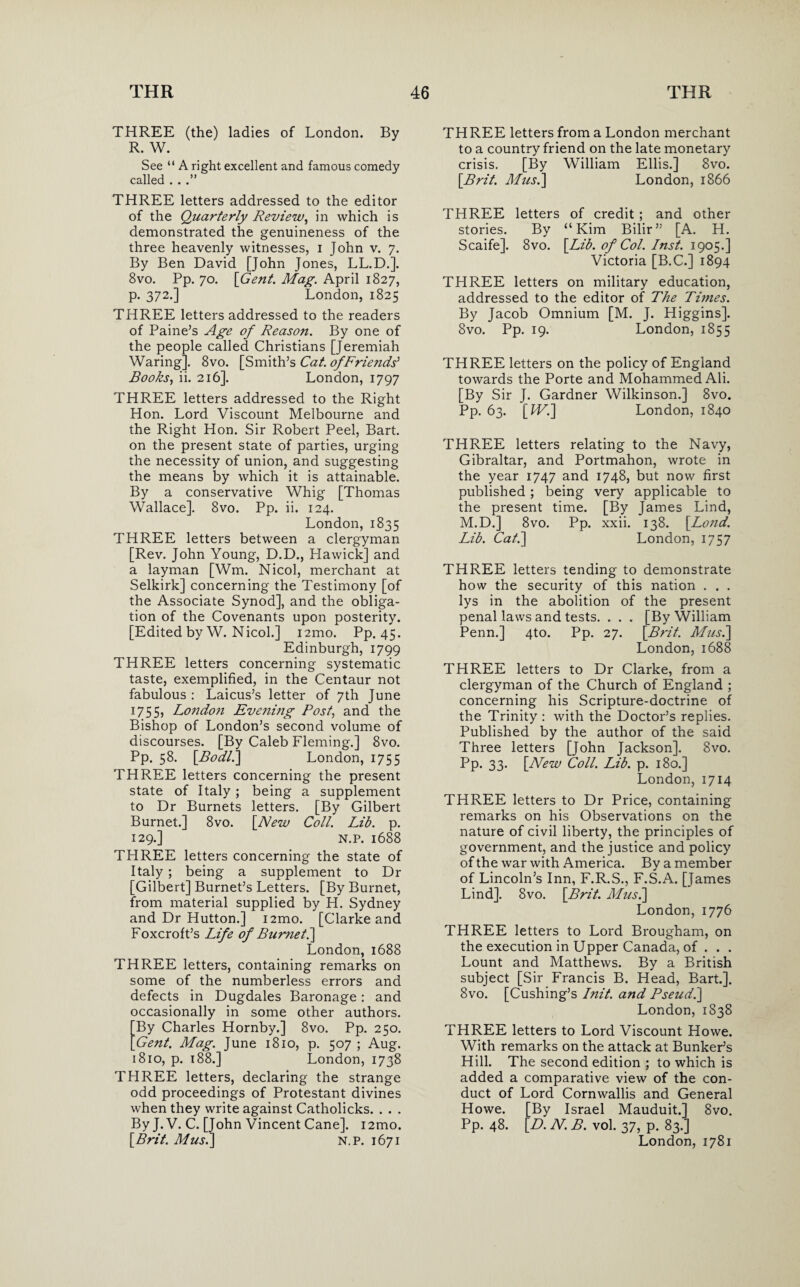 THREE (the) ladies of London. By R. W. See “ A right excellent and famous comedy called . . .” THREE letters addressed to the editor of the Quarterly Review, in which is demonstrated the genuineness of the three heavenly witnesses, i John v. 7. By Ben David [John Jones, LL.D.]. 8vo. Pp. 70. [Gent. Mag. April 1827, p. 372.] London, 1825 THREE letters addressed to the readers of Paine’s Age of Reason. By one of the people called Christians [Jeremiah Waring]. 8vo. [Smith’s Cat. of Friends' Books, ii. 216]. London, 1797 THREE letters addressed to the Right Hon. Lord Viscount Melbourne and the Right Hon. Sir Robert Peel, Bart, on the present state of parties, urging the necessity of union, and suggesting the means by which it is attainable. By a conservative Whig [Thomas Wallace], 8vo. Pp. ii. 124. London, 1835 THREE letters between a clergyman [Rev. John Young, D.D., Hawick] and a layman [Wm. Nicol, merchant at Selkirk] concerning the Testimony [of the Associate Synod], and the obliga¬ tion of the Covenants upon posterity. [Edited by W. Nicol.] i2mo. Pp. 45. Edinburgh, 1799 THREE letters concerning systematic taste, exemplified, in the Centaur not fabulous : Laicus’s letter of 7th June 1755, London Evening Post, and the Bishop of London’s second volume of discourses. [By Caleb Fleming.] 8vo. Pp. 58. [Bodli] London, 1755 THREE letters concerning the present state of Italy; being a supplement to Dr Burnets letters. [By Gilbert Burnet.] 8vo. [New Coll. Lib. p. 129.] N.P. 1688 THREE letters concerning the state of Italy ; being a supplement to Dr [Gilbert] Burnet’s Letters. [By Burnet, from material supplied by H. Sydney and Dr Hutton.] i2mo. [Clarke and Foxcroft’s Life of Burnet.] London, 1688 THREE letters, containing remarks on some of the numberless errors and defects in Dugdales Baronage: and occasionally in some other authors. By Charles Hornby.] 8vo. Pp. 250. 'Gent. Mag. June 1810, p. 507 ; Aug. 1810, p. 188.] London, 1738 THREE letters, declaring the strange odd proceedings of Protestant divines when they write against Catholicks. . . . By J. V. C. [John Vincent Cane]. 12mo. [Brit. Musi] N.P. 1671 THREE letters from a London merchant to a country friend on the late monetary crisis. [By William Ellis.] 8vo. [Brit. Musi] London, 1866 THREE letters of credit ; and other stories. By “Kim Bilir” [A. H. Scaife]. 8vo. [Lib. of Col. Inst. 1905.] Victoria [B.C.] 1894 THREE letters on military education, addressed to the editor of The Tunes. By Jacob Omnium [M. J. Higgins]. 8vo. Pp. 19. London, 1855 THREE letters on the policy of England towards the Porte and Mohammed Ali. [By Sir J. Gardner Wilkinson.] 8vo. Pp. 63. [Wi] London, 1840 THREE letters relating to the Navy, Gibraltar, and Portmahon, wrote in the year 1747 and 1748, but now first published; being very applicable to the present time. [By James Lind, M.D.] 8vo. Pp. xxii. 138. [Lond. Lib. Cat.] London, 1757 THREE letters tending to demonstrate how the security of this nation . . . lys in the abolition of the present penal laws and tests. . . . [By William Penn.] 4to. Pp. 27. [Brit. Musi] London, 1688 THREE letters to Dr Clarke, from a clergyman of the Church of England ; concerning his Scripture-doctrine of the Trinity : with the Doctor’s replies. Published by the author of the said Three letters [John Jackson]. 8vo. Pp. 33. [New Coll. Lib. p. 180.] London, 1714 THREE letters to Dr Price, containing remarks on his Observations on the nature of civil liberty, the principles of government, and the justice and policy of the war with America. By a member of Lincoln’s Inn, F.R.S., F.S.A. [James Lind]. 8vo. [Brit. Musi] London, 1776 THREE letters to Lord Brougham, on the execution in Upper Canada, of . . . Lount and Matthews. By a British subject [Sir Francis B. Head, Bart.]. 8vo. [Cushing’s I?iit. and Pseud.] London, 1838 THREE letters to Lord Viscount Howe. With remarks on the attack at Bunker’s Hill. The second edition ; to which is added a comparative view of the con¬ duct of Lord Cornwallis and General Howe. [By Israel Mauduit.] 8vo. Pp. 48. [D. N. B. vol. 37, p. 83.] London, 1781