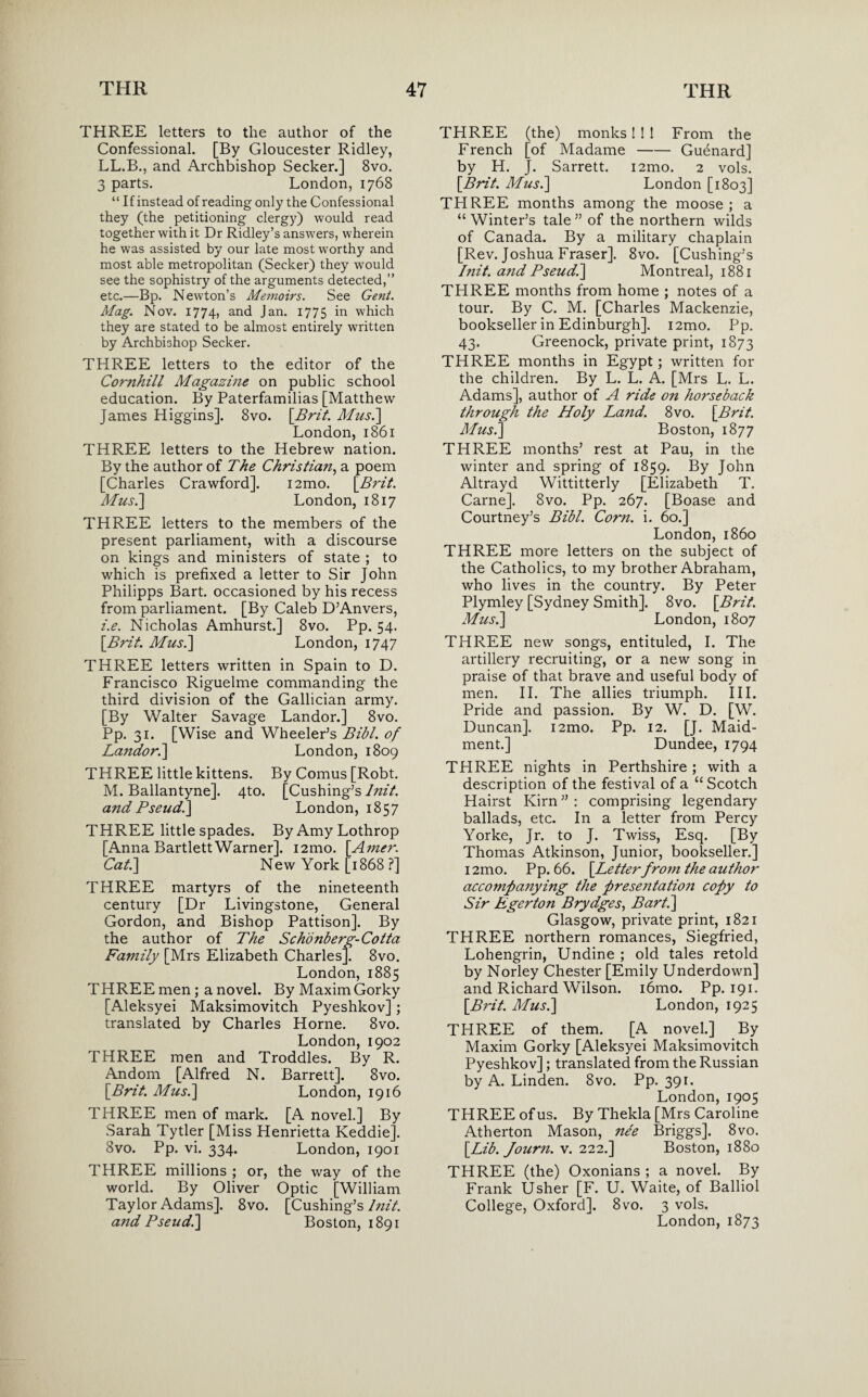 THREE letters to the author of the Confessional. [By Gloucester Ridley, LL.B., and Archbishop Seeker.] 8vo. 3 parts. London, 1768 “ If instead of reading only the Confessional they (the petitioning clergy) would read together with it Dr Ridley’s answers, wherein he was assisted by our late most worthy and most able metropolitan (Seeker) they would see the sophistry of the arguments detected,” etc.—Bp. Newton’s Memoirs. See Gent. Mag. Nov. 1774, and Jan- 1775 in which they are stated to be almost entirely written by Archbishop Seeker. THREE letters to the editor of the Cornhill Magazine on public school education. By Paterfamilias [Matthew James Higgins]. 8vo. [Brit. Mus.\ London, 1861 THREE letters to the Hebrew nation. By the author of The Christian, a poem [Charles Crawford]. i2mo. [Brit. Mus.\ London, 1817 THREE letters to the members of the present parliament, with a discourse on kings and ministers of state ; to which is prefixed a letter to Sir John Philipps Bart, occasioned by his recess from parliament. [By Caleb D’Anvers, i.e. Nicholas Amhurst.] 8vo. Pp. 54. \Brit. Mus.] London, 1747 THREE letters written in Spain to D. Francisco Riguelme commanding the third division of the Gallician army. [By Walter Savage Landor.] 8vo. Pp. 31. [Wise and Wheeler’s Bibl. of Landor.] London, 1809 THREE little kittens. By Comus [Robt. M. Ballantyne]. 4to. [Cushing’s lnit. and Pseud.] London, 1857 THREE little spades. ByAmyLothrop [Anna BartlettWarner]. i2mo. [.Amer.. Cat.] New York [1868 ?] THREE martyrs of the nineteenth century [Dr Livingstone, General Gordon, and Bishop Pattison]. By the author of The Schonberg-Cotta Family [Mrs Elizabeth Charles]. 8vo. London, 1885 THREE men ; a novel. By Maxim Gorky [Aleksyei Maksimovitch Pyeshkov]; translated by Charles Horne. 8vo. London, 1902 THREE men and Troddles. By R. Andom [Alfred N. Barrett]. 8vo. [Brit. Mus.] London, 1916 THREE men of mark. [A novel.] By Sarah Tytler [Miss Henrietta Keddie]. 8vo. Pp. vi. 334. London, 1901 THREE millions ; or, the way of the world. By Oliver Optic [William Taylor Adams]. 8vo. [Cushing’s lnit. and Pseud.] Boston, 1891 THREE (the) monks! ! ! From the French [of Madame-Guenard] by H. J. Sarrett. i2mo. 2 vols. [Brit. Mus.] London [1803] THREE months among the moose; a “Winter’s tale” of the northern wilds of Canada. By a military chaplain [Rev. Joshua Fraser]. 8vo. [Cushing’s lnit. a?id Pseud.] Montreal, 1881 THREE months from home ; notes of a tour. By C. M. [Charles Mackenzie, bookseller in Edinburgh]. i2mo. Pp. 43. Greenock, private print, 1873 THREE months in Egypt; written for the children. By L. L. A. [Mrs L. L. Adams], author of A ride on horseback through the Holy Land. 8vo. [Brit. Mus.) Boston, 1877 THREE months’ rest at Pau, in the winter and spring of 1859. By John Altrayd Wittitterly [Elizabeth T. Carne]. 8vo. Pp. 267. [Boase and Courtney’s Bibl. Corn. i. 60.] London, i860 THREE more letters on the subject of the Catholics, to my brother Abraham, who lives in the country. By Peter Plymley [Sydney Smith]. 8vo. [Brit. Mus.] London, 1807 THREE new songs, entituled, I. The artillery recruiting, or a new song in praise of that brave and useful body of men. II. The allies triumph. III. Pride and passion. By W. D. [W. Duncan]. i2mo. Pp. 12. [J. Maid- ment.] Dundee, 1794 THREE nights in Perthshire ; with a description of the festival of a “ Scotch Hairst Kirn ” : comprising legendary ballads, etc. In a letter from Percy Yorke, Jr. to J. Twiss, Esq. [By Thomas Atkinson, Junior, bookseller.] i2mo. Pp. 66. [Letterfrom the author accompanying the presetitation copy to Sir Egerton Brydges, Bart.] Glasgow, private print, 1821 THREE northern romances, Siegfried, Lohengrin, Undine ; old tales retold by Norley Chester [Emily Underdown] and Richard Wilson. i6mo. Pp. 191. [Brit. Mus.] London, 1925 THREE of them. [A novel.] By Maxim Gorky [Aleksyei Maksimovitch Pyeshkov]; translated from the Russian by A. Linden. 8vo. Pp. 391. London,1905 THREE of us. By Thekla [Mrs Caroline Atherton Mason, ne'e Briggs]. 8vo. [Lib. Journ. v. 222.] Boston, 1880 THREE (the) Oxonians ; a novel. By Frank Usher [F. U. Waite, of Balliol College, Oxford]. 8vo. 3 vols. London,1873