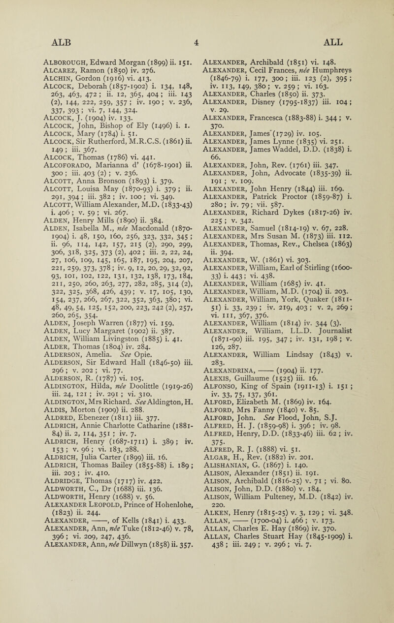 Alborough, Edward Morgan (1899) ii. 151. Alcarez, Ramon (1850) iv. 276. Alchin, Gordon (1916) vi. 413. Alcock, Deborah (1857-1902) i. 134, 148, 263, 463, 472 ; ii. 12, 365, 404 ; hi. 143 (2), 144, 222, 259, 357 ; iv. 190 ; V. 236, 337, 393 ; vi. 7, 144, 324. Alcock, J. (1904) iv. 133. Alcock, John, Bishop of Ely (1496) i. i. Alcock, Mary (1784) i. 51. Alcock, Sir Rutherford, M.R.C.S. (1861) ii. 149 ; hi. 367. Alcock, Thomas (1786) vi. 441. Alcoforado, Marianna d’ (1678-1901) ii. 300 ; iii. 403 (2) ; v. 236. Alcott, Anna Bronson (1893) i. 379. Alcott, Louisa May (1870-93) i. 379 ; ii. 291, 394 ; hi. 382 ; iv. 100 ; vi. 349. Alcott, William Alexander, M.D, (1833-43) i. 406 ; V. 59 ; vi. 267. Alden, Henry Mills (1890) ii. 384. Alden, Isabella M., nee Macdonald (1870- 1904) i. 48, 150, 160, 256, 323, 332, 345 ; ii. 96, 114, 142, 157, 215 (2), 290, 299, 306, 318, 325, 373 (2), 402 ; iii. 2, 22, 24, 27, 106, 109, 145, 165, 187, 195, 204, 207, 221, 259, 373, 378 ; iv. 9, 12, 20, 29, 32, 92, 93, loi, 102, 122, 131, 132, 138, 173, 184, 211, 250, 260, 263, 277, 282, 285, 314 (2), 322, 325, 368, 426, 439; V. 17, 105, 130, 154, 237, 266, 267, 322, 352, 363, 380; vi. 48, 49, 54, 125, 152, 200, 223, 242 (2), 257, 260, 265, 354. Alden, Joseph Warren (1877) vi. 159. Alden, Lucy Margaret (1902) ii. 387. Alden, William Livingston (1885) i. 41. Alder, Thomas (1804) iv. 284. Alderson, Amelia. See Opie. Alderson, Sir Edward Hall (1846-50) iii. 296 ; V. 202 ; vi. 77. Alderson, R. (1787) vi. 105. Aldington, Hilda, nee Doolittle (1919-26) iii. 24, 121 ; iv. 291 ; vi. 310. Aldington, Mrs Richard. 6*^^ Aldington, H. Aldis, Morton (1909) ii. 288. Aldred, Ebenezer (181 i) iii. 377. Aldrich, Annie Charlotte Catharine (1881- 84) ii. 2, 114, 351 ; iv. 7. Aldrich, Henry (1687-1711) i. 389; iv. 153 ; V. 96 ; vi. 183, 288. Aldrich, Julia Carter (1899) iii. 16. Aldrich, Thomas Bailey (1855-88) i. 189; iii. 203 ; iv. 410. Aldridge, Thomas (1717) iv. 422. AldWORTH, C., Dr (1688) iii. 136. AldWORTH, Henry (1688) v. 56. Alexander Leopold, Prince of Hohenlohe, (1823) ii. 244. Alexander,-, of Kells (1841) i. 433. Alexander, Ann, nee Tuke (1812-46) v. 78, 396 ; vi. 209, 247, 436. Alexander, Ann, nee Dillwyn (1858) ii. 357. Alexander, Archibald (1851) vi. 148. Alexander, Cecil Frances, nee Humphreys (1846-79) i. 177, 300; iii. 123 (2), 395; iv. 113, 149, 380; V. 259; vi. 163. Alexander, Charles (1850) ii. 373. Alexander, Disney (1795-1837) iii. 104; V. 29. Alexander, Francesca (1883-88) i. 344 ; v. 370. Alexander, James(i729) iv. 105. Alexander, James Lynne (1835) vi. 251. Alexander, James Waddel, D.D. (1838) i. 66. Alexander, John, Rev. (1761) iii. 347. Alexander, John, Advocate (1835-39) ii. 191 ; V. 109. Alexander, John Henry (1844) iii. 169. Alexander, Patrick Proctor (1859-87) i. 280 ; iv. 79 ; vh. 587. Alexander, Richard Dykes (1817-26) iv. 225 ; V. 342. Alexander, Samuel (1814-19) v. 67, 228. Alexander, Mrs Susan M. (1873) iii. 112. Alexander, Thomas, Rev., Chelsea (1863) ii. 394. Alexander, W. (1861) vi. 303. Alexander, William, Earl of Stirling (1600- 33) i. 443 ; vi. 438. Alexander, William (1685) iv. 41. Alexander, William, M.D. (1704) h. 203. Alexander, William, York, Quaker (1811- 51) i. 33, 239 ; iv. 219, 403 ; v. 2, 269 ; vi. Ill, 367, 376. Alexander, William (1814) iv. 344 (3). Alexander, William, LL.D. Journalist (1871-90) iii. 195, 347 ; iv. 131, 198 ; v. 126, 287. Alexander, William Lindsay (1843) v. 283. Alexandrina,-(1904) ii. 177. Alexis, Guillaume (1525) iii. 16. Alfonso, King of Spain (1911-13) i. 151 ; iv. 33, 75, 137, 361. Alford, Elizabeth M. (1869) iv. 164. Alford, Mrs Fanny (1840) v. 85. Alford, John. See Flood, John, S.J. Alfred, H. J. (1859-98) i. 396; iv. 98. Alfred, Henry, D.D. (1833-46) iii. 62 ; iv. 375- Alfred, R. J. (1888) vi. 51. Algar, H., Rev. (1882) iv. 201. Alishanian, G. (1867) i. 140. Alison, Alexander (1851) ii. 191. Alison, Archibald (1816-25) v. 71 ; vi. 80. Alison, John, D.D. (1880) v. 184. Alison, William Pulteney, M.D. (1842) iv. 220. Alken, Henry (1815-25) v. 3, 129 ; vi. 348. Allan,-(1700-04) i. 466 ; v. 173. Allan, Charles E. Hay (1869) iv. 370. Allan, Charles Stuart Hay (1845-1909) i. 438 ; iii. 249 ; v. 296 ; vi. 7.