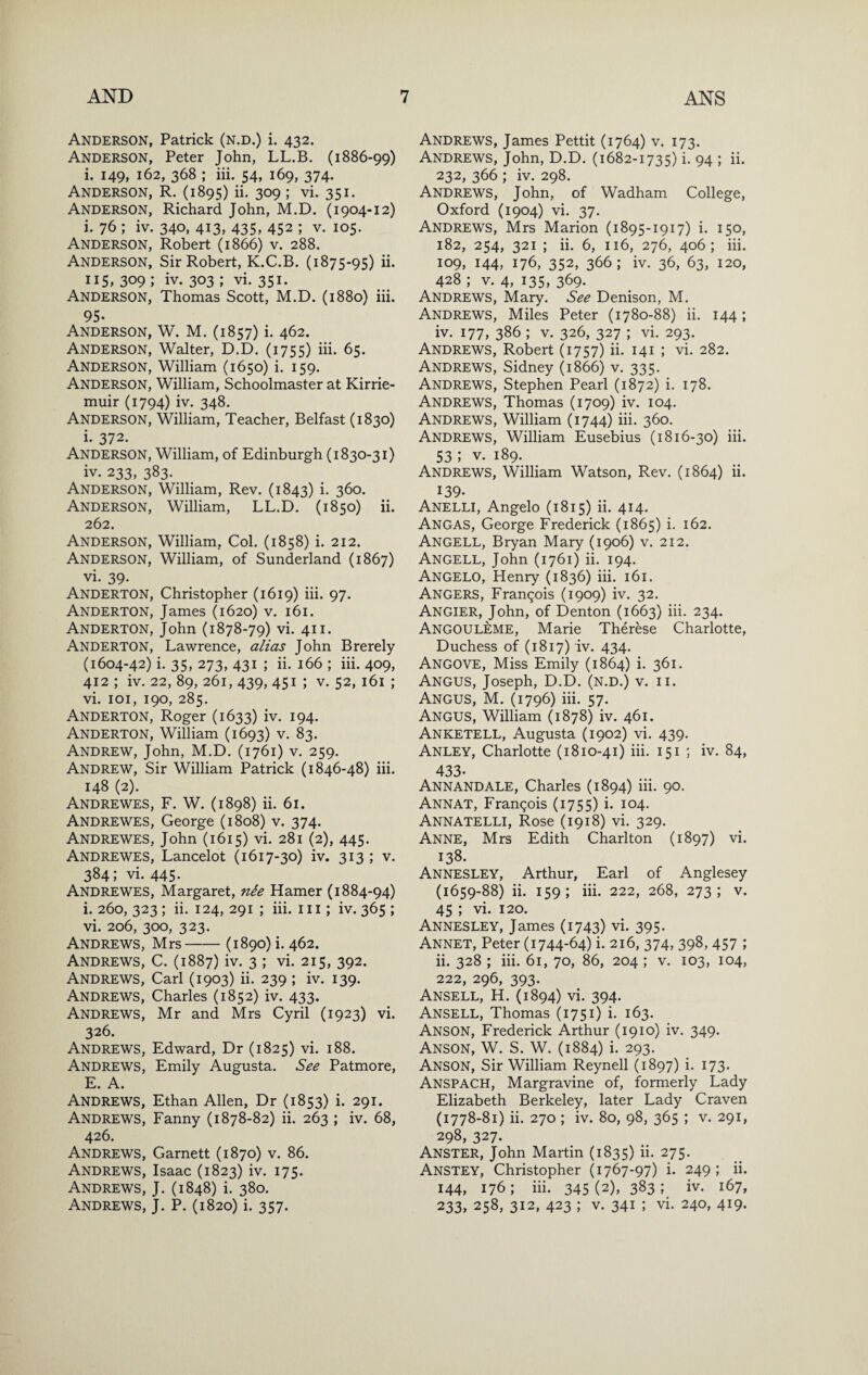 Anderson, Patrick (n.d.) i. 432. Anderson, Peter John, LL.B. (1886-99) i. 149, 162, 368 ; iii. 54, 169, 374. Anderson, R. (1895) ii, 309 ; vi. 351. Anderson, Richard John, M.D. (1904-12) i. 76 ; iv. 340, 413, 435, 452 ; v. 105. Anderson, Robert (1866) v. 288. Anderson, Sir Robert, K.C.B. (1875-95) ii- 309 ; iv. 303 ; vi. 351. Anderson, Thomas Scott, M.D. (1880) iii. 95- Anderson, W. M. (1857) i. 462. Anderson, Walter, D.D. (1755) iii. 65. Anderson, William (1650) i. 159. Anderson, William, Schoolmaster at Kirrie¬ muir (1794) iv. 348. Anderson, William, Teacher, Belfast (1830) i. 372. Anderson, William, of Edinburgh (1830-31) iv. 233, 383. Anderson, William, Rev. (1843) i- 360. Anderson, William, LL.D. (1850) ii. 262. Anderson, William, Col. (1858) i. 212. Anderson, William, of Sunderland (1867) vi. 39- Anderton, Christopher (1619) iii. 97. Anderton, James (1620) v. 161. Anderton, John (1878-79) vi. 411. Anderton, Lawrence, alias John Brerely (1604-42) i. 35, 273, 431 ; ii. 166 ; iii. 409, 412 ; iv. 22, 89, 261, 439, 451 ; V. 52, 161 ; vi. loi, 190, 285. Anderton, Roger (1633) iv. 194. Anderton, William (1693) v. 83. Andrew, John, M.D. (1761) v. 259. Andrew, Sir William Patrick (1846-48) iii. 148 (2). Andrewes, F. W. (1898) ii. 61. Andrewes, George (1808) v. 374. Andrewes, John (1615) vi. 281 (2), 445. Andrewes, Lancelot (1617-30) iv. 313 ; v. 384; vi. 445. Andrewes, Margaret, nie Hamer (1884-94) i. 260, 323 ; ii. 124, 291 ; iii. 111; iv. 365 ; vi. 206, 300, 323. Andrews, Mrs-(1890) i. 462. Andrews, C. (1887) iv. 3 ; vi. 215, 392. Andrews, Carl (1903) ii. 239 ; iv. 139. Andrews, Charles (1852) iv. 433, Andrews, Mr and Mrs Cyril (1923) vi. 326. Andrews, Edward, Dr (1825) vi. 188. Andrews, Emily Augusta. See Patmore, E. A. Andrews, Ethan Allen, Dr (1853) i. 291. Andrews, Fanny (1878-82) ii. 263 ; iv. 68, 426. Andrews, Garnett (1870) v. 86. Andrews, Isaac (1823) iv. 175. Andrews, J. (1848) i. 380. Andrews, J. P. (1820) i. 357. Andrews, James Pettit (1764) v. 173. Andrews, John, D.D. (1682-1735) i. 94 ; ii. 232, 366 ; iv. 298. Andrews, John, of Wadham College, Oxford (1904) vi. 37. Andrews, Mrs Marion (1895-1917) i. 150, 182, 254, 321 ; ii. 6, 116, 276, 406; iii. 109, 144, 176, 352, 366; iv. 36, 63, 120, 428 ; V. 4, 135, 369. Andrews, Mary. See Denison, M. Andrews, Miles Peter (1780-88) ii. 144; iv. 177, 386 ; V. 326, 327 ; vi. 293. Andrews, Robert (1757) ii. 141 ; vi. 282. Andrews, Sidney (1866) v. 335. Andrews, Stephen Pearl (1872) i. 178. Andrews, Thomas (1709) iv. 104. Andrews, William (1744) iii. 360. Andrews, William Eusebius (1816-30) iii. 53 ; V. 189. Andrews, William Watson, Rev. (1864) ii. 139- Anelli, Angelo (1815) ii. 414. Angas, George Frederick (1865) i. 162. Angell, Bryan Mary (1906) v. 212. Angell, John (1761) ii. 194. Angelo, Henry (1836) iii. 161. Angers, Frangois (1909) iv. 32. Angier, John, of Denton (1663) iii. 234. Angouleme, Marie Therese Charlotte, Duchess of (1817) iv. 434. Angove, Miss Emily (1864) i. 361. Angus, Joseph, D.D. (n.d.) v. ii. Angus, M. (1796) hi. 57. Angus, William (1878) iv. 461. Anketell, Augusta (1902) vi. 439. Anley, Charlotte (1810-41) iii. 151 ; iv. 84, 433. Annandale, Charles (1894) iii. 90. Annat, Frangois (1755) i. 104. Annatelli, Rose (1918) vi. 329. Anne, Mrs Edith Charlton (1897) vi. 138. Annesley, Arthur, Earl of Anglesey (1659-88) ii. 159; iii. 222, 268, 273; V. 45 ; vi. 120. Annesley, James (1743) vi. 395. Annet, Peter (1744-64) i. 216, 374, 398, 457 ; ii. 328 ; iii. 61, 70, 86, 204 ; v. 103, 104, 222, 296, 393. Ansell, H. (1894) vi. 394. Ansell, Thomas (1751) i. 163. Anson, Frederick Arthur (1910) iv. 349. Anson, W. S. W. (1884) i. 293. Anson, Sir William Reynell (1897) i. 173. Anspach, Margravine of, formerly Lady Elizabeth Berkeley, later Lady Craven (1778-81) ii. 270 ; iv. 80, 98, 365 ; v. 291, 298, 327. Anster, John Martin (1835) ii. 275. Anstey, Christopher (1767-97) i. 249 ; ii. 144, 176; iii. 345 (2), 383 ; iv. 167, 233, 258, 312, 423 ; V. 341 ; vi. 240, 419.