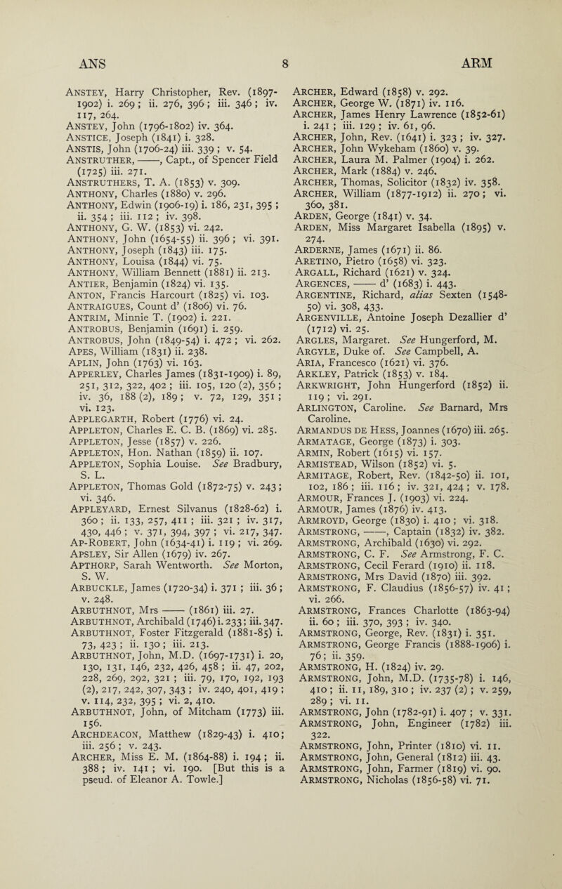 Anstey, Harry Christopher, Rev. (1897- 1902) i. 269 ; ii. 276, 396; iii. 346 ; iv. 117, 264. Anstey, John (1796-1802) iv. 364. Anstice, Joseph (1841) i. 328. Anstis, John (1706-24) iii. 339 ; v. 54. Anstruther,-, Capt., of Spencer Field (1725) iii. 271. Anstruthers, T. a. (1853) V. 309. Anthony, Charles (1880) v. 296. Anthony, Edwin (1906-19) i. 186, 231, 395 ; ii. 354 ; iii. 112 ; iv. 398. Anthony, G. W. (1853) vi. 242. Anthony, John (1654-55) ii. 396; vi. 391. Anthony, Joseph (1843) iii. 175. Anthony, Louisa (1844) vi. 75. Anthony, William Bennett (1881) ii. 213. Antier, Benjamin (1824) vi. 135. Anton, Francis Harcourt (1825) vi. 103. Antraigues, Count d’ (1806) vi. 76. Antrim, Minnie T. (1902) i. 221. Antrobus, Benjamin (1691) i. 259. Antrobus, John (1849-54) i. 472 ; vi. 262. Apes, William (1831) ii. 238. Aplin, John (1763) vi. 163. Apperley, Charles James (1831-1909) i. 89, 251, 312, 322, 402 ; iii. 105, 120 (2), 356 ; iv. 36, 188(2), 189; V. 72, 129, 351; vi. 123. Applegarth, Robert (1776) vi. 24. Appleton, Charles E. C. B. (1869) vi. 285. Appleton, Jesse (1857) v. 226. Appleton, Hon. Nathan (1859) ii. 107. Appleton, Sophia Louise. See Bradbury, S. L. Appleton, Thomas Gold (1872-75) v. 243; vi. 346. Appleyard, Ernest Silvanus (1828-62) i. 360 ; ii. 133, 257, 411 ; iii. 321 ; iv. 317, 430, 446 ; V. 371, 394, 397 ; vi. 217, 347. Ap-Robert, John (1634-41) i. 119 ; vi. 269. Apsley, Sir Allen (1679) iv. 267. Apthorp, Sarah Wentworth. See Morton, S. W. Arbuckle, James (1720-34) i. 371 ; iii. 36 ; V. 248. Arbuthnot, Mrs-(1861) iii. 27. Arbuthnot, Archibald (1746) i. 233; iii. 347. Arbuthnot, Foster Fitzgerald (1881-85) i. 73, 423 ; ii. 130 ; iii. 213. Arbuthnot, John, M.D. (1697-1731) i. 20, 130, 131, 146, 232, 426, 458 ; ii. 47, 202, 228, 269, 292, 321 ; iii. 79, 170, 192, 193 (2), 217, 242, 307, 343 ; iv. 240, 401, 419 ; V. 114, 232, 395 ; vi. 2, 410. Arbuthnot, John, of Mitcham (1773) iii- 156. Archdeacon, Matthew (1829-43) i. 410; iii. 256 ; V. 243. Archer, Miss E. M. (1864-88) i. 194; ii. 388 ; iv. 141 ; vi. 190. [But this is a pseud, of Eleanor A. Towle.] Archer, Edward (1858) v. 292. Archer, George W. (1871) iv. 116. Archer, James Henry Lawrence (1852-61) i. 241 ; iii. 129 ; iv. 61, 96. Archer, John, Rev. (1641) i. 323 ; iv. 327. Archer, John Wykeham (i860) v. 39. Archer, Laura M. Palmer (1904) i. 262. Archer, Mark (1884) v. 246. Archer, Thomas, Solicitor (1832) iv. 358. Archer, William (1877-1912) ii. 270; vi. 360, 381. Arden, George (1841) v. 34. Arden, Miss Margaret Isabella (1895) v. 274. Arderne, James (1671) ii. 86. Aretino, Pietro (1658) vi. 323. Argall, Richard (1621) v. 324. Argences,-d’ (1683) i. 443. Argentine, Richard, alias Sexten (1548- 50) vi. 308, 433. Argenville, Antoine Joseph Dezallier d’ (1712) vi. 25. Argles, Margaret. See Hungerford, M. Argyle, Duke of. See Campbell, A. Aria, Francesco (1621) vi. 376. Arkley, Patrick (1853) v. 184. Arkwright, John Hungerford (1852) ii. 119 ; vi. 291. Arlington, Caroline. See Barnard, Mrs Caroline. Armandus de Hess, Joannes (1670) iii. 265. Armatage, George (1873) i. 303. Armin, Robert (1615) vi. 157. Armistead, Wilson (1852) vi. 5. Armitage, Robert, Rev. (1842-50) ii. loi, 102, 186; iii. 116; iv. 321,424; V. 178. Armour, Frances J. (1903) vi. 224. Armour, James (1876) iv. 413. Armroyd, George (1830) i. 410 ; vi. 318. Armstrong,-, Captain (1832) iv. 382. Armstrong, Archibald (1630) vi. 292. Armstrong, C. F. See Armstrong, F. C. Armstrong, Cecil Ferard (1910) ii. 118. Armstrong, Mrs David (1870) iii. 392. Armstrong, F. Claudius (1856-57) iv. 41; vi. 266. Armstrong, Frances Charlotte (1863-94) ii. 60; iii. 370, 393 ; iv. 340. Armstrong, George, Rev. (1831) i. 351. Armstrong, George Francis (1888-1906) i. 76; ii. 359. Armstrong, H. (1824) iv. 29. Armstrong, John, M.D. (1735-78) i. 146, 410 ; ii. II, 189, 310 ; iv. 237 (2) ; v. 259, 289 ; vi. II. Armstrong, John (1782-91) i. 407 ; v. 331. Armstrong, John, Engineer (1782) iii. 322. Armstrong, John, Printer (1810) vi. ii. Armstrong, John, General (1812) iii. 43. Armstrong, John, Farmer (1819) vi. 90. Armstrong, Nicholas (1856-58) vi. 71.