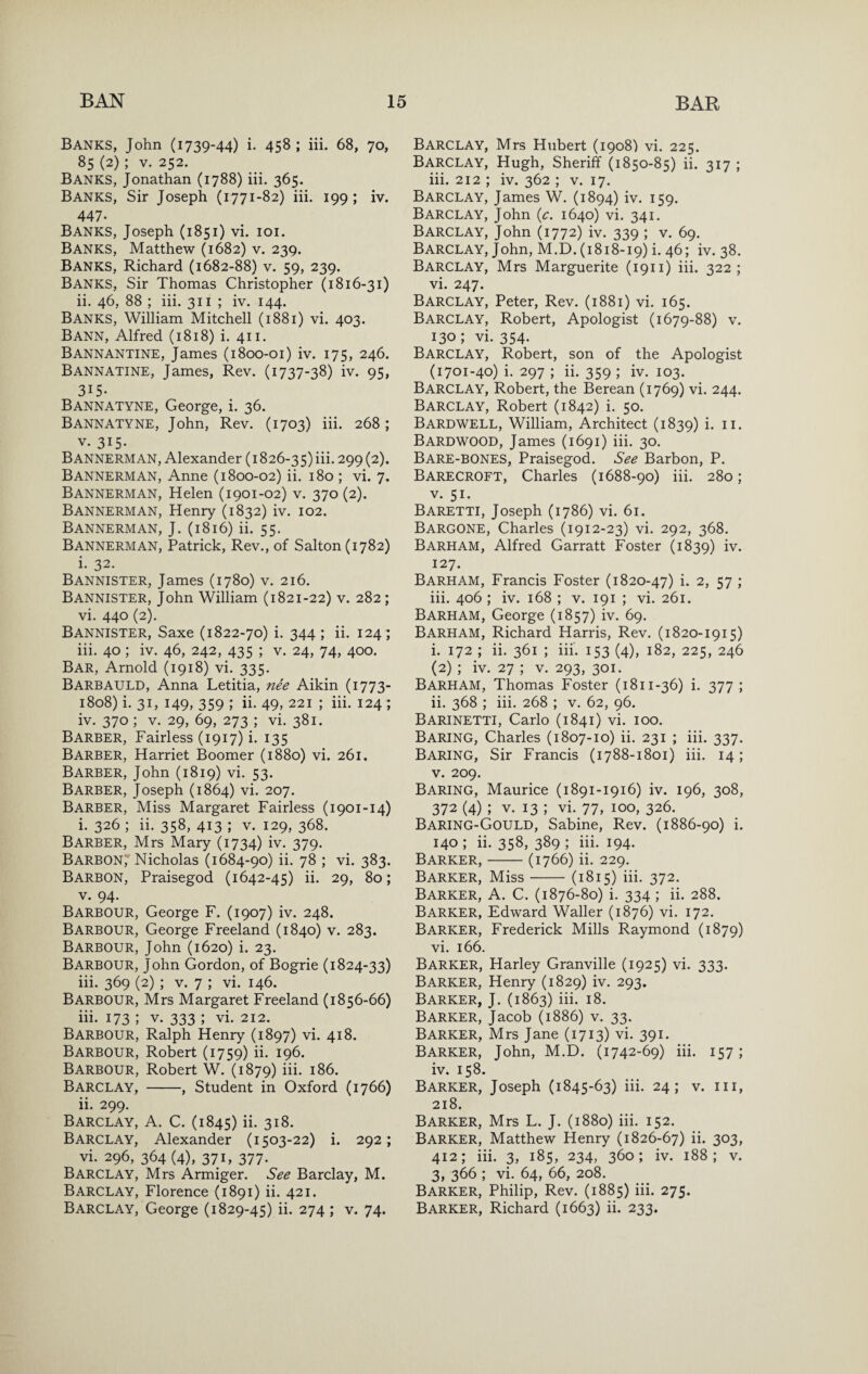 Banks, John (1739-44) i. 458 ; iii. 68, 70, 85 (2); V. 252. Banks, Jonathan (1788) iii. 365. Banks, Sir Joseph (1771-82) iii. 199 ; iv. 447- Banks, Joseph (1851) vi. loi. Banks, Matthew (1682) v. 239. Banks, Richard (1682-88) v. 59, 239. Banks, Sir Thomas Christopher (1816-31) ii. 46, 88 ; iii. 311 ; iv. 144. Banks, William Mitchell (1881) vi. 403. Bann, Alfred (1818) i. 411. Bannantine, James (1800-01) iv. 175, 246. Bannatine, James, Rev. (1737-38) iv. 95, 315- Bannatyne, George, i. 36. Bannatyne, John, Rev. (1703) iii. 268; V. 315- B ANNERM AN, Alexander (1826-35) iii. 299 (2). Bannerman, Anne (1800-02) ii. 180 ; vi. 7. Bannerman, Helen (1901-02) v. 370 (2). Bannerman, Henry (1832) iv. 102. Bannerman, J. (1816) ii. 55. Bannerman, Patrick, Rev., of Salton(i782) i. 32. Bannister, James (1780) v. 216. Bannister, John William (1821-22) v. 282; vi. 440 (2). Bannister, Saxe (1822-70) i. 344 ; ii. 124 ; iii. 40 ; iv. 46, 242, 435 ; v. 24, 74, 400. Bar, Arnold (1918) vi. 335. Barbauld, Anna Letitia, nee Aikin (1773- 1808) i. 31, 149, 359 ; ii. 49, 221 ; iii. 124 ; iv. 370 ; V. 29, 69, 273 ; vi. 381. Barber, Fairless (1917) i. 135 Barber, Harriet Boomer (1880) vi. 261. Barber, John (1819) vi. 53. Barber, Joseph (1864) vi. 207. Barber, Miss Margaret Fairless (1901-14) i. 326 ; ii. 358, 413 ; v. 129, 368. Barber, Mrs Mary (1734) iv. 379. Barbon, Nicholas (1684-90) ii. 78 ; vi. 383. Barbon, Praisegod (1642-45) ii. 29, 80; V. 94. Barbour, George F. (1907) iv. 248. Barbour, George Freeland (1840) v. 283. Barbour, John (1620) i. 23. Barbour, John Gordon, of Bogrie (1824-33) iii. 369 (2) ; V. 7 ; vi. 146. Barbour, Mrs Margaret Freeland (1856-66) iii. 173 ; V. 333 ; vi. 212. Barbour, Ralph Henry (1897) vi. 418. Barbour, Robert (1759) ii. 196. Barbour, Robert W. (1879) iii- 186. Barclay, -, Student in Oxford (1766) ii. 299. Barclay, A. C. (1845) ii. 318. Barclay, Alexander (1503-22) i. 292; vi. 296, 364 (4), 371, 377. Barclay, Mrs Armiger. See Barclay, M. Barclay, Florence (1891) ii. 421. Barclay, George (1829-45) ii. 274 ; v. 74. Barclay, Mrs Hubert (1908) vi. 225. Barclay, Hugh, Sheriff (1850-85) ii. 317 ; iii. 212 ; iv. 362 ; v. 17. Barclay, James W. (1894) iv. 159. Barclay, John {c. 1640) vi. 341. Barclay, John (1772) iv. 339 ; v. 69. Barclay, John, M.0.(1818-19) i. 46; iv. 38. Barclay, Mrs Marguerite (1911) iii. 322; vi. 247. Barclay, Peter, Rev. (1881) vi. 165. Barclay, Robert, Apologist (1679-88) v. 130; vi. 354. Barclay, Robert, son of the Apologist (1701-40) i. 297 ; ii. 359 ; iv. 103. Barclay, Robert, the Berean (1769) vi. 244. Barclay, Robert (1842) i. 50. Bardwell, William, Architect (1839) i. ii. Bardwood, James (1691) iii. 30. Bare-BONES, Praisegod. See Barbon, P. Barecroft, Charles (1688-90) iii. 280; V. 51. Baretti, Joseph (1786) vi. 61. Bargone, Charles (1912-23) vi. 292, 368. Barham, Alfred Garratt Foster (1839) iv. 127. Barham, Francis Foster (1820-47) i. 2, 57 ; iii. 406 ; iv. 168 ; v. 191 ; vi. 261. Barham, George (1857) iv. 69. Barham, Richard Harris, Rev. (1820-1915) i. 172 ; ii. 361 ; iii'. 153 (4), 182, 225, 246 (2) ; iv. 27 ; V. 293, 301. Barham, Thomas Foster (1811-36) i. 377 ; ii. 368 ; iii. 268 ; v. 62, 96. Barinetti, Carlo (1841) vi. 100. Baring, Charles (1807-10) ii. 231 ; iii. 337. Baring, Sir Francis (1788-1801) iii. 14; V. 209. Baring, Maurice (1891-1916) iv. 196, 308, 372 (4) ; V. 13 ; vi. 77, 100, 326. Baring-Gould, Sabine, Rev. (1886-90) i. 140 ; ii. 358, 389 ; iii. 194. Barker,-(1766) ii. 229. Barker, Miss-(1815) iii. 372. Barker, A. C. (1876-80) i. 334 ; ii. 288. Barker, Edward Waller (1876) vi. 172. Barker, Frederick Mills Raymond (1879) vi. 166. Barker, Harley Granville (1925) vi. 333. Barker, Henry (1829) iv. 293. Barker, J. (1863) iii. 18. Barker, Jacob (1886) v. 33. Barker, Mrs Jane (1713) vi. 391. Barker, John, M.D. (1742-69) iii. 157; iv. 158. Barker, Joseph (1845-63) iii. 24; v. in, 218. Barker, Mrs L. J. (1880) iii. 152. Barker, Matthew Henry (1826-67) ii- 303, 412; iii. 3, 185, 234, 360; iv. 188; V. 3, 366 ; vi. 64, 66, 208. Barker, Philip, Rev. (1885) iii. 275. Barker, Richard (1663) ii. 233.