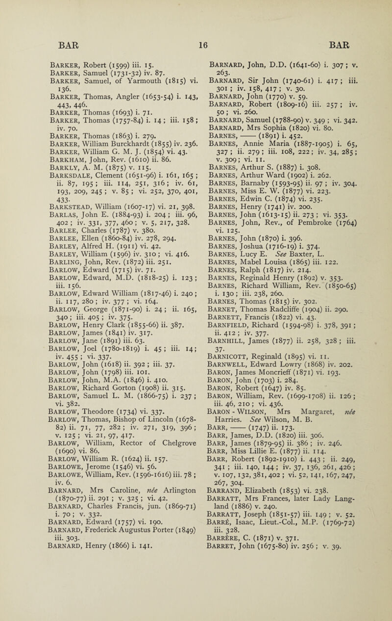 Barker, Robert (1599) iii. 15. Barker, Samuel (1731-32) iv. 87. Barker, Samuel, of Yarmouth (1815) vi. 136. Barker, Thomas, Angler (1653-54) i. 143, 443, 446. Barker, Thomas (1693) i. 71. Barker, Thomas (1757-84) i. 14; iii. 158; iv. 70. Barker, Thomas (1863) i. 279. Barker, William Burckhardt (1855) iv. 236. Barker, William G. M. J. (1854) vi. 43. Barkham, John, Rev. (1610) ii. 86. Barkly, a. M. (1875) V. 115. Barksdale, Clement (1651-96) i. 161, 165 ; ii. 87, 195; iii. 114, 251, 316; iv. 61, 193, 209, 245 ; V. 85 ; vi. 252, 370, 401, 433- Barkstead, William (1607-17) vi. 21, 398. BAREAS, John E. (1884-93) i. 204; iii. 96, 402 ; iv. 331, 377, 460 ; v. 5, 217, 328. Barlee, Charles (1787) v. 380. Barlee, Ellen (1860-84) iv. 278, 294. Barley, Alfred H. (1911) vi. 42. Barley, William (1596) iv. 310 ; vi. 416. Barling, John, Rev. (1872) iii. 251. Barlow, Edward (1715) iv. 71. Barlow, Edward, M.D. (1818-25) i. 123 ; iii. 156. Barlow, Edward William (1817-46) i. 240 ; ii. 117, 280; iv. 377 ; vi. 164. Barlow, George (1871-90) i. 24; ii. 165, 340 ; iii. 405 ; iv. 375. Barlow, Henry Clark (1855-66) ii. 387. Barlow, James (1841) iv. 317. Barlow, Jane (1891) iii. 63. Barlow, Joel (1780-1819) i. 45; iii. 14; iv. 455 ; vi. 337. Barlow, John (1618) ii. 392 ; iii. 37. Barlow, John (1798) iii. loi. Barlow, John, M.A. (1846) i. 410. Barlow, Richard Gorton (1908) ii. 315. Barlow, Samuel L. M. (1866-75) i- 237 ; vi. 382. Barlow, Theodore (1734) vi. 337. Barlow, Thomas, Bishop of Lincoln (1678- 82) ii. 71, 77, 282; iv. 271, 319, 396; V. 125 ; vi. 21, 97, 417. Barlow, William, Rector of Chelgrove (1690) vi. 86. Barlow, William R. (1624) ii. 157. Barlowe, Jerome (1546) vi. 56. Barlowe, William, Rev. (1596-1616) iii. 78 ; iv. 6. Barnard, Mrs Caroline, nee Arlington (1870-77) ii. 291 ; V. 325 ; vi. 42. Barnard, Charles Francis, jun. (1869-71) i. 70; V. 332. Barnard, Edward (1757) vi. 190. Barnard, Frederick Augustus Porter (1849) iii. 303. Barnard, Henry (1866) i. 141. Barnard, John, D.D. (1641-60) i. 307; v. 263. Barnard, Sir John (1740-61) i. 417 ; iii. 301 ; iv. 158, 417 ; V. 30. Barnard, John (1770) v. 59. Barnard, Robert (1809-16) iii. 257 ; iv. 50; vi. 260. Barnard, Samuel (1788-90) v. 349 ; vi. 342. Barnard, Mrs Sophia (1820) vi. 80. Barnes,-(1891) i. 452. Barnes, Annie Maria (1887-1905) i. 65, 327 ; ii. 279 ; iii. 108, 222; iv. 34, 285 ; V. 309; vi. II. Barnes, Arthur S. (1887) i. 308. Barnes, Arthur Ward (1902) i. 262. Barnes, Barnaby (1593-95) ii. 97 ; iv. 304. Barnes, Miss E. W. (1877) vi. 223. Barnes, Edwin C. (1874) vi. 235. Barnes, Henry (1741) iv. 200. Barnes, John (1613-15) ii. 273 ; vi. 353. Barnes, John, Rev., of Pembroke (1764) vi. 125. Barnes, John (1870) i. 396. Barnes, Joshua (1716-19) i. 374. Barnes, Lucy E. See Baxter, L. Barnes, Mabel Louisa (1865) iii. 122. Barnes, Ralph (1817) iv. 214. Barnes, Reginald Henry (1892) v. 353. Barnes, Richard William, Rev. (1850-65) i. 130 ; iii. 238, 260. Barnes, Thomas (1815) iv. 302. Barnet, Thomas Radcliffe (1904) ii. 290. Barnett, Francis (1822) vi. 43. Barnfield, Richard (1594-98) i. 378, 391; ii. 412 ; iv. 377. Barnhill, James (1877) ii. 258, 328 ; iii. 37. Barnicott, Reginald (1895) vi. ii. Barnwell, Edward Lowry (1868) iv. 202. Baron, James Moncrieff (1871) vi. 193. Baron, John (1703) i. 284. Baron, Robert (1647) iv. 85. Baron, William, Rev. (1699-1708) ii. 126; iii. 46, 210 ; vi. 436. Baron - Wilson, Mrs Margaret, nie Harries. See Wilson, M. B. Barr,-(1747) ii. 173- Barr, James, D.D. (1820) iii. 306. Barr, James (1879-95) ii- 3^6 ; iv. 246. Barr, Miss Lillie E. (1877) ii. 114. Barr, Robert (1892-1910) i. 443 ; ii. 249, 341 ; iii. 140, 144 ; iv. 37, 136, 261, 426 ; V. 107, 132, 381, 402 ; vi. 52, 141, 167, 247, 267, 304. Barrand, Elizabeth (1853) vi. 238. Barratt, Mrs Frances, later Lady Lang- land (1886) V. 240. Barratt, Joseph (1851-57) iii. 149 ; v. 52. Barre, Isaac, Lieut.-Col., M.P. (1769-72) iii. 328. Barrere, C. (1871) V. 371. Barret, John (1675-80) iv. 256 ; v. 39.