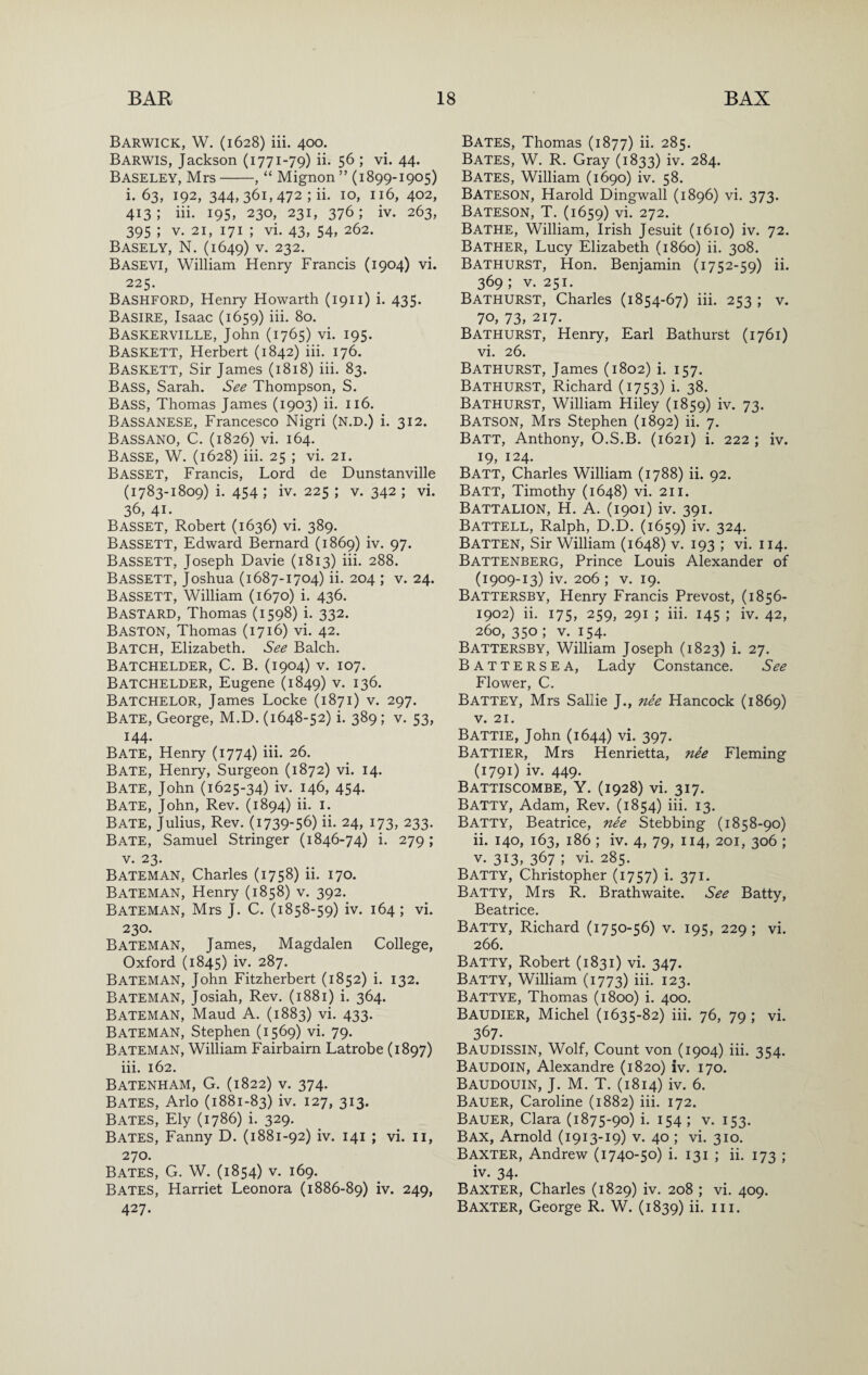 Barwick, W. (1628) iii. 400. Barwis, Jackson (1771-79) ii. 56 ; vi. 44. Baseley, Mrs-, “ Mignon ” (1899-1905) i. 63, 192, 344,361,472 ; ii. 10, 116, 402, 413; iii. 195, 230, 231, 376; iv. 263, 395 ; V. 21, 171 ; vi. 43, 54, 262. Basely, N. (1649) v. 232. Basevi, William Henry Francis (1904) vi. 225. Bashford, Henry Howarth (1911) i. 435. Basire, Isaac (1659) iii* ^o* Baskerville, John (1765) vi. 195. Baskett, Herbert (1842) iii. 176. Baskett, Sir James (1818) iii. 83. Bass, Sarah. See Thompson, S. Bass, Thomas James (1903) ii. 116. Bassanese, Francesco Nigri (N.D.) i. 312. Bassano, C. (1826) vi. 164. Basse, W. (1628) iii. 25 ; vi. 21. Basset, Francis, Lord de Dunstanville (1783-1809) i. 454 ; iv. 225 ; v. 342 ; vi. 36, 41. Basset, Robert (1636) vi. 389. Bassett, Edward Bernard (1869) iv. 97. Bassett, Joseph Davie (1813) iii. 288. Bassett, Joshua (1687-1704) ii. 204 ; v. 24. Bassett, William (1670) i. 436. Bastard, Thomas (1598) i. 332. BASTON, Thomas (1716) vi. 42. Batch, Elizabeth. See Balch. Batchelder, C. B. (1904) V. 107. Batchelder, Eugene (1849) v. 136. Batchelor, James Locke (1871) v. 297. Bate, George, M.D. (1648-52) i. 389 ; v. 53, 144. Bate, Henry (1774) iii- 26. Bate, Henry, Surgeon (1872) vi. 14. Bate, John (1625-34) iv. 146, 454. Bate, John, Rev. (1894) ii. i. Bate, Julius, Rev. (1739-56) ii- 24, 173, 233. Bate, Samuel Stringer (1846-74) i. 279; V. 23. Bateman, Charles (1758) ii. 170. Bateman, Henry (1858) v. 392. Bateman, Mrs J. C. (1858-59) iv. 164 ; vi. 230. Bateman, James, Magdalen College, Oxford (1845) iv. 287. Bateman, John Fitzherbert (1852) i. 132. Bateman, Josiah, Rev. (1881) i. 364. Bateman, Maud A. (1883) vi. 433. Bateman, Stephen (1569) vi. 79. Bateman, William Fairbairn Latrobe (1897) iii. 162. Batenham, G. (1822) V. 374. Bates, Arlo (1881-83) iv. 127, 313. Bates, Ely (1786) i. 329. Bates, Fanny D. (1881-92) iv. 141 ; vi. ii, 270. Bates, G. W. (1854) v. 169. Bates, Harriet Leonora (1886-89) iv. 249, 427- Bates, Thomas (1877) ii. 285. Bates, W. R. Gray (1833) iv- 284. Bates, William (1690) iv. 58. Bateson, Harold Dingwall (1896) vi. 373. Bateson, T. (1659) vi. 272. Bathe, William, Irish Jesuit (1610) iv. 72. Bather, Lucy Elizabeth (i860) ii. 308. Bathurst, Hon. Benjamin (1752-59) ii. 369; V. 251. Bathurst, Charles (1854-67) iii. 253 ; v. 70, 73, 217. Bathurst, Henry, Earl Bathurst (1761) vi. 26. Bathurst, James (1802) i. 157. Bathurst, Richard (1753) i. 38. Bathurst, William Hiley (1859) iv. 73. Batson, Mrs Stephen (1892) ii. 7. Batt, Anthony, O.S.B. (1621) i. 222 ; iv. 19, 124. Batt, Charles William (1788) ii. 92. Batt, Timothy (1648) vi. 211. Battalion, H. A. (1901) iv. 391. Battell, Ralph, D.D. (1659) iv. 324. Batten, Sir William (1648) v. 193 ; vi. 114. Battenberg, Prince Louis Alexander of (1909-13) iv. 206; V. 19. Battersby, Henry Francis Prevost, (1856- 1902) ii. 175, 259, 291 ; iii. 145 ; iv. 42, 260,350; V. 154. Battersby, William Joseph (1823) i. 27. Battersea, Lady Constance. See Flower, C. Battey, Mrs Sallie J., nee Hancock (1869) V. 21. Battie, John (1644) vi. 397. Battier, Mrs Henrietta, nee Fleming (1791) iv. 449. Battiscombe, Y. (1928) vi. 317. Batty, Adam, Rev. (1854) iii. 13. Batty, Beatrice, nee Stebbing (1858-90) ii. 140, 163, 186 ; iv. 4, 79, 114, 201, 306 ; V. 3I3» 367 ; vi. 285. Batty, Christopher (1757) i. 371. Batty, Mrs R. Brathwaite. See Batty, Beatrice. Batty, Richard (1750-56) v. 195, 229 ; vi. 266. Batty, Robert (1831) vi. 347. Batty, William (1773) iii. 123. Battye, Thomas (1800) i. 400. Baudier, Michel (1635-82) iii. 76, 79 ; vi. 367. Baudissin, Wolf, Count von (1904) iii. 354. Baudoin, Alexandre (1820) iv. 170. Baudouin, j. M. T. (1814) iv. 6. Bauer, Caroline (1882) iii. 172. Bauer, Clara (1875-90) i. 154 ; v. 153. Bax, Arnold (1913-19) v. 40 ; vi. 310. Baxter, Andrew (1740-50) i. 131 ; ii. 173 ; iv. 34. Baxter, Charles (1829) iv. 208 ; vi. 409. Baxter, George R. W. (1839) ii* m*