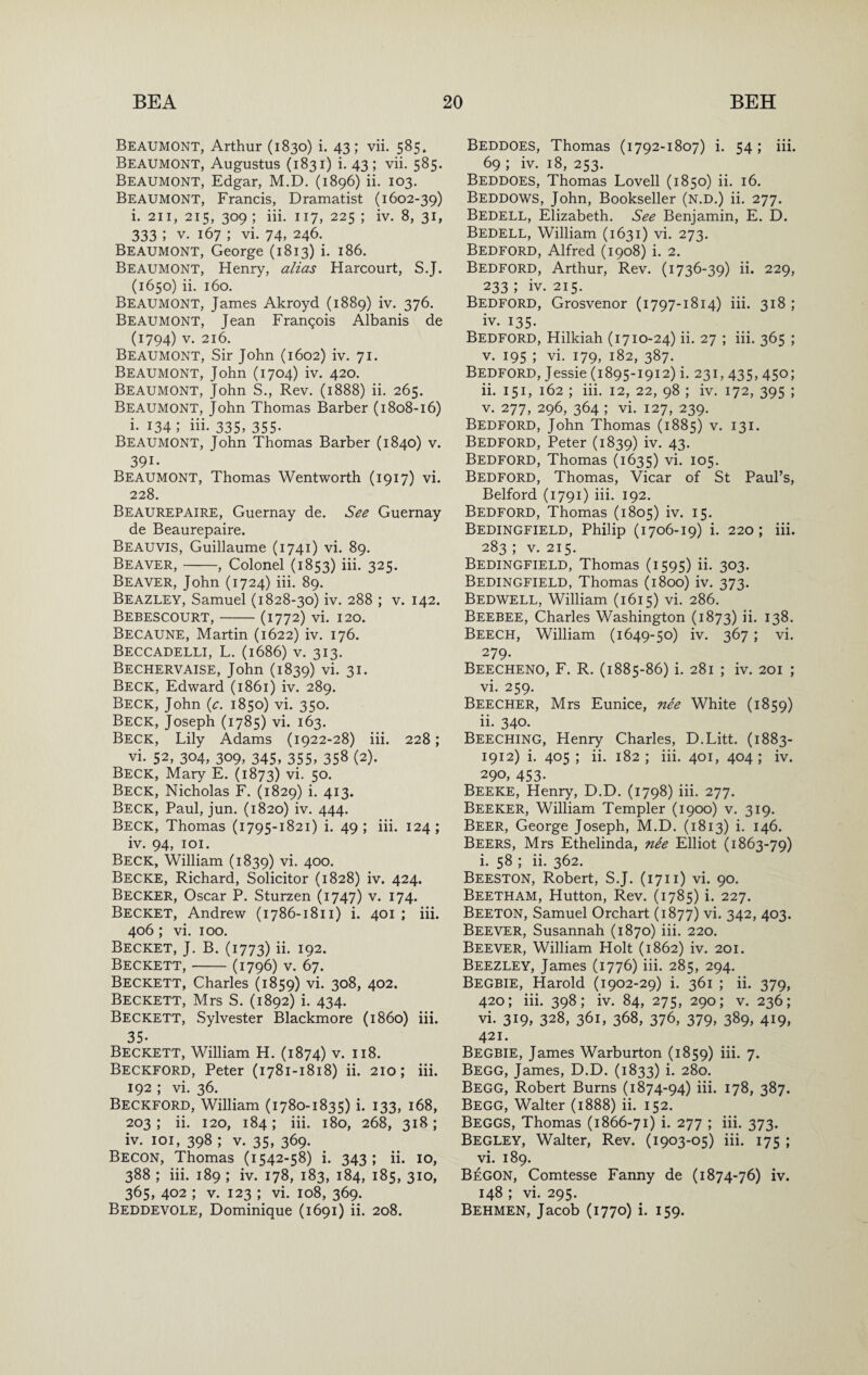 Beaumont, Arthur (1830) i. 43; vii. 585. Beaumont, Augustus (1831) i. 43 ; vii. 585. Beaumont, Edgar, M.D. (1896) ii. 103. Beaumont, Francis, Dramatist (1602-39) i. 211, 215, 309 ; iii. 117, 225 ; iv. 8, 31, 333 ; V. 167 ; vi. 74, 246. Beaumont, George (1813) i. 186. Beaumont, Henry, alias Harcourt, S.J. (1650) ii. 160. Beaumont, James Akroyd (1889) iv. 376. Beaumont, Jean Frangois Albanis de (1794) V. 216. Beaumont, Sir John (1602) iv. 71. Beaumont, John (1704) iv. 420. Beaumont, John S., Rev. (1888) ii. 265. Beaumont, John Thomas Barber (1808-16) i. 134; iii. 335, 355- Beaumont, John Thomas Barber (1840) v. 391- Beaumont, Thomas Wentworth (1917) vi. 228. Beaurepaire, Guernay de. See Guernay de Beaurepaire. Beauvis, Guillaume (1741) vi. 89. Beaver,-, Colonel (1853) iii. 325. Beaver, John (1724) iii. 89. Beazley, Samuel (1828-30) iv. 288 ; v. 142. Bebescourt,-(1772) vi. 120. Becaune, Martin (1622) iv. 176. Beccadelli, L. (1686) V. 313. Bechervaise, John (1839) vi. 31. Beck, Edward (1861) iv. 289. Beck, John {c. 1850) vi. 350. Beck, Joseph (1785) vi. 163. Beck, Lily Adams (1922-28) iii. 228; vi. 52, 304, 309, 345, 355, 358 (2). Beck, Mary E. (1873) vi. 50. Beck, Nicholas F. (1829) i. 413. Beck, Paul, jun. (1820) iv. 444. Beck, Thomas (1795-1821) i. 49; iii. 124; iv. 94, 101. Beck, William (1839) vi. 400. Becke, Richard, Solicitor (1828) iv. 424. Becker, Oscar P. Sturzen (1747) v. 174. Becket, Andrew (1786-1811) i. 401 ; iii. 406 ; vi. 100. Becket, J. B. (1773) ii- 192. Beckett,-(1796) v. 67. Beckett, Charles (1859) vi. 308, 402. Beckett, Mrs S. (1892) i. 434. Beckett, Sylvester Blackmore (i860) iii. 35. Beckett, William H. (1874) v. 118. Beckford, Peter (1781-1818) ii. 210; iii. 192 ; vi. 36. Beckford, William (1780-1835) i. 133, 168, 203 ; ii. 120, 184; iii. 180, 268, 318; iv. loi, 398 ; V. 35, 369. Becon, Thomas (1542-58) i. 343; ii. 10, 388 ; iii. 189 ; iv. 178, 183, 184, 185, 310, 365, 402 ; v. 123 \ vi. 108, 369. Beddevole, Dominique (1691) ii. 208. Beddoes, Thomas (1792-1807) i. 54 ; iii. 69 ; iv. 18, 253. Beddoes, Thomas Lovell (1850) ii. 16. Beddows, John, Bookseller (n.d.) ii. 277. Bedell, Elizabeth. See Benjamin, E. D. Bedell, William (1631) vi. 273. Bedford, Alfred (1908) i. 2. Bedford, Arthur, Rev. (1736-39) ii. 229, 233 ; iv. 215. Bedford, Grosvenor (1797-1814) iii. 318 ; iv. 135- Bedford, Hilkiah (1710-24) ii. 27 ; iii. 365 ; V. 195 ; vi. 179, 182, 387. Bedford, Jessie (1895-1912) i. 231,435,450; ii. 151, 162 ; iii. 12, 22, 98 ; iv. 172, 395 ; V. 277, 296, 364 ; vi. 127, 239. Bedford, John Thomas (1885) v. 131. Bedford, Peter (1839) iv. 43. Bedford, Thomas (1635) vi. 105. Bedford, Thomas, Vicar of St Paul’s, Belford (1791) iii. 192. Bedford, Thomas (1805) iv. 15. Bedingfield, Philip (1706-19) i. 220; iii. 283 ; V. 215. Bedingfield, Thomas (1595) ii. 303. Bedingfield, Thomas (1800) iv. 373. Bedwell, William (1615) vi. 286. Beebee, Charles Washington (1873) ii. 138. Beech, William (1649-50) iv. 367 ; vi. 279. Beecheno, F. R. (1885-86) i. 281 ; iv. 201 ; vi. 259. Beecher, Mrs Eunice, nee White (1859) ii. 340. Beeching, Henry Charles, D.Litt. (1883- 1912) i. 405 ; ii. 182 ; iii. 401, 404 ; iv. 290,453. Beeke, Henry, D.D. (1798) iii. 277. Beeker, William Templer (1900) v. 319. Beer, George Joseph, M.D. (1813) i. 146. Beers, Mrs Ethelinda, nee Elliot (1863-79) i. 58 ; ii. 362. Beeston, Robert, S.J. (1711) vi. 90. Beetham, Hutton, Rev. (1785) i. 227. Beeton, Samuel Orchart (1877) vi. 342, 403. Beever, Susannah (1870) iii. 220. Beever, William Holt (1862) iv. 201. Beezley, James (1776) iii. 285, 294. Begbie, Harold (1902-29) i. 361 ; ii. 379, 420; iii. 398; iv. 84, 275, 290; V. 236; vi. 319, 328, 361, 368, 376, 379, 389, 419, 421. Begbie, James Warburton (1859) iii. 7. Begg, James, D.D. (1833) i. 280. Begg, Robert Burns (1874-94) iii. 178, 387. Begg, Walter (1888) ii. 152. Beggs, Thomas (1866-71) i. 277 ; iii. 373. Begley, Walter, Rev. (1903-05) iii. 175 ; vi. 189. BeGON, Comtesse Fanny de (1874-76) iv. 148 ; vi. 295. Behmen, Jacob (1770) i. 159.