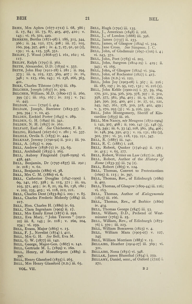 Behn, Mrs Aphra (1677-1712) i. 68, 386; ii. 17, 84; iii. 73, 87, 403, 407, 410; V. 143 ; vi. 16, 322, 449. Behrens, Bertha (1871-98) i. 186, 315, 344, 366; ii. 34, 152, 272, 308; iii. 27, 105, 160, 394, 397, 406 ; iv. 4, 7, 27, 91, 92 (2), 139 ; vi. 4, 125, 338, 351. Beilby, J. Wood (1868-97) i. 161, 162 ; vi. 117. Beilby, Ralph (1791) ii. 362. Beith, Alexander, D.D. (1839) v. 332. Beith, John Hay (1911-28) i. 281 ; ii. 294, 373 ; iii. 9, 225, 237, 369, 407 ; iv. 16, 348 ; V. 123, 160, 243 ; vi. 238, 266, 363, 421. Beke, Charles Tilstone (1872) iii. 189. Belcher, Joseph (1837) iv. 309. Belcher, William, M.D. (1800-17) ii. 260, 399 (3); iii. 163, 167; iv. 225; V. 74; vi. 445. Beldam,-(1792) i. 414. Beldam, Joseph, Barrister (1823-37) iv. 309. 394 ; V. 10, 45. Belden, Ezekiel Porter (1843) v. 289. Belden, G. H. (1849) iii- 341- Belden, N. H. (1857) iv. 262. Belfast, Earl of. See Chichester, F. R. Beling, Richard (1627-61) v. 281 ; vi. 337. Belisle, Orvila S. (1835) iv. 444- Belknap, Jeremy (1790-92) ii. 312 ; iii. 70. Bell, A. (1855) v. 299. Bell, Andrew (1838-72) iv. 33, 63. Bell, Archibald (1835) i. 265. Bell, Aubrey Fitzgerald (1928-1929) vi. 438, 442. Bell, Benjamin, Dr (1797-1837) iii. 292 ; iv. 218 ; V. 62. Bell, Benjamin (1880) vi. 38. Bell, Mrs C. M. (1880) vi. 6. Bell, Catherine Douglas (1847-1900) i. 69, 141, 167, 328; ii. 115, 371 ; iii. 99, 103, 37C 403 ; iv. 8, 21, 29, 80, 138, 180 ; V. 102, 235, 403 ; vi. 118, 212, 221. Bell, Charles Dent (1853-89) i. 209 ; v. 85. Bell, Charles Frederic Moberly (1884) iii. 217. Bell, Hon. Charles H. (1880) iv. 63. Bell, Clara Ingraham (1903) ii. 17. Bell, Mrs Emily Ernst (1871) ii. 292. Bell, Eva Mary, “John Travers” (1912- 22) iii. 8, 145; iv. 118; V. 160, 204, 234 ; vi. 259. Bell, Evans, Major (1865) v. 15. Bell, F. J., Novelist (1874) i. 411. Bell, Mrs G. H. See Bell, Eva M. Bell, G. W. (1877) iii. 142. Bell, George, Major-Gen. (1867) v. 142. Bell, Gertrude M. L. (1899) v. 160. Bell, Henry, of Mozufferpore (1889) ii. 397- Bell, Henry Glassford (1835) i. 265. Bell, Mrs Henry Glassford (N.D.) iii. 65. VOL. vn. Bell, Hugh (1791) iii. 135. Bell, J., American (1848) ii. 268. Bell, J., of London (1888) iii. 398. Bell, James (1737) ii. 233. Bell, James, of Glasgow (1824) vi. 324. Bell, Jane Cross. See Simpson, J. C. Bell, John, of Gladsmuir (1697-1706) i. 4; vi. 243, 372. Bell, John, Poet (1785) vi. 205. Bell, John, Surgeon (1814-29) i. 429 ; ii. 343 ; vi. 165. Bell, John, of Glasgow (1824) vi. 324. Bell, John, of Rochester (1827) i. 417. Bell, John (n.d.) vi. 122. Bell, John Joy (1903-08) i. 367; ii. 216; iii. 187, 197 ; iv. 95, 127, 132 ; vi. 216 (2). Bell, John Keble (1900-22) i. 37, 59, 164, 170, 321, 324, 326, 329, 378, 397 ; ii. 312, 358, 377, 382, 384, 403 ; iii. 9, 187, 220, 340, 390, 395, 400, 401 ; iv. 27, 91, 121, 245, 247, 261, 278, 310, 318, 402, 459; V. 3, 270, 293 (3) ; vi. 3, 226, 359. Bell, John Montgomery, Sheriff of Kin¬ cardine (1833) iii. 26. Bell, Mrs Nancy, nee Meugens (1872-1904) i. 142, 307, 468 ; ii. 100, 147 (3), 148 (3), 163, 349; iii- 6, 33 (4), 108, 380, 384, 406; iv. 148, 304, 350, 413 ; V. 19, 131, 182 (2), 302, 370; vi. 32, 118, 159, 251, 347. Bell, R. (1887) iii. 141. Bell, R. C. (1881) i. 228. Bell, Robert, Quaker (1746-49) ii. 171 ; iv. 415 ; V. 65, 277. Bell, Robert, Writer on Law (1827) iv. 283. Bell, Robert, Author of the History of Rome (1833-35) iii- 74 (2). Bell, Robert (1865) v. 124. Bell, Thomas, Convert to Protestantism (1605) ii. 115 ; iv. 397. Bell, Thomas, Rev., of Edinburgh (1680) ii. 402. Bell, Thomas, of Glasgow (1809-44) iii. 116; vi. 163. Bell, Thomas, Author of Kalogynomia (1825) iii. 166. Bell, Thomas, Rev., of Berbice (i860) iv. 414. Bell, Thomas George (1847) iii. 53. Bell, William, D.D., Prebend of West¬ minster (1765) ii. 25. Bell, William, Rev., of Edinburgh (1875- 76) i. 370 ; iii. 223. Bell, William Boscawen (1823) v. 4. Bell, William Mara (1905-07) v. 127, 245- Bell, William Morrison (1883) v. 15. Bellairs, Heather (1914-27) iii. 369; vi. 321. Bellairs, Nona (1851) vi. 348. Bellak, James Blumthal (1854) i. 259. Bellamy, Daniel, senr., of Oxford (1722) i. 271. B 2