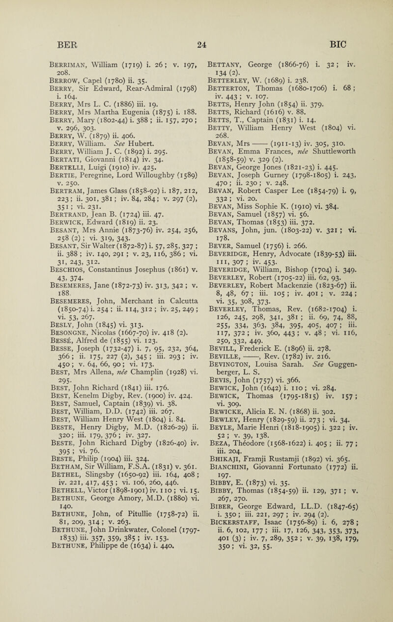 Berriman, William (1719) i. 26; v. 197, 208. Berrow, Capel (1780) ii. 35. Berry, Sir Edward, Rear-Admiral (1798) i, 164. Berry, Mrs L. C. (1886) iii. 19. Berry, Mrs Martha Eugenia (1875) i* Berry, Mary (1802-44) i- 388 ; ii. 157, 270; V. 296, 303. Berry, W. (1879) ii. 406. Berry, William. See Hubert. Berry, William J. C. (1892) i. 295. Bert ATI, Giovanni (1814) iv. 34. Bertelli, Luigi (1910) iv. 425. Bertie, Peregrine, Lord Willoughby (1589) V. 250. Bertram, James Glass (1858-92) i. 187, 212, 223; ii. 301, 381; iv. 84, 284; V. 297 (2), 351 ; vi. 231. Bertrand, Jean B. (1724) iii. 47. Berwick, Edward (1819) ii. 23. Besant, Mrs Annie (1873-76) iv. 254, 256, 258 (2) ; vi. 319, 343. Besant, Sir Walter (1872-87) i. 57,285, 327 ; ii. 388 ; iv. 140, 291 ; v. 23, 116, 386 ; vi. 31, 243, 312. Beschios, Constantinus Josephus (1861) v. 43, 374. Besemeres, Jane (1872-73) iv. 313, 342 ; v. 188. Besemeres, John, Merchant in Calcutta (1850-74) i. 254 ; ii. 114, 312 ; iv. 25, 249 ; vi. 53, 267. Besly, John (1845) vi. 313. Besongne, Nicolas (1667-70) iv. 418 (2). Besse, Alfred de (1855) vi. 123. Besse, Joseph (1732-47) i. 7, 95, 232, 364, 366; ii. 175, 227 (2), 345 ; iii. 293; iv. 450; V. 64, 66, 90; vi. 173. Best, Mrs Aliena, nee Champlin (1928) vi. ^95- . Best, John Richard (1841) iii. 176. Best, Kenelm Digby, Rev. (1900) iv. 424. Best, Samuel, Captain (1839) vi. 38. Best, William, D.D. (1742) iii. 267. Best, William Henry West (1804) i. 84. Beste, Henry Digby, M.D. (1826-29) ii. 320; iii. 179, 376 ; iv. 327. Beste, John Richard Digby (1826-40) iv. 395 ; vi. 76. Beste, Philip (1904) iii. 324. Betham, Sir William, F.S.A. (1831) v. 361. Bethel, Slingsby (1650-92) iii. 164, 408; iv. 221, 417, 453 ; vi. 106, 260, 446. Bethell, Victor (1898-1901) iv. no; vi. 15. Bethune, George Amory, M.D. (1880) vi. 140. Bethune, John, of Pitullie (1758-72) ii. 81, 209, 314 ; V. 263. Bethune, John Drinkwater, Colonel (1797- 1833) iii. 357, 359, 385 ; iv. I53- Bethune, Philippe de (1634) i. 440. Bettany, George (1866-76) i. 32; iv. 134 (2). Betterley, W. (1689) i. 238. Betterton, Thomas (1680-1706) i. 68; iv. 443 ; V. 107. Betts, Henry John (1854) ii. 379. Betts, Richard (1616) v. 88. Betts, T., Captain (1831) i. 14. Betty, William Henry West (1804) vi. 268. Bevan, Mrs-(1911-13) iv. 305, 310. Bevan, Emma Frances, nee Shuttleworth (1858-59) V. 329 (2). Bevan, George Jones (1821-23) i. 445. Bevan^ Joseph Gurney (1798-1805) i. 243, 470 ; ii. 230 ; v. 248. Bevan, Robert Casper Lee (1854-79) i. 9, 332 ; vi. 20. Bevan, Miss Sophie K. (1910) vi. 384. Bevan, Samuel (1857) vi. 56. Bevan, Thomas (1853) iii. 372. Bevans, John, jun. (1803-22) v. 321 ; vi. 178. Bever, Samuel (1756) i. 266. Beveridge, Henry, Advocate (1839-53) iii. 111,307; iv. 453- Beveridge, William, Bishop (1704) i. 349. Beverley, Robert (1705-22) iii. 62, 93. Beverley, Robert Mackenzie (1823-67) ii. 8, 48, 67 ; iii. 105 ; iv. 401 ; v. 224 ; vi. 35, 308, 373- Beverley, Thomas, Rev. (1682-1704) i. 126, 245, 298, 341, 381 ; ii. 69, 74, 88, 255, 334, 363, 384, 395, 405, 407 ; iii. 117, 372; iv. 360, 443; V. 48; vi. 116, 250, 332, 449; Bevill, Frederick E. (1896) ii. 278. Beville,-, Rev. (1782) iv. 216. Bevington, Louisa Sarah. See Guggen- berger, L. S. Bevis, John (1757) vi. 366. Bewick, John (1642) i. no ; vi. 284. Bewick, Thomas (1795-1815) iv. 157; vi. 309. Bewicke, Alicia E. N. (1868) ii. 302. Bewley, Henry (1829-59) ii. 273 ; vi. 34. Beyle, Marie Henri (1818-1905) i. 322 ; iv. 52 ; v. 39, 138. Beza, Theodore (1568-1622) i. 405 ; ii. 77 ; iii. 204. Bhikaji, Framji Rustamji (1892) vi. 365. Bianchini, Giovanni Fortunato (1772) ii. 197. Bibby, E. (1873) vi. 35. Bibby, Thomas (1854-59) ii. 129, 371 ; v. 267, 270. Biber, George Edward, LL.D. (1847-65) i. 350 ; iii. 221, 297 ; iv. 294 (2). Bickerstaff, Isaac (1756-89) i. 6, 278; ii. 6, 102, 177 ; iii. 17, 126, 343, 353, 373, 401 (3); iv. 7, 289, 352 ; v. 39, 138, 179, 350; vi. 32, 55.