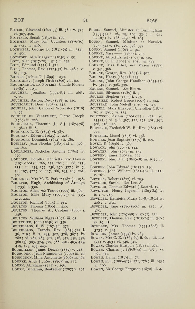 Botero, Giovanni (1602-35) iii. 58 ; v. 57 ; vi. 307, 409. Botfield, Beriah (1830) iii. 199. Bothmer, Mary von, Countess (1876-80) ii. 372 ; iv. 426. Bothwell, George B. (1832-59) iii. 314; iv. 454. Botsford, Mrs Margaret (1830) v. 55. Bott, Alan (1917-20) i. 51 ; ii. 133. Bott, Edmund (1771) i. 371. Bott, Thomas, Rev. (1725-37) iv. 428 ; v. 81, 113. Bottle, Joshua T. (1899) i. 230. Bottomley, Joseph Firth (1896) vi. 160. Bouchard de la Poterie, Claude Florent (1789) V. 103. Boucher, Jonathan (1774-87) iii. 268; V. 79. Bouchier, Barton, Rev. (1818) ii. 120. Boucicault, Dion (1865) i. 142. Boudier, John, Canon of Worcester (1818) V. 77. Boudier de Villemert, Pierre Joseph (1789) iii. 228. Boudreaux, Florentin J., S.J. (1874-78) ii. 384 ; iii. 8. Bougaud, L. E. (1894) vi. 387. Boughan, Edward (1645) iv. 228. Bouhours, Dominick (1674) vii. 586. Bouilly, Jean Nicolas (1803-14) ii. 306; iii. 162. Boulanger, Nicholas Antoine (1764) iv. 270. Boulger, Dorothy Henrietta, nee Havers (1874-1901) i. 266, 277, 282 ; ii. 86, 255, 355 ; iii. 154, 177, 236, 370, 377 ; iv. 7, 34, 197, 422 ; vi. 117, 166, 193, 249, 261, 304- Bouligny, Mrs M. E. Parker (1871) i. 258. Boulter, Hugh, Archbishop of Armagh (1733) ii- 330. Boulton, Alice, nee Terrot (1902) iii. 369. Boulton, Elsie Mary (1905-23) vi. 335, 412, 424. Boulton, Richard (1715) i. 393. Boulton, Thomas (1800) ii. 420. Boulton, Thomas A., Captain (1886) i. 248. Boulton, William Biggs (1892) hi. 93. Bourchier, John (1846) vi. 359. Bourdillon, F. W. (1874) ii. 373. BOURDILLON, Francis, Rev. (1859-72) i. 36, 219 ; ii. 7, 295, 307, 378, 387 ; iv. 282 ; vi. 282, 283, 307, 316, 347, 350, 352, 360 (3), 363, 374, 379, 388, 401, 405, 415, 419, 425, 435, 443. Bourdillon, James Dewar (1882) v. 248. Bourgoing, Jean Frangois de (1799) hi. 49. Bourignon, Mme. Antoinette (1696) iii. 368. Bourke, Alick J., Rev. (1867) iii. 215. Bourn, Abraham (1755) v. 396. Bourn, Benjamin, Bookseller (1787) v. 397. Bourn, Samuel, Minister at Birmingham (1735-54) i- 28, 29, 104, 334 ; ii. 52 ; iii. 167 ; iv. 168, 449 ; vi. 184. Bourn, Samuel, Minister at Norwich (1753-54) V. 189, 229, 396, 397. Bourn, Samuel (1768) vi. 94. Bourne, Miss-(1853) i. 253. Bourne, Alfred Ernest (1907) ii. 320. Bourne, C. E. (1891) vi. 191 ; vii. 588. Bourne, Mrs Ethel, nee Mason (1887) V. 341, 368. Bourne, George, Rev. (1845) i. 402. Bourne, Henry (1834) i. 333. Bourne, John George Hamilton (1835-37) iv. 342 ; V. 328, 329. Bourne, Samuel. See Bourn. Bourne, Silvanus (1789) ii. 5. Bourne, Stephen (1853) i. 253. Bousfield, Robert Bruce (1907) vi. 324. Boustead, John Melvill (1919) vi. 343. Boutell, Mary Elizabeth Chevallier (1875- 76) iv. 393 ; vi. 134. BOUTWOOD, Arthur (1905-21) i. 423 ; iv. 155 (3) ; vi. 348, 367, 372, 373, 385, 392, 406, 416, 420. Bouverie, Frederick W. B., Rev. (1865) vi, 222. Bouverie, Lionel (1838) vi. 338. Bouvier, Jean Baptiste (1839) ii- 109. Bovet, R. (1696) iv. 369. BowaCK, John (1705) i. 114. Bowater, John (1658) iii. 154. Bowden, James (1863) ii. 227. Bowden, John, D.D. (1805-08) iii. 263 ; iv. 213. Bowden, John Edward (1815) v. 346. Bowden, John William (1821-36) iii. 411 ; V. 161. Bowden, Robert (1877) vi. 295. Bowdich, Sarah. See Lee, S. Bowdich, Thomas Edward (1820) vi. 12. Bowditch, Henry Ingersoll (1863-84) iv. 61 ; V. 283. BOWDLER, Henrietta Maria (1787-1852) iv. 406 ; V. 234. Bowdler, Jane (1786-1806) iii. 125 ; iv. 375- Bowdler, John (1797-98) v. 50(2), 334. Bowdler, Thomas, Rev. (1815-24) iii. 346; iv. 39> 45- BOWDLER, Mrs Thomas (1775-1808) ii. 323 ; V. 324. Bowdoin, James (1797) iv. 265. Bowen, Mrs C. E. (1865-69) ii. 60; iii. no (2) ; V. 403; vi. 346, 347. Bowen, Charles Hartpole (1878) ii. 274. Bowen, Charles J. (1868-72) ii. 387 ; vi. 365, 387- Bowen, Daniel (1839) iii. 73. Bowen, E. J. (1889-91) i. 171, 278 ; iii. 145 ; vi. 209. Bowen, Sir George Ferguson (1872) iii. 4.