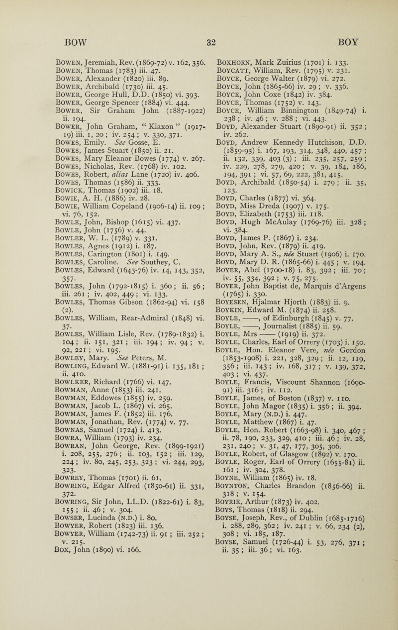 Bowen, Jeremiah, Rev. (1869-72) v, 162,356. Bowen, Thomas (1783) iii. 47. Bower, Alexander (1820) iii. 89. Bower, Archibald (1730) iii. 45. Bower, George Hull, D.D. (1850) vi. 393. Bower, George Spencer (1884) vi. 444. Bower, Sir Graham John (1887-1922) ii. 194. Bower, John Graham, “ Klaxon ” (1917- 19) iii. I, 20 ; iv. 254 ; v. 330, 371. Bowes, Emily. See Gosse, E, Bowes, James Stuart (1850) ii. 21. Bowes, Mary Eleanor Bowes (1774) v. 267. Bowes, Nicholas, Rev. (1768) iv. 102. Bowes, Robert, alias Lane (1720) iv. 406. Bowes, Thomas (1586) ii. 333. Bowick, Thomas (1902) iii. 18. Bowie, A. H. (1886) iv. 28. Bowie, William Copeland (1906-14) ii. 109 ; vi. 76, 152. Bowle, John, Bishop (1615) vi. 437. Bowle, John (1756) V. 44. Bowler, W. L. (1789) v. 331. Bowles, Agnes (1912) i. 187. Bowles, Carington (1801) i. 149. Bowles, Caroline. See Southey, C. Bowles, Edward (1643-76) iv. 14, 143, 352, 357. Bowles, John (1792-1815) i. 360; ii. 56; iii. 261 ; iv. 402, 449 ; vi. 133. Bowles, Thomas Gibson (1862-94) vi. 158 Bowles, William, Rear-Admiral (1848) vi. 37. Bowles, William Lisle, Rev. (1789-1832) i. 104; ii. 151, 321; iii. 194; iv. 94; v. 92, 221 ; vi. 195. Bowley, Mary. See Peters, M. Bowling, Edward W. (1881-91) i. 135, 181 ; ii. 410. Bowlker, Richard (1766) vi. 147. Bowman, Anne (1853) iii. 241. Bowman, Eddowes (1855) iv. 259. Bowman, Jacob L. (1867) vi. 265. Bowman, James F. (1852) iii. 176. Bowman, Jonathan, Rev. (1774) v. 77. Bownas, Samuel (1724) i. 413. Bowra, William (1793) iv. 234. Bowran, John George, Rev. (1899-1921) i. 208, 255, 276; ii. 103, 152; iii. 129, 224 ; iv. 80, 245, 253, 323 ; vi. 244, 293, 323. Bowrey, Thomas (1701) ii. 61. Bowring, Edgar Alfred (1850-61) ii. 331, 372. Bowring, Sir John, LL.D. (1822-61) i. 83, 155 ; ii. 46 ; v. 304. Bowser, Lucinda (n.d.) i. 80. Bowyer, Robert (1823) iii. 136. Bowyer, William (1742-73) ii. 91 ; iii. 252 ; V. 215. Box, John (1890) vi. 166. Boxhorn, Mark Zuirius (1701) i. 133. Boycatt, William, Rev. (1795) v. 231. Boyce, George Walter (1879) vi. 272. Boyce, John (1865-66) iv. 29 ; v. 336. Boyce, John Coxe (1842) iv. 384. Boyce, Thomas (1752) v. 143. Boyce, William Binnington (1849-74) i. 238 ; iv. 46 ; V. 288 ; vi. 443. Boyd, Alexander Stuart (1890-91) ii. 352 ; iv. 262. Boyd, Andrew Kennedy Hutchison, D.D. (1859-95) i. 167, 193, 314, 348, 440, 457 ; ii. 132, 339, 403 (3) ; iii. 235, 257, 259 ; iv. 229, 278, 279, 420; V. 39, 184, 186, 194, 391 ; vi. 57, 69, 222, 381, 415. Boyd, Archibald (1850-54) i. 279 ; ii. 35, 123. Boyd, Charles (1877) vi. 364. Boyd, Miss Dreda (1907) v. 175. Boyd, Elizabeth (1753) iii. 118. Boyd, Hugh McAulay (1769-76) iii. 328 ; vi. 384. Boyd, James P. (1867) i. 234. Boyd, John, Rev. (1879) ii. 419. Boyd, Mary A. S., ne'e Stuart (1906) i. 170. Boyd, Mary D. R. (1865-66) i. 445 ; v. 194. Boyer, Abel (1700-18) i. 83, 392; iii. 70: iv. 55, 334, 392 ; V. 75, 275. Boyer, John Baptist de. Marquis d’Argens (1765) i. 330- Boyesen, Hjalmar Hjorth (1883) ii. 9. Boykin, Edward M. (1874) ii. 258. Boyle,-, of Edinburgh (1845) v. 77. Boyle,-, Journalist (1885) ii. 59. Boyle, Mrs-(1919) ii. 372. Boyle, Charles, Earl of Orrery (1703) i. 150. Boyle, Hon. Eleanor Vere, ne'e Gordon (1853-1908) i. 221, 328, 329; ii. 12, 119, 356 ; iii. 143 ; iv. 168, 317 ; v. 139, 372, 403 ; vi. 437. Boyle, Francis, Viscount Shannon (1690- 91) iii. 316 ; iv. 112. Boyle, James, of Boston (1837) v. no. Boyle, John Magor (1835) i- 35^ ; ii. 394. Boyle, Mary (n.d.) i. 447. Boyle, Matthew (1867) i. 47. Boyle, Hon. Robert (1663-98) i. 340, 467 ; ii. 78, 190, 233, 329, 410 ; iii. 46 ; iv. 28, 231, 240; V. 31, 47, 177, 305, 306. Boyle, Robert, of Glasgow (1892) v. 170. Boyle, Roger, Earl of Orrery (1655-81) ii. 161 ; iv. 304, 378. Boyne, William (1865) iv. 18. Boynton, Charles Brandon (1856-66) ii. 318 ; V. 154. BOYRIE, Arthur (1873) iv. 402. Boys, Thomas (1818) ii. 294. Boyse, Joseph, Rev., of Dublin (1685-1716) i. 288, 289, 362; iv. 241 ; V. 66, 234 (2), 308 ; vi. 185, 187. Boyse, Samuel (1726-44) i. 53, 276, 371 ; ii. 35 ; iii. 36; vi. 163.