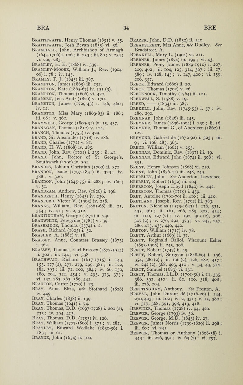 Braithwaite, Henry Thomas (1851) v. 55. Braithwaite, Josh Bevan (1855) vi. 36. Bramhall, John, Archbishop of Armagh (1643-1706) i. 106 ; ii. 253 ; hi. 80; v. 234; vi. 209, 283. Bramley, H. E. (1868) iv. 339. Bramley-Moore, William J., Rev. (1904- 06) i. 78 ; iv. 145. Bramly, T. J. (1845) hi. 387. Brampton, James (1865) hi. 252. Brampton, Kate (1865-67) iv. 131 (3). Brampton, Thomas (1606) vi. 420. Bramsen, Jens Andr (1820) v. 170. Bramston, James (1729-43) i. 146, 460; iv. 12. Bramston, Miss Mary (1869-83) ii. 186; ih. 98 ; V. 362. Bramwell, George (1809-31) iv. 15, 437. Branagan, Thomas (1812) v. 124. Branch, Thomas (1753) iv. 429. Brand, Sir Alexander (1718) iv. 286. Brand, Charles (1772) v. 81. Brand, H. W. (1868) iv. 285. Brand, John, Rev. (1701) i. 235 ; ii. 41. Brand, John, Rector of St George’s, Southwark (1790) iv. 391, Brandes, Johann Christian (1790) ii. 372. Brandon, Isaac (1797-1831) ii. 323 ; iv. 388 ; V. 326. Brandon, John (1645-75) ii. 288 ; iv. 166 ; V. 51. Brandram, Andrew, Rev. (1826) i. 196. Brandreth, Henry (1843) iv. 236. Branford, Victor V. (1903) iv. 258. BrANKS, William, Rev. (1861-68) hi. 21, 354 ; iv. 41 ; vi. 2, 312. Brantingham, George (1872) ii. 230. Branwhite, Peregrine (1785) vi. 39. Brasbridge, Thomas (1574) i. 2. Brash, Richard (1825) i. 32. Brasher, A. (1882) v. 18. Brassey, Anne, Countess Brassey (1873) i. 462. Brassey, Thomas, Earl Brassey (1872-1914) ii. 302 ; hi. 144 ; vi. 338. BraTHWAIT, Richard (1617-1715) i. 143, 153, 177 (2), 277, 279, 299, 381 ; ii. 122, 184, 393; iii. 7G 100, 384; iv. 66, 130, 180, 294, 321, 454; V. 293, 373, 375; vi. 132, 283, 363, 389, 441. Braxton, Carter (1770) i. 29. Bray, Anna Eliza, nee Stothard (1828) iv. 449. Bray, Charles (1838) ii. 139. Bray, Thomas (1641) i. 74. Bray, Thomas, D.D. (1697-1728) i. 200 (2), 233 ; iv. 294, 413. Bray, Thomas, D.D. (1753) iv. 126. Bray, William (1777-1800) i. 375 ; v. 282. Brayley, Edward Wedlake (1830-56) i. 183 ; iii. 61. Brayne, John (1654) ii. 100. Brazer, John, D.D. (1832) ii. 140. Breadstreet, Mrs Anne, nee Dudley. See Bradstreet, A. Breakell, Mary L. (1904) vi. 211. Brebner, James (1874) iii. 199 ; vi. 43. Brebner, Percy James (1889-1910) i. 207, 209, 462 ; ii. 104, 125, 314, 367 ; iii. 27, 389; iv. 128, 145 ; V. 147, 400; vi. 159, 206, 357. Breck, Edward (1660) ii. 20. Breck, Thomas (1702) v. 26. Brecknock, Timothy (1764) ii. 121. Bredwell, S. (1588) V. 19. Breed,-(1834) iii. 387. Brekell, John, Rev. (1745-55) i. 57 ; iv. 289, 290. Bremnar, John (1846) iii. 145. Bremner, James (1896-1904) i. 230 ; ii. 16. Bremner, Thomas G., of Aberdeen (1862) i. 122. Bremond, Gabriel de (1672-92) i. 323 ; iii. 9 ; vi. 166, 285, 363. Brend, William (1662) v. 253. Brennan, Dominic, Rev. (1897) iii. 19. Brennan, Edward John (1874) ii. 308 ; vi. 351- Brent, Henry Johnson (1868) vi. 210. Brent, John (1836-41) iii. 248, 249. Brereley, John. 6^^ Anderton, Lawrence. Brerely, Robert (1632) iii. 204. Brereton, Joseph Lloyd (1840) iv. 442. Brereton, Thomas (1719) i. 459. Bret, Antoine (1761-79) ii. 410 ; iii. 410. Bretland, Joseph, Rev. (1792) iii. 383. Breton, Nicholas (1575-1643) i. 176, 331, 435, 461; ii. 161, 266, 289, 303, 414; iii. 100, 127 (2) ; iv. 192, 305 (2), 306, 307 (2) ; V. 276, 292, 373 ; vi. 245, 257, 286, 415, 435, 440, 442. Breton, William (1717) iv. 78. Brett, Arthur (1669) ii- 37- Brett, Reginald Baliol, Viscount Esher (1893-1908) ii. 245, 306. Brett, Robert (1747) ii. 49. Brett, Robert, Surgeon (1848-69) i. 196, 354, 386 (2); ii. 106 (2), 126, 282, 417 ; iv. 242 (2), 368, 403, 410 ; V. 34, 43, 312. Brett, Samuel (1683) vi. 131. Brett, Thomas, LL.D. (1701-56) i. ii, 335, 386, 392, 410; ii. 82, 100, 318, 408; iii. 276, 294. Brettingham, Anthony. See Freston, A. BrevAL, John Durant de (1716-20) i. 144, 270, 403 ; iii. 102; iv. 2, 331; v. 15, 380 ; vi. 317, 368, 391, 398, 413, 418. Breviter, Thomas (1728) iv. 94, 420. Brewer, George (1793) iv. 36. Brewer, George, M.D. (1843) iv. 27. Brewer, James Norris (1799-1829) ii. 298 ; iii. 60; vi. 241. Brewer, Thomas or Anthony (1608-58) i. 443 ; iii. 226, 391 ; iv. 69 (2); vi. 297.