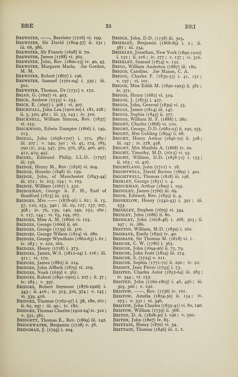 Brewster,-, Barrister (1716) vi. 199. Brewster, Sir David (1804-37) ii- 231 ; iii. 68, 386. Brewster, Sir Francis (1698) ii. 70. Brewster, James (1788) vi. 365. Brewster, John, Rev. (1800-23) iv. 40, 45. Brewster, Margaret Maria. See Gordon, M. M. Brewster, Robert (1867) i. 196. Brewster, Samuel (1701-04) i. 339; iii. 302. Brewster, Thomas, Dr (1751) v. 172. Brian, G. (1607) vi. 403. Brice, Andrew (1755) v. 255. Brice, E. (1697) i. 308 ; vi. 307. Bricknall, John Lea (1910-20) i. 181, 228 ; ii. 5, 320, 462 ; iii. 33, 143 ; iv. 310. Bricknell, William Simcox, Rev. (1837) vi. 255. Brickwood, Edwin Dampier (1866) i. 149, 213. Bridal, John (1658-1707) i. 272, 389; iii. 207 ; V. 249, 391 ; vi. 45, 274, 285, 290 (2), 314, 347, 370, 376, 383, 406, 407, 412, 419, 445. Bridel, Edmund Philip, LL.D. (1797) iii. 156. Bridge, Henry M., Rev. (1856) vi. 204. Bridge, Horatio (1848) iii. 199. Bridge, John, of Manchester (1843-44) iii. 272 ; iv. 213, 254 ; v. 103. Bridge, William (1667) i. 332. Bridgeman, George A. F. H., Earl of Bradford (1875) iii. 323. Bridges, Mrs-(1878-96) i. 62 ; ii. 15, 57, no, 253, 340; iii. 19, 127, 137, 207, 368 ; iv. 76, 139, 140, 240, 252, 260; V. 117, 144 ; vi. 63, 194, 267. Bridges, Miss A. M. (i860) vi. 125. Bridges, George (1660) ii. 96. Bridges, George (1739) iii. 316. Bridges, George Wilson (1814) vi. 280. Bridges, George Wyndham (1862-63) i. 61 ; iv. 283 ; V. 222, 262. Bridges, Henry (1728) i. 373. Bridges, James, W.S. (1812-24) i. 126; iii. 311 ; vi. 170. Bridges, James (1882) ii. 214. Bridges, John Affleck (1879) vi. 219. Bridges, Noah (1659) v. 362. Bridges, Robert (1891-1902) i. 227 ; ii. 37 ; iv. 285 ; V. 397. Bridges, Robert Seymour (1876-1926) i. 343 ; ii. 416 ; iv. 315, 316, 374 ; v. 145 ; vi. 339, 416. Bridges, Thomas (1762-97) i. 38, 180, 261; ii. 62, 297 ; iii. 99 ; iv. 182. Bridges, Thomas Charles (1910-24) iv. 322 ; V. 33L 381. Bridgett, Thomas E., Rev. (1869) iii. 142. Bridgewater, Benjamin (1728) v. 58. Bridgman, J. (1795) i. 204. Bridle, John, D.D. (1758) iii. 305. Brierley, Benjamin (1868-89) i. 2; ii. 387 ; iii. 234. Brierley, Jonathan, New York (1899-1910) i. 152 ; ii. 216 ; iv. 277 ; v. 137 ; vi. 316. Brierley, Samuel (1874) v. 132. Brigg, William Anderton (1887) iii. 180. Briggs, Caroline. See Mason, C. A. Briggs, Charles F. (1839-53) i- 4i> 151 J V. 197 ; vi. loi. Briggs, Miss Edith M. (1890-1903) ii. 381 ; iv. 371. Briggs, Henry (1682) vi. 319. Briggs, J. (1875) i- 427. Briggs, John, General (1839) vi. 55. Briggs, James (1814) iii. 147. Briggs, Sophia (1845) ii. 377. Briggs, William H. F. (1888) i. 280. Bright, Charles (1868) vi. 210. Bright, George, D.D. (1682-95) ii. 190, 255. Bright, Mrs Golding (1894) ii. 68. Bright, Henry Arthur (1846-70) ii. 328 ; iii. 247 ; iv. 278, 458. Bright, Mrs Matilda A. (1868) iv. 20. Bright, Timothy, M.D. (1615) vi. 95. Bright, William, D.D. (1858-72) i. 155 ; ii. 163 ; vi. 426. Brightland, John (1711) V. 28. Brightwell, David Barron (1869) i- 40i- Brightwell, Thomas (1828) iii. 198. Brimley, George (1851) v. 4. Brinckman, Arthur (1809) i. 193. Brindley, James (1766) iii. 69. Brine, Edward, Rev. (1859) ii. 4. Brinkelow, Henry (1542-43) i. 391; iii. 233. Brinkley, Stephen (1679) vi. 344. Brinley, John (1686) ii. 80. Brinsley, John (1618-48) i. 268, 303; ii. 297 ; iv. 286. Brinton, William, M.D. (1850) i. 260. Brisbane, Emily (1850) iv. 40. Brisbane, Sir Thomas M. (1818) vi. i. Briscoe, C. W. (1786) i. 363. Briscoe, John (1694-96) ii. 75, 79. Briscoe, John Ivatt (1824) iii. 274. Briscoe, S. (1724) v. 211. Briscoe, Sophia (1771-72) ii. 290; iv. 92. Brissot, Jean Pierre (1793) i. 73. Bristed, Charles Astor (1852-64) iii. 285 ; iv. 344 ; vi. 153. Bristed, John (1760-1803) i. 46, 456; iii. 305, 306 ; V. 192. Bristow,-, Rev. (1756) iv. loi. Bristow, Amelia (1824-30) ii. 154; iv. 273 ; V. 331 ; vi. 346. Bristow, John Charles (1835-41) vi. 80, 140. Bristow, William (1759) ii. 368. Briton, D. A. (1828-30) i. 196; v. 390. Briton, John (1807) iv. 85. Brittain, Henry (1870) vi. 34. Brittain, Thomas (1846) iii. i, 2.