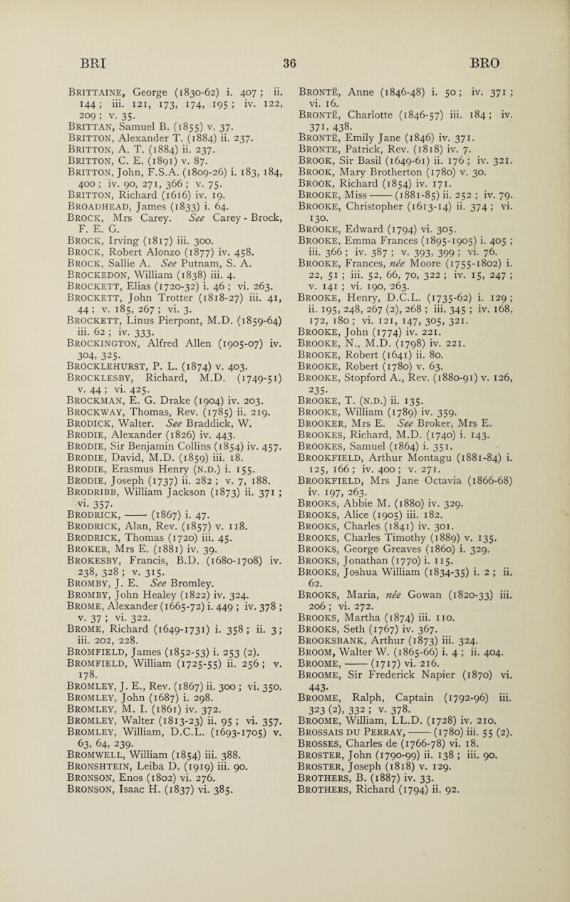 Brittaine, George (1830-62) i. 407 ; ii. 144; iii. 121, 173, 174, 195; iv. 122, 209 ; V. 35. Brittan, Samuel B. (1855) v. 37. Britton, Alexander T. (1884) ii. 237. Britton, A. T. (1884) ii. 237. Britton, C. E. (1891) v. 87. Britton, John, F.S.A. (1809-26) i. 183, 184, 400 ; iv. 90, 271, 366 ; V. 75. Britton, Richard (1616) iv. 19. Broadhead, James (1833) i. 64. Brock, Mrs Carey. See Carey - Brock, F. E. G. Brock, Irving (1817) iii. 300. Brock, Robert Alonzo (1877) iv. 458. Brock, Sallie A. See Putnam, S. A. Brockedon, William (1838) iii. 4. Brockett, Elias (1720-32) i. 46 ; vi. 263. Brockett, John Trotter (1818-27) iii. 41, 44 ; V. 185, 267 ; vi. 3. Brockett, Linus Pierpont, M.D. (1859-64) iii. 62 ; iv. 333. Brockington, Alfred Allen (1905-07) iv. 304, 325. Brocklehurst, P. L. (1874) v. 403. Brocklesby, Richard, M.D. (1749-51) V. 44 ; vi. 425. Brockman, E. G. Drake (1904) iv. 203. Brockway, Thomas, Rev. (1785) ii. 219. Brodick, Walter. See Braddick, W. Brodie, Alexander (1826) iv. 443. Brodie, Sir Benjamin Collins (1854) iv. 457. Brodie, David, M.D. (1859) iii. 18. Brodie, Erasmus Henry (N.D.) i. 155. Brodie, Joseph (1737) ii. 282 ; v. 7, 188. Brodribb, William Jackson (1873) ii. 371 ; vi. 357- Brodrick,-- (1867) i. 47. Brodrick, Alan, Rev. (1857) v. 118. Brodrick, Thomas (1720) iii. 45. Broker, Mrs E. (1881) iv. 39. Brokesby, Francis, B.D. (1680-1708) iv. 238, 328 ; V. 315. Bromby, J. E. See Bromley. Bromby, John Healey (1822) iv. 324. Brome, Alexander (1665-72) i. 449 ; iv. 378 ; V. 37 ; vi- 322. Brome, Richard (1649-1731) i. 358; ii. 3; iii. 202, 228. Bromfield, James (1852-53) i. 253 (2). Bromfield, William (1725-55) ii. 256; v. 178. Bromley, J. E., Rev. (1867) ii. 300 ; vi. 350. Bromley, John (1687) i. 298. Bromley, M. I. (1861) iv. 372. Bromley, Walter (1813-23) ii. 95 ; vi. 357. Bromley, William, D.C.L. (1693-1705) v. 63, 64, 239. Bromwell, William (1854) iii. 388. Bronshtein, Leiba D. (1919) iii. 90. Bronson, Enos (1802) vi. 276. Bronson, Isaac H. (1837) vi. 385. Bronte, Anne (1846-48) i. 50; iv. 371; vi. 16. Bronte, Charlotte (1846-57) iii. 184; iv. 37 L 438. Bronte, Emily Jane (1846) iv. 371. Bronte, Patrick, Rev. (1818) iv. 7. Brook, Sir Basil (1649-61) ii. 176 ; iv. 321. Brook, Mary Brotherton (1780) v. 30. Brook, Richard (1854) iv. 171. Brooke, Miss-(1881-85) ii. 252 ; iv. 79. Brooke, Christopher (1613-14) ii. 374; vi. 130. Brooke, Edward (1794) vi. 305. Brooke, Emma Frances (1895-1905) i. 405 ; iii. 366 ; iv. 387 ; v. 393, 399 ; vi. 76. Brooke, Frances, nee Moore (1755-1802) i. 22, 51 ; iii. 52, 66, 70, 322 ; iv. 15, 247 ; V. 141 ; vi. 190, 263. Brooke, Henry, D.C.L. (1735-62) i. 129; ii. 195, 248, 267 (2), 268 ; iii. 345 ; iv. 168, 172, 180; vi. 121, 147, 305, 321. Brooke, John (1774) iv. 221. Brooke, N., M.D. (1798) iv. 221. Brooke, Robert (1641) ii. 80. Brooke, Robert (1780) v. 63. Brooke, Stopford A., Rev. (1880-91) v. 126, 235- Brooke, T. (n.d.) ii. 135. Brooke, William (1789) iv. 359. Brooker, Mrs E. See Broker, Mrs E. Brookes, Richard, M.D. (1740) i. 143. Brookes, Samuel (1864) i. 351. Brookfield, Arthur Montagu (1881-84) i- 125, 166; iv. 400; V. 271. Brookfield, Mrs Jane Octavia (1866-68) iv. 197, 263. Brooks, Abbie M. (1880) iv. 329. Brooks, Alice (1905) iii. 182. Brooks, Charles (1841) iv. 301. Brooks, Charles Timothy (1889) v. 135. Brooks, George Greaves (i860) i. 329. Brooks, Jonathan (1770) i. 115. Brooks, Joshua William (1834-35) i. 2 ; ii. 62. Brooks, Maria, nee Gowan (1820-33) iii. 206 ; vi. 272. Brooks, Martha (1874) iii. no. Brooks, Seth (1767) iv. 367. Brooksbank, Arthur (1873) iii. 324. Broom, Walter W. (1865-66) i. 4 ; ii. 404. Broome,-(1717) vi. 216. Broome, Sir Frederick Napier (1870) vi. 443- Broome, Ralph, Captain (1792-96) iii. 323 (2), 332 ; V. 378. Broome, William, LL.D. (1728) iv. 210. Brossais DU Perray,-(1780) iii. 55 (2). Brosses, Charles de (1766-78) vi. 18. Broster, John (1790-99) ii. 138 ; iii. 90. Broster, Joseph (1818) v. 129. Brothers, B. (1887) iv. 33. Brothers, Richard (1794) ii. 92.