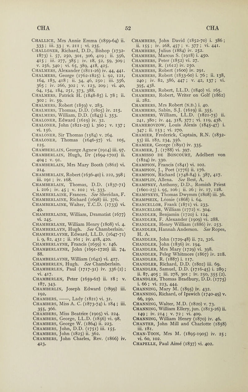 Challice, Mrs Annie Emma (1859-64) ii. 333 ; iii- 33 ; V. 211 ; vi. 235. Challoner, Richard, D.D., Bishop (1732- 1873) i- 57, 250, 301, 306, 419; ii. 356, 415 ; iii. 277, 385 ; iv. 18, 52, 59, 309; V. 256, 340 ; vi. 65, 389, 418, 425. Chalmers, Alexander (1811-26) iv. 44, 441. Chalmers, George (1762-1825) i. 92, 121, 164, 183, 418; ii. 34, 46, 250; iii._356, 365 ; iv. 266, 302 ; V. 123, 209 ; vi. 40, 64, 154, 184, 251, 373, 388. Chalmers, Patrick H. (1848-85) i. 78 ; ii. 302 ; iv. 59. Chalmers, Robert (1859) v. 283. Chalmers, Thomas, D.D. (1805) iv. 215. Chalmers, William, D.D. (1843) i* 353- Chaloner, Edward (1619) iv. 32. Chaloner, John (1821-23) i- 3^0 ; v. 137 ; vi. 156. Chaloner, Sir Thomas (1584) v. 264. Chaloner, Thomas (1646-57) vi. 105, 125. Chamberlain, George Agnew (1914) hi. 97. Chamberlain, Hugh, Dr (1694-1702) ii. 404; V. 91. Chamberlain, Mrs Mary Booth (1862) vi. 214. Chamberlain, Robert (1636-40) i. 222, 398; iii. 191 ; iv. 168. Chamberlain, Thomas, D.D. (1837-71) i. 216 ; iv. 45 ; v. 102 ; vi. 333. Chamberlaine, Frances. See Sheridan, F. Chamberlaine, Richard (1698) iii. 376. Chamberlaine, Walter, T.C.D. (1733) vi. 49- Chamberlaine, William, Dramatist (1677) vi. 245. Chamberlane, William Henry (1808) vi. 4. Chamberlayn, Hugh. See Chamberlain. Chamberlayne, Edward, LL.D. (1647-71) i. 9, 82, 431 ; ii. 161 ; iv. 418, 420. Chamberlayne, Francis (1659) v. 146. Chamberlayne, John (1691-1720) iii. 74, 88. Chamberlayne, William (1642) vi. 427. Chamberlen, Hugh. See Chamberlain. Chamberlen, Paul (1717-31) iv. 336(2); vi. 417. Chamberlen, Peter (1659-62) ii. 18 ; v. 187, 343. Chamberlin, Joseph Edward (1899) iii. 192. Chambers,-, Lady (1821) vi. 31. Chambers, Miss A. C. (1873-74) i. 184 ; iii. 355, 366. Chambers, Miss Beatrice (1905) vi. 224. Chambers, George, LL.D. (1856) vi. 98. Chambers, George W. (1864) ii. 223. Chambers, John, D.D. (1751) iii. 155. Chambers, John (1825) ii. 362. Chambers, John Charles, Rev. (1866) iv. 423- Chambers, John David (1852-70) i. 386; ii. 155 ; iv. 268, 457 ; v. 377 ; vi. 441. Chambers, Julius (1884) iv. 252. Chambers, Marcus S. (1918) i. 450. Chambers, Peter (1852) vi. 27. Chambers, R. (1612) iv. 250. Chambers, Robert (1600) iv. 291. Chambers, Robert (1833-60) i. 76 ; ii. 138, 240 ; iv. 82, 386, 447 ; V. 42, 137 ; vi. 395, 438. Chambers, Robert, LL.D. (1840) vi. 165. Chambers, Robert, Writer on Golf (1862) ii. 282. Chambers, Mrs Robert (n.d.) i. 40. Chambers, Sabin, S.J. (1619) ii. 355. Chambers, William, LL.D. (1821-75) ii. 241, 380; iv. 44, 318, 377; vi. 119, 438. Chamerovzow, Louis Alexis (1845-47) i. 347 ; ii. 153 ; vi. 270. Chamier, Frederick, Captain, R.N. (1832- 53) iii. 182, 234, 356. Chamier, George (1891) iv. 335. Chamier, J. (1788) vi. 397. Chamisso de Boncourt, Adelbert von (1824) iv. 330. Champion, Francis (1841) vi. 102. Champion, J., Poet (1776) ii. 176. Champion, Richard (1748-84) i. 387, 417. Champlin, Aliena. See Best, A. Champney, Anthony, D.D., Romish Priest (1601-23) i. 95, 106 ; ii. 26 ; iv. 17, 128. Champneys, Thomas Dwymm (1808) iii. 36. Champseix, Leonie (1868) i. 64. Chancellor, Frank (1871) vi. 233. Chancellor, William (1772) v. 304. Chandler, Benjamin (1720) i. 124. Chandler, F. Alexander (1909) vi. 288. Chandler, Henry William (1886) iv. 253. Chandler, Hannah Anderson. See Ropes, H. A. Chandler, John (1729-48) ii. 72, 326. Chandler, John (1836) iv. 194. Chandler, Mrs Mary (1729) vi. 398. Chandler, Peleg Whitmore (1867) iv. 218. Chandler, R. (1887) i. 117. Chandler, Richard, D.D. (1802) iii. 69. Chandler, Samuel, D.D. (1716-45) i. 289; ii. 87, 405 ; iii. 278, 301 ; iv. 250, 355 (2). Chandler, Thomas Bradbury, D.D. (1775) i. 66 ; vi. 223, 444. Channing, Mary M. (1895) iv. 432. Channing, Richard, of Ipswich (1740-49) v. 66, 250. Channing, Walter, M.D. (1820) v. 73. Channing, William Ellery, jun. (1813-26) ii. 149 ; iv. 214 ; V. 72 ; vi. 409. Channing, William Henry (1870) iv. 46. Chanter, John Mill and Charlotte (1858) iii. 181. Chan-Toon, Mrs M. (1895-1905) iv. 25 ; vi. 60, 102. Chapelle, Paul Aime (1837) vi. 402.