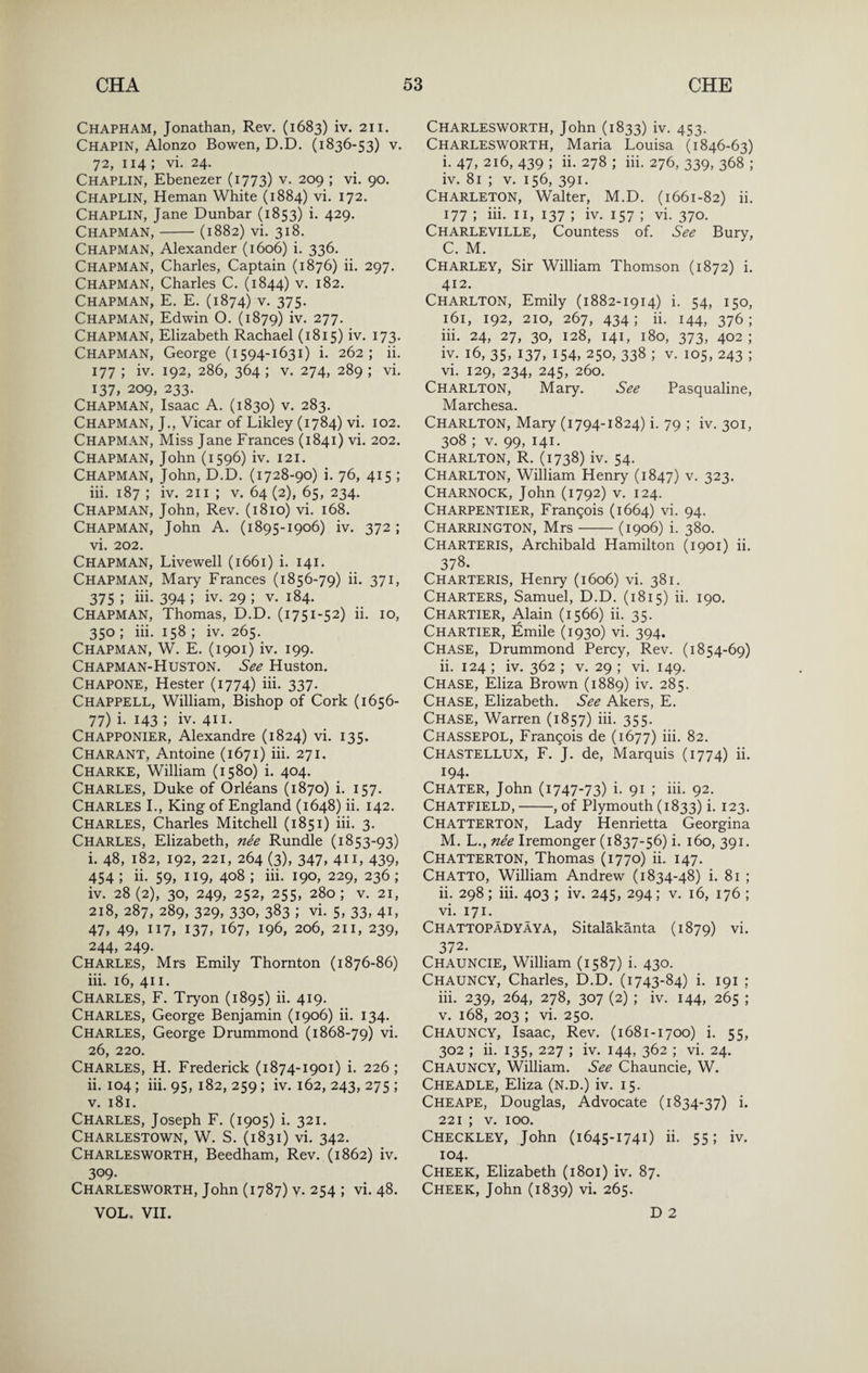 Chapham, Jonathan, Rev. (1683) iv. 211. Chapin, Alonzo Bowen, D.D. (1836-53) v. 72, 114 ; vi. 24. Chaplin, Ebenezer (1773) v. 209 ; vi. 90. Chaplin, Heman White (1884) vi. 172. Chaplin, Jane Dunbar (1853) i. 429. Chapman,-(1882) vi. 318. Chapman, Alexander (1606) i. 336. Chapman, Charles, Captain (1876) ii. 297. Chapman, Charles C. (1844) v. 182. Chapman, E. E. (1874) v. 375. Chapman, Edwin O. (1879) iv. 277. Chapman, Elizabeth Rachael (1815) iv. 173. Chapman, George (1594-1631) i. 262; ii. 177 ; iv. 192, 286, 364 ; V. 274, 289 ; vi. 137, 209, 233. Chapman, Isaac A. (1830) v. 283. Chapman, J., Vicar of Likley (1784) vi. 102. Chapman, Miss Jane Frances (1841) vi. 202. Chapman, John (1596) iv. 121. Chapman, John, D.D. (1728-90) i. 76, 415 ; iii. 187 ; iv. 211 ; v. 64 (2), 65, 234. Chapman, John, Rev. (1810) vi. 168. Chapman, John A. (1895-1906) iv. 372 ; vi. 202. Chapman, Livewell (1661) i. 141. Chapman, Mary Frances (1856-79) ii. 371, 375 ; iii. 394 ; iv. 29 ; v. 184. Chapman, Thomas, D.D. (1751-52) ii. 10, 350 ; iii. 158 ; iv. 265. Chapman, W. E. (1901) iv. 199. Chapman-Huston. See Huston. Chapone, Hester (1774) iii. 337. Chappell, William, Bishop of Cork (1656- 77) i. 143 ; iv. 411. Chapponier, Alexandre (1824) vi. 135. Charant, Antoine (1671) iii. 271. Charke, William (1580) i. 404. Charles, Duke of Orleans (1870) i. 157. Charles I., King of England (1648) ii. 142. Charles, Charles Mitchell (1851) iii. 3. Charles, Elizabeth, nee Rundle (1853-93) i. 48, 182, 192, 221, 264 (3), 347, 411, 439, 454 ; ii. 59, 119, 408 ; iii. 190, 229, 236 ; iv. 28(2), 30, 249, 252, 255, 280; V. 21, 218, 287, 289, 329, 330, 383 ; vi. 5, 33, 41, 47, 49, 117, 137, 167, 196, 206, 211, 239, 244, 249. Charles, Mrs Emily Thornton (1876-86) iii. 16, 411. Charles, F. Tryon (1895) ii. 419. Charles, George Benjamin (1906) ii. 134. Charles, George Drummond (1868-79) vi. 26, 220. Charles, H. Frederick (1874-1901) i. 226; ii. 104; iii. 95, 182, 259 ; iv. 162, 243, 275 ; V. 181. Charles, Joseph F. (1905) i. 321. Charlestown, W. S. (1831) vi. 342. Charlesworth, Beedham, Rev. (1862) iv. 309. Charlesworth, John (1787) y. 254 ; vi. 48. VOL. VII. Charlesworth, John (1833) iv. 453. Charlesworth, Maria Louisa (1846-63) i. 47, 216, 439 ; ii. 278 ; iii. 276, 339, 368 ; iv. 81 ; V. 156, 391. Charleton, Walter, M.D. (1661-82) ii. 177 ; iii. II, 137 ; iv. 157 ; vi. 370. Charleville, Countess of. See Bury, C. M. Charley, Sir William Thomson (1872) i. 412. Charlton, Emily (1882-1914) i. 54, 150, 161, 192, 210, 267, 434 ; ii. 144, 376 ; iii. 24, 27, 30, 128, 141, 180, 373, 402 ; iv. 16, 35, 137, 154, 250, 338 ; V. 105, 243 ; vi. 129, 234, 245, 260. Charlton, Mary. See Pasqualine, Marchesa. Charlton, Mary (1794-1824) i. 79 ; iv. 301, 308 ; V. 99, 141. Charlton, R. (1738) iv. 54. Charlton, William Henry (1847) v. 323. CharnOCK, John (1792) V. 124. Charpentier, Frangois (1664) vi. 94. Charrington, Mrs-(1906) i. 380. Charteris, Archibald Hamilton (1901) ii. 378. Charteris, Henry (1606) vi. 381. Charters, Samuel, D.D. (1815) ii. 190. Chartier, Alain (1566) ii. 35. Chartier, Emile (1930) vi. 394. Chase, Drummond Percy, Rev. (1854-69) ii. 124 ; iv. 362 ; v. 29 ; vi. 149. Chase, Eliza Brown (1889) iv. 285. Chase, Elizabeth. See Akers, E. Chase, Warren (1857) iii. 355. Chassepol, Francois de (1677) iii- 82. Chastellux, F. J. de. Marquis (1774) ii. 194. Chater, John (1747-73) i. 91 ; iii. 92. Chatfield,-, of Plymouth (1833) i. 123. Chatterton, Lady Henrietta Georgina M. L., nee Iremonger (1837-56) i. 160, 391. Chatterton, Thomas (1770) ii. 147. Chatto, William Andrew (1834-48) i. 81 ; ii. 298 ; iii. 403 ; iv. 245, 294; v. 16, 176 ; vi. 171. Chattopadyaya, Sitalakanta (1879) vi. 372. Chauncie, William (1587) i. 430. Chauncy, Charles, D.D. (1743-84) i. 191 ; iii. 239, 264, 278, 307 (2) ; iv. 144, 265 ; V. 168, 203 ; vi. 250. Chauncy, Isaac, Rev. (1681-1700) i. 55, 302 ; ii. 135, 227 ; iv. 144, 362 ; vi. 24. Chauncy, William. See Chauncie, W. Cheadle, Eliza (n.d.) iv. 15. Cheape, Douglas, Advocate (1834-37) i. 221 ; V. 100. Checkley, John (1645-1741) ii. 55; iv. 104. Cheek, Elizabeth (1801) iv. 87. Cheek, John (1839) vi. 265. D 2