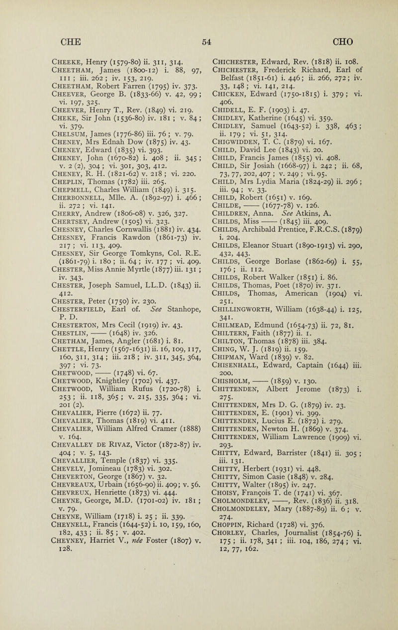 Cheeke, Henry (1579-80) ii. 311, 314. Cheetham, James (1800-12) i. 88, 97, III ; iii. 262 ; iv. 153, 219, Cheetham, Robert Farren (1795) iv. 373. Cheever, George B. (1833-66) v. 42, 99 ; vi. 197, 325. Cheever, Henry T., Rev. (1849) vi. 219. Cheke, Sir John (1536-80) iv. 181 ; v. 84 ; vi. 379. Chelsum, James (1776-86) iii. 76 ; v. 79. Cheney, Mrs Ednah Dow (1875) iv. 43- Cheney, Edward (1835) vi. 393. Cheney, John (1670-82) i. 408 ; ii. 345 ; V. 2 (2), 304 ; vi. 301, 303, 412. Cheney, R. H. (1821-62) v. 218 ; vi. 220. Cheplin, Thomas (1782) iii. 265. Chepmell, Charles William (1849) i- 3I5- Cherbonnell, Mile. A. (1892-97) i. 466; ii. 272 ; vi. 141. Cherry, Andrew (1806-08) v. 326, 327. Chertsey, Andrew (1505) vi. 323. Chesney, Charles Cornwallis (1881) iv. 434. Chesney, Francis Rawdon (1861-73) iv. 217 ; vi. 113, 409. Chesney, Sir George Tomkyns, Col. R.E. (1861-79) i. 180 ; ii. 64 ; iv. 177 ; vi. 409. Chester, Miss Annie Myrtle (1877) iii. 131 ; iv. 343- Chester, Joseph Samuel, LL.D. (1843) ii. 412. Chester, Peter (1750) iv. 230. Chesterfield, Earl of. See Stanhope, P. D. Chesterton, Mrs Cecil (1919) iv. 43. Chestlin,-(1648) iv. 326. Chetham, James, Angler (1681) i. 81. Chettle, Henry (1567-1631) ii. 16, 109, 117, 160, 311, 314 ; iii. 218 ; iv. 311, 345, 364, 397 ; vi. 73. Chetwood,-(1748) vi. 67. Chetwood, Knightley (1702) vi. 437. Chetwood, William Rufus (1720-78) i. 253 ; ii. 118, 365 ; v. 215, 335, 364 ; vi. 201 (2). Chevalier, Pierre (1672) ii. 77. Chevalier, Thomas (1819) vi. 411. Chevalier, William Alfred Cramer (1888) V. 164. Chevalley de Rivaz, Victor (1872-87) iv. 404 ; V. 5, 143. Chevallier, Temple (1837) vi. 335. Chevely, Jomineau (1783) vi. 302. Cheverton, George (1867) v. 32. Chevreaux, Urbain (1656-90) ii. 409; v. 56. Chevreux, Henriette (1873) vi. 444. Cheyne, George, M.D. (1701-02) iv. 181 ; V. 79- Cheyne, William (1718) i. 25 ; ii. 339. Cheynell, Francis (1644-52) i. 10, 159, 160, 182, 433 ; ii. 85 ; v. 402. Cheyney, Harriet V., nee Foster (1807) v. 128. Chichester, Edward, Rev. (1818) ii. 108. Chichester, Frederick Richard, Earl of Belfast (1851-61) i. 446; ii. 266, 272; iv. 33, 148 ; vi. 141, 214. Chicken, Edward (1750-1815) i. 379; vi. 406. Chidell, E. F. (1903) i. 47. Chidley, Katherine (1645) vi. 359. Chidley, Samuel (1643-52) i. 338, 463; 11. 179 ; vi. 51, 314. Chigwidden, T. C. (1879) vi. 167. Child, David Lee (1843) vi. 20. Child, Francis James (1855) vi. 408. Child, Sir Josiah (1668-97) i- 242 ; ii. 68, 73, 77, 202, 407 ; V. 249 ; vi. 95. Child, Mrs Lydia Maria (1824-29) ii. 296 ; iii. 94 ; V. 33. Child, Robert (1651) v. 169. Childe,-(1677-78) V. 126. Children, Anna. See Atkins, A. Childs, Miss-(1845) iii* 4^9. Childs, Archibald Prentice, F.R.C.S. (1879) i. 204. Childs, Eleanor Stuart (1890-1913) vi. 290, 432, 443- Childs, George Borlase (1862-69) i. 55, 176 ; ii. 112. Childs, Robert Walker (1851) i. 86. Childs, Thomas, Poet (1870) iv. 371. Childs, Thomas, American (1904) vi. 251. Chillingworth, William (1638-44) i. 125, 341. Chilmead, Edmund (1654-73) ii. 72, 81. Chiltern, Faith (1877) ii. i. Chilton, Thomas (1878) iii. 384. Ching, W. J. (1819) ii. 159. Chipman, Ward (1839) v. 82. Chisenhall, Edward, Captain (1644) iii* 200. Chisholm,-(1859) v. 130. Chittenden, Albert Jerome (1873) i* 275. Chittenden, Mrs D. G. (1879) iv. 23. Chittenden, E. (1901) vi. 399. Chittenden, Lucius E. (1872) i. 279. Chittenden, Newton H. (1869) v. 374. Chittenden, William Lawrence (1909) vi. 293* Chitty, Edward, Barrister (1841) ii. 305 ; iii. 131. Chitty, Herbert (1931) vi. 448. Chitty, Simon Casie (1848) v. 284. Chitty, Walter (1895) iv. 247. Choisy, Francois T. de (1741) vi. 367. Cholmondeley,-, Rev. (1836) ii. 318. Cholmondeley, Mary (1887-89) ii. 6; v. 274. Choppin, Richard (1728) vi. 376. Chorley, Charles, Journalist (1854-76) i. 175 ; ii. 178, 341 ; iii. 104, 186, 274; vi. 12, 77, 162.