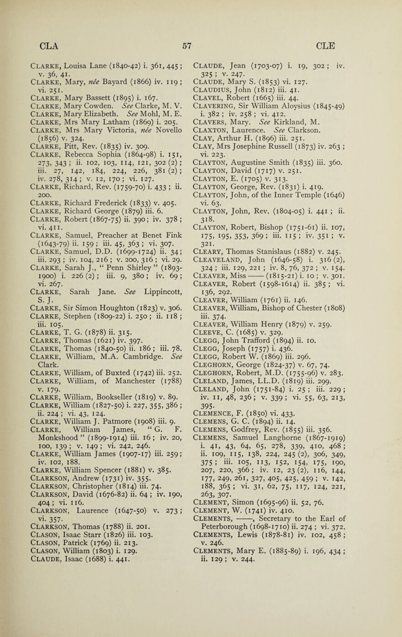 Clarke, Louisa Lane (1840-42) i. 361, 445 ; V. 36, 41. Clarke, Mary, nee Bayard (1866) iv. 119 ; vi. 251. Clarke, Mary Bassett (1895) i. 167. Clarke, Mary Cowden. See Clarke, M. V. Clarke, Mary Elizabeth. See Mohl, M. E. Clarke, Mrs Mary Latham (1869) i. 205. Clarke, Mrs Mary Victoria, nee Novello (1856) V. 324. Clarke, Pitt, Rev. (1835) iv. 309. Clarke, Rebecca Sophia (1864-98) i. 151, 273, 343 ; ii- 102, 103, 114, 121, 302 (2) ; iii. 27, 142, 184, 224, 226, 381 (2) ; iv. 278, 314 ; V. 12, 170 ; vi. 127. Clarke, Richard, Rev. (1759-70) i. 433 ; ii. 200. Clarke, Richard Frederick (1833) v. 405. Clarke, Richard George (1879) iii- 5. Clarke, Robert (1867-75) ii. 390; iv. 378; vi. 411. Clarke, Samuel, Preacher at Benet Fink (1643-79) ii. 159 ; iii. 45, 363 ; vi. 307. Clarke, Samuel, D.D. (1699-1724) ii. 34; iii. 293 ; iv. 104, 216 ; v. 200, 316 ; vi. 29. Clarke, Sarah J., “ Penn Shirley” (1893- 1900) i. 226 (2) ; iii. 9, 380; iv. 69; vi. 267. Clarke, Sarah Jane. See Lippincott, S. J. Clarke, Sir Simon Houghton (1823) v. 306. Clarke, Stephen (1809-22) i. 250 ; ii. 118 ; iii. 105. Clarke, T. G. (1878) ii. 315. Clarke, Thomas (1621) iv. 397. Clarke, Thomas (1840-50) ii. 186; iii. 78. Clarke, William, M.A. Cambridge. See Clark. Clarke, William, of Buxted (1742) iii. 252. Clarke, William, of Manchester (1788) V. 179. Clarke, William, Bookseller (1819) v. 89. Clarke, William (1827-50) i. 227, 355, 386 ; ii. 224 ; vi. 43, 124. Clarke, William J. Patmore (1908) iii. 9. Clarke, William James, “ G. F. Monkshood” (1899-1914) iii. 16; iv. 20, 100, 139 ; V. 149 ; vi. 242, 246. Clarke, William James (1907-17) iii. 259; iv. 102, 188. Clarke, William Spencer (1881) v. 385. Clarkson, Andrew (1731) iv. 355. Clarkson, Christopher (1814) iii. 74. Clarkson, David (1676-82) ii. 64 ; iv. 190, 404 ; vi. 116. Clarkson, Laurence (1647-50) v. 273; vi. 357- Clarkson, Thomas (1788) ii. 201. Clason, Isaac Starr (1826) iii. 103. Clason, Patrick (1769) ii. 213. Clason, William (1803) i. 129. Claude, Isaac (1688) i. 441. Claude, Jean (1703-07) i. 19, 302; iv. 325 ; V. 247. Claude, Mary S. (1853) vi. 127. Claudius, John (1812) iii. 41. ClAVEL, Robert (1665) iii, 44. Clavering, Sir William Aloysius (1845-49) i. 382 ; iv, 258 ; vi. 412. Clavers, Mary. See Kirkland, M. Claxton, Laurence. See Clarkson. Clay, Arthur H. (1896) iii. 251. Clay, Mrs Josephine Russell (1873) iv, 263 ; vi. 223. Clayton, Augustine Smith (1835) iii, 360. Clayton, David (1717) v. 251. Clayton, E. (1705) v. 313. Clayton, George, Rev. (1831) i. 419. Clayton, John, of the Inner Temple (1646) vi. 63. Clayton, John, Rev. (1804-05) i. 441 ; ii. 318. Clayton, Robert, Bishop (1751-61) ii. 107, 175, 195, 353, 369 ; iii- 115 ; iv. 35i ; v. 321. Cleary, Thomas Stanislaus (1882) v. 245. CleaVELAND, John (1646-58) i. 316(2), 324 ; iii. 129, 221 ; iv. 8, 76, 372 ; v. 154. Cleaver, Miss-(1815-21) i. 10 ; v. 301, Cleaver, Robert (1598-1614) ii. 385 ; vi. 136, 292. Cleaver, William (1761) ii, 146. Cleaver, William, Bishop of Chester (1808) iii. 374. Cleaver, William Henry (1879) v. 259. Cleeve, C. (1685) V. 329. Clegg, John Trafford (1894) ii. 10. Clegg, Joseph (1757) i. 436. Clegg, Robert W. (1869) iii. 296. Cleghorn, George (1824-37) v. 67, 74. Cleghorn, Robert, M.D. (1755-96) v. 283. Cleland, James, LL.D. (1819) iii. 299. Cleland, John (1751-84) i. 25; iii. 229; iv. II, 48, 236; V. 339; vi. 55, 63, 213, 395- Clemence, F. (1850) vi. 433. Clemens, G. C. (1894) ii. 14. Clemens, Godfrey, Rev. (1855) iii. 356. Clemens, Samuel Langhorne (1867-1919) i. 41, 43, 64, 65, 278, 339, 410, 468 ; ii. 109, 115, 138, 224, 245(2), 306, 349, 375; iii. 105, 113, 152, 154, 175, 190, 207, 220, 366; iv. 12, 23(2), 116, 144, 177, 249, 261, 327, 405, 425, 459 ; V. 142, 188, 365; vi. 31, 62, 75, 117, 124, 221, 263, 307. Clement, Simon (1695-96) ii. 52, 76. Clement, W. (1741) iv. 410. Clements, -, Secretary to the Earl of Peterborough (1698-1710) ii. 274 ; vi. 372. Clements, Lewis (1878-81) iv. 102, 458; V. 246. Clements, Mary E, (1885-89) i. 196, 434 ; ii. 129 ; V. 244.