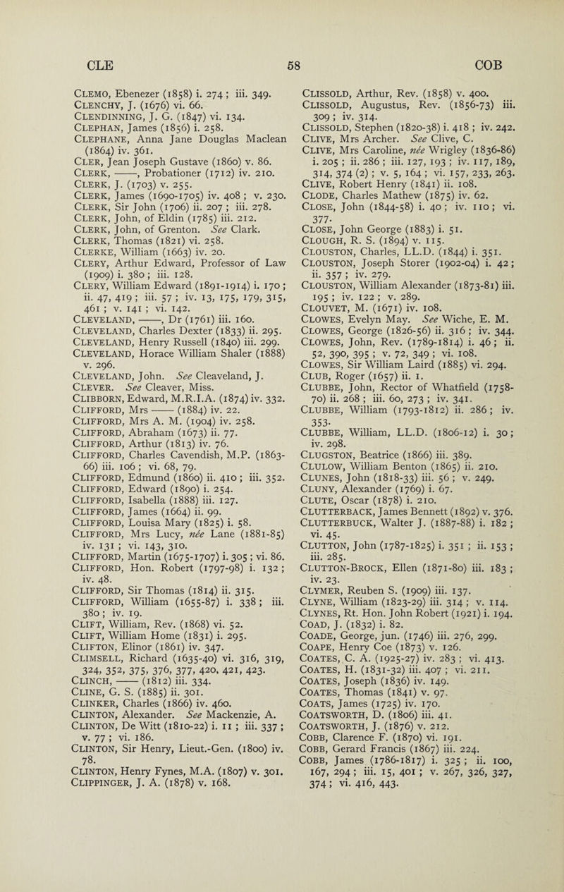 Clemo, Ebenezer (1858) i. 274 ; iii. 349. Clenchy, J. (1676) vi. 66. Clendinning, J. G. (1847) vi. 134. Clephan, James (1856) i. 258. Clephane, Anna Jane Douglas Maclean (1864) iv. 361. Cler, Jean Joseph Gustave (i860) v. 86. Clerk,-, Probationer (1712) iv. 210. Clerk, J. (1703) v. 255. Clerk, James (1690-1705) iv. 408 ; v. 230. Clerk, Sir John (1706) ii. 207 ; iii. 278. Clerk, John, of Eldin (1785) iii. 212, Clerk, John, of Grenton. See Clark. Clerk, Thomas (1821) vi. 258. Clerke, William (1663) iv. 20. Clery, Arthur Edward, Professor of Law (1909) i. 380 ; iii. 128. Clery, William Edward (1891-1914) i. 170 ; ii. 47, 419 ; iii. 57 ; iv. 13, 175, 179, 3I5» 461 ; V. 141 ; vi. 142. Cleveland,-, Dr (1761) iii. 160. Cleveland, Charles Dexter (1833) ii. 295. Cleveland, Henry Russell (1840) iii. 299. Cleveland, Horace William Shaler (1888) V. 296. Cleveland, John. See Cleaveland, J. Clever. See Cleaver, Miss. Clibborn, Edward, M.R.I.A. (1874) iv. 332. Clifford, Mrs-(1884) iv. 22. Clifford, Mrs A. M. (1904) iv. 258. Clifford, Abraham (1673) ii. 77. Clifford, Arthur (1813) iv. 76. Clifford, Charles Cavendish, M.P. (1863- 66) iii. 106 ; vi. 68, 79. Clifford, Edmund (i860) ii. 410 ; iii. 352. Clifford, Edward (1890) i. 254. Clifford, Isabella (1888) iii. 127. Clifford, James (1664) ii. 99. Clifford, Louisa Mary (1825) i. 58. Clifford, Mrs Lucy, nee Lane (1881-85) iv. 131 ; vi. 143, 310. Clifford, Martin (1675-1707) i. 305 ; vi. 86. Clifford, Hon. Robert (1797-98) i. 132 ; iv. 48. Clifford, Sir Thomas (1814) ii. 315. Clifford, William (1655-87) i. 338 ; iii. 380; iv. 19. Clift, William, Rev. (1868) vi. 52. Clift, William Home (1831) i. 295. Clifton, Elinor (1861) iv. 347. Climsell, Richard (1635-40) vi. 316, 319, 324, 352, 375, 376, 377, 420, 421, 423. Clinch,-(1812) iii. 334. Cline, G. S. (1885) ii- 301- Clinker, Charles (1866) iv. 460. Clinton, Alexander. See Mackenzie, A. Clinton, De Witt (1810-22) i. ii ; iii. 337 ; v. 77 ; vi. 186. Clinton, Sir Henry, Lieut.-Gen. (1800) iv. 78. Clinton, Henry Fynes, M.A. (1807) v. 301. Clippinger, j. a. (1878) V. 168. Clissold, Arthur, Rev. (1858) v. 400. Clissold, Augustus, Rev. (1856-73) iii. 309 ; iv. 314. Clissold, Stephen (1820-38) i. 418 ; iv. 242. Clive, Mrs Archer. See Clive, C. Clive, Mrs Caroline, nee Wrigley (1836-86) i. 205 ; ii. 286 ; iii. 127, 193 ; iv. 117, 189, 314, 374 (2) ; V. 5, 164 ; vi. 157, 233, 263. Clive, Robert Henry (1841) ii. 108. Clode, Charles Mathew (1875) iv. 62. Close, John (1844-58) i. 40; iv. no; vi. 377- Close, John George (1883) i. 51. Clough, R. S. (1894) v. 115. Clouston, Charles, LL.D. (1844) i. 351. Clouston, Joseph Storer (1902-04) i. 42; ii. 357 ; iv. 279. Clouston, William Alexander (1873-81) iii. 195 ; iv. 122 ; V. 289. Clouvet, M. (1671) iv. 108. Clowes, Evelyn May. See Wiche, E. M. Clowes, George (1826-56) ii. 316 ; iv. 344. Clowes, John, Rev. (1789-1814) i. 46; ii. 52, 390, 395 V. 72, 349 ; vi. io8._ Clowes, Sir William Laird (1885) vi. 294. Club, Roger (1657) ii. i. Clubbe, John, Rector of Whatfield (1758- 70) ii. 268 ; iii. 60, 273 ; iv. 341. Clubbe, William (1793-1812) ii. 286; iv. 353- Clubbe, William, LL.D. (1806-12) i. 30; iv. 298. Clugston, Beatrice (1866) iii. 389. Clulow, William Benton (1865) ii. 210. Clunes, John (1818-33) iii. 56 ; v. 249. Cluny, Alexander (1769) i. 67. Clute, Oscar (1878) i. 210. Clutterback, James Bennett (1892) v. 376. Clutterbuck, Walter J. (1887-88) i. 182 ; vi. 45. Clutton, John (1787-1825) i. 351 ; ii. 153 ; iii. 285. Clutton-Brock, Ellen (1871-80) iii. 183 ; iv. 23. Clymer, Reuben S. (1909) iii. 137. Clyne, William (1823-29) iii. 314 ; v. 114. Clynes, Rt. Hon. John Robert (1921) i. 194. COAD, J. (1832) i. 82. COADE, George, jun. (1746) iii. 276, 299. COAPE, Henry Coe (1873) v. 126. Coates, C. A. (1925-27) iv. 283 ; vi. 413. Coates, H. (1831-32) hi. 407 ; vi. 211. Coates, Joseph (1836) iv. 149. Coates, Thomas (1841) v. 97. Coats, James (1725) iv. 170. COATSWORTH, D. (1806) hi. 4I. COATSWORTH, J. (1876) V. 212. Cobb, Clarence F. (1870) vi. 191. Cobb, Gerard Francis (1867) iii. 224. Cobb, James (1786-1817) i. 325 ; ii. 100, 167, 294; iii. 15, 401 ; V. 267, 326, 327, 374; vi. 416, 443-