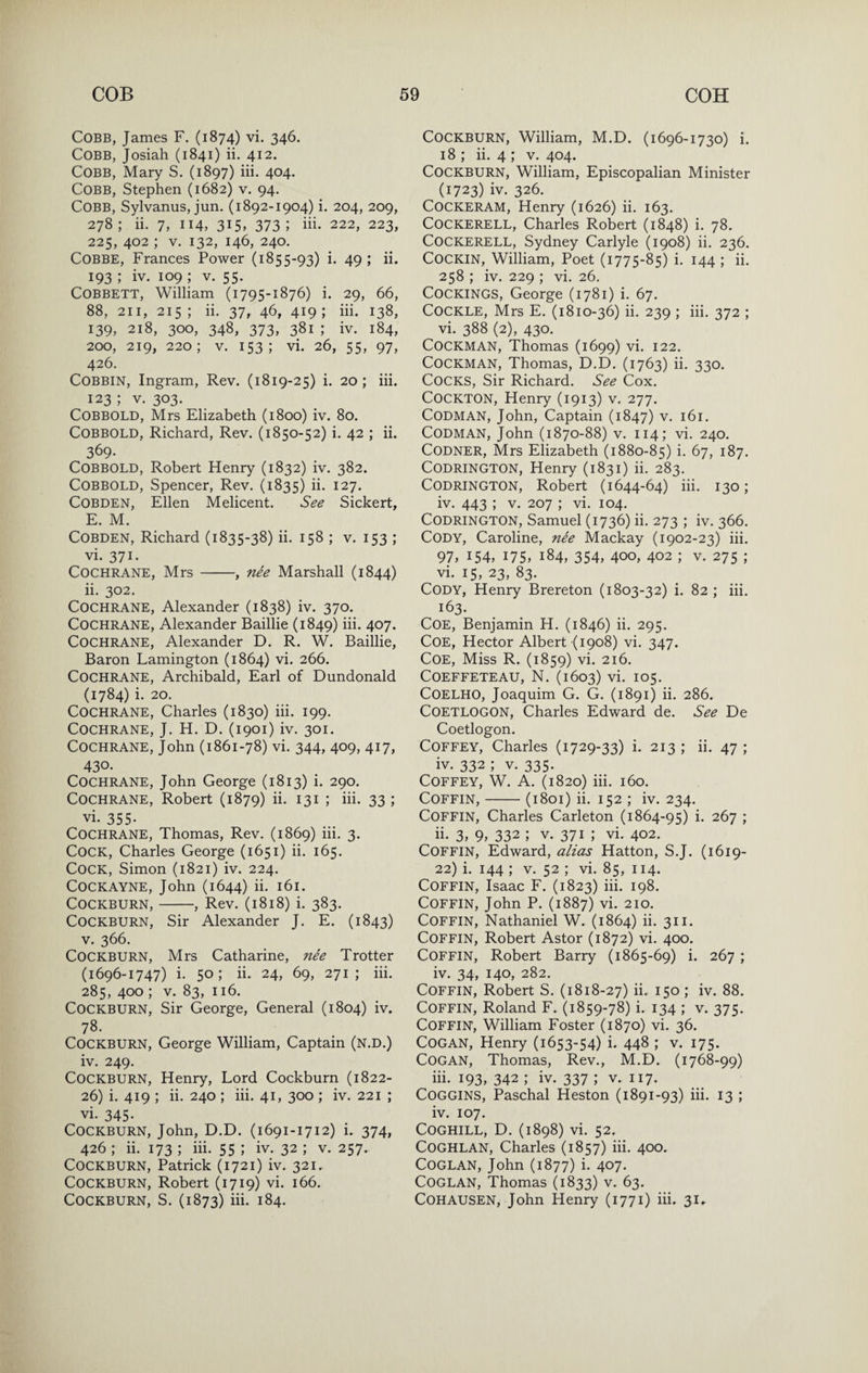 Cobb, James F. (1874) vi. 346. Cobb, Josiah (1841) ii. 412. Cobb, Mary S. (1897) iii. 404. Cobb, Stephen (1682) v. 94. Cobb, Sylvanus, jun. (1892-1904) i. 204, 209, 278; ii. 7, 114, 315, 373; iii- 222, 223, 225, 402 ; V. 132, 146, 240, COBBE, Frances Power (1855-93) i. 49; ii. 193 ; iv. 109 ; V. 55. COBBETT, William (1795-1876) i. 29, 66, 88, 211, 215; ii. 37, 46, 419; iii. 138, 139, 218, 300, 348, 373, 381; iv. 184, 200, 219, 220; V. 153; vi. 26, 55, 97, 426. COBBIN, Ingram, Rev. (1819-25) i, 20; iii. 123 ; V. 303. COBBOLD, Mrs Elizabeth (1800) iv. 80. COBBOLD, Richard, Rev. (1850-52) i. 42 ; ii. 369- COBBOLD, Robert Henry (1832) iv. 382. COBBOLD, Spencer, Rev. (1835) ii. 127. COBDEN, Ellen Melicent. See Sickert, E. M. COBDEN, Richard (1835-38) ii. 158 ; v. 153 ; vi. 371. Cochrane, Mrs-, nee Marshall (1844) ii. 302. Cochrane, Alexander (1838) iv. 370. Cochrane, Alexander Baillie (1849) iii. 407. Cochrane, Alexander D. R. W. Baillie, Baron Lamington (1864) vi. 266. Cochrane, Archibald, Earl of Dundonald (1784) i. 20. Cochrane, Charles (1830) iii. 199. Cochrane, J. H. D. (1901) iv. 301. Cochrane, John (1861-78) vi. 344, 409, 417, 430. Cochrane, John George (1813) i. 290. Cochrane, Robert (1879) ii. 131 ; iii. 33 ; vi. 355- Cochrane, Thomas, Rev. (1869) iii. 3. Cock, Charles George (1651) ii. 165. Cock, Simon (1821) iv. 224. Cockayne, John (1644) ii. 161. CocKBURN,-, Rev. (1818) i. 383. COCKBURN, Sir Alexander J. E. (1843) V. 366. CocKBURN, Mrs Catharine, nee Trotter (1696-1747) i. 50; ii. 24, 69, 271; iii. 285, 400 ; V. 83, 116. CoCKBURN, Sir George, General (1804) iv. 78. CocKBURN, George William, Captain (n.d.) iv. 249. CocKBURN, Henry, Lord Cockburn (1822- 26) i. 419 ; ii. 240 ; iii. 41, 300 ; iv. 221 ; vi. 345- Cockburn, John, D.D. (1691-1712) i. 374, 426 ; ii. 173 ; iii. 55 ; iv. 32 ; v. 257. Cockburn, Patrick (1721) iv. 321. Cockburn, Robert (1719) vi. 166. Cockburn, S. (1873) iii- 184. Cockburn, William, M.D. (1696-1730) i. 18 ; ii. 4 ; v. 404. Cockburn, William, Episcopalian Minister (1723) iv. 326. COCKERAM, Henry (1626) ii. 163. Cockerell, Charles Robert (1848) i. 78. Cockerell, Sydney Carlyle (1908) ii. 236. COCKIN, William, Poet (1775-85) i. 144 ; ii. 258 ; iv. 229 ; vi. 26. COCKINGS, George (1781) i. 67. Cockle, Mrs E. (1810-36) ii. 239 ; iii. 372 ; vi. 388 (2), 430. COCKMAN, Thomas (1699) vi. 122. COCKMAN, Thomas, D.D. (1763) ii. 330. Cocks, Sir Richard. See Cox. COCKTON, Henry (1913) v. 277. CODMAN, John, Captain (1847) v. 161. CODMAN, John (1870-88) V. 114; vi. 240. CODNER, Mrs Elizabeth (1880-85) i- 67, 187. CODRINGTON, Henry (1831) ii. 283. CODRINGTON, Robert (1644-64) iii. 130; iv. 443 ; V. 207 ; vi. 104. CODRINGTON, Samuel (1736) ii. 273 ; iv. 366. Cody, Caroline, nde Mackay (1902-23) iii. 97, 154, 175, 184, 354, 400, 402 ; v. 275 ; vi. 15, 23, 83. Cody, Henry Brereton (1803-32) i. 82 ; iii. 163. Coe, Benjamin H. (1846) ii. 295. Coe, Hector Albert (1908) vi. 347. Coe, Miss R. (1859) vi. 216. COEFFETEAU, N. (1603) vi. I05. COELHO, Joaquim G. G. (1891) ii. 286. COETLOGON, Charles Edward de. See De Coetlogon. Coffey, Charles (1729-33) i. 213 ; ii. 47 ; iv. 332 ; V. 335. Coffey, W. A. (1820) iii. 160. Coffin,-(1801) ii. 152 ; iv. 234. Coffin, Charles Carleton (1864-95) i. 267 ; ii- 3, 9, 332 ; V. 371 ; vi. 402. Coffin, Edward, alias Hatton, S.J. (1619- 22) i. 144 ; V. 52 ; vi. 85, 114. Coffin, Isaac F. (1823) iii. 198. Coffin, John P. (1887) vi. 210. Coffin, Nathaniel W. (1864) ii. 311. Coffin, Robert Astor (1872) vi. 400. Coffin, Robert Barry (1865-69) i. 267; iv. 34, 140, 282. Coffin, Robert S. (1818-27) ii. 150 ; iv. 88. Coffin, Roland F. (1859-78) i. 134 ; v. 375. Coffin, William Foster (1870) vi. 36. COGAN, Henry (1653-54) i. 448 ; v. 175. COGAN, Thomas, Rev., M.D. (1768-99) iii. 193, 342 ; iv. 337 ; v. 117. Coggins, Paschal Heston (1891-93) iii. 13 ; iv. 107. COGHILL, D. (1898) vi. 52. COGHLAN, Charles (1857) iii. 400. COGLAN, John (1877) i. 407. COGLAN, Thomas (1833) v. 63. COHAUSEN, John Henry (1771) iii. 31.