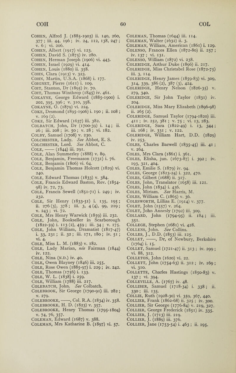 Cohen, Alfred J. (1885-1903) ii. 140, 260, 377 ; iii. 44, 196 ; iv. 24, 112, 138, 247 ; V. 6 ; vi. 206. Cohen, Albert (1917) vi. 123. Cohen, David S. (1875) iv. 280. Cohen, Herman Joseph (1906) vi. 443. Cohen, Israel (1929) vi. 414. Cohen, Louis (1880) ii. 358. Cohn, Clara (1913) v. 323. Cohn, Martin, U.S.A. (1868) i. 177. COIGNET, Pierre (1611) i. 109. CoiT, Stanton, Dr (1895) iv. 70. CoiT, Thomas Winthrop (1845) iv. 461. COKAYNE, George Edward (1885-1900) i. 202, 395, 396 ; V. 310, 358. COKAYNE, O. (1879) vi. 224. Coke, Desmond (1895-1906) i. 190 ; ii. 108 ; V. 169 (2). Coke, Sir Edward (1637) iii. 382. COLBATCH, John, Dr (1700-39) i. 14; ii. 26 ; iii. 208 ; iv. 50 ; v. 28 ; vi. 182. Colby, Samuel (1708) v. 230. Colchester, Lady. See Abbot, E. S. Colchester, Lord. See Abbot, C. Cole,-(1844) iii. 291. Cole, Alan Summerley (1888) v. 89. Cole, Benjamin, Freemason (1731) i. 76. Cole, Benjamin (1806) vi. 64. Cole, Benjamin Thomas Holcott (1829) vi. 240. Cole, Edward Thomas (1833) v. 384. Cole, Francis Edward Baston, Rev. (1854- 98) iv. 72, 73. Cole, Francis Sewell (1851-71) i. 249; iv. 232. Cole, Sir Henry (1833-51) i. 135, 195 ; ii. 276(3), 378; iii. 3, 4(4), 99, 219; V. 243 ; vi. 72. Cole, Mrs Henry Warwick (1859) iii- 232. Cole, John, Bookseller in Scarborough (1822-59) i. 113 (2), 459; hi. 34; V. 175. Cole, John William, Dramatist (1817-47) i. 33, 231 ; ii. 32; iii. 171, 180; iv. 51 ; vi. 4. Cole, Miss L. M. (1883) v. 182. Cole, Lady Marian, nee Fairman (1844) iv. 122. Cole, Nina (n.d.) iv. 40. Cole, Owen Blayney (1846) iii. 255. Cole, Rose Owen (1885-97) i. 229 ; iv. 242. Cole, Thomas (1756) i. 133. Cole, W. L. (1838) i. 259. Cole, William (1788) iii. 217. COLEBATCH, John. See Colbatch. COLEBROOK, Sir George (1790-91) iii. 282 ; V. 279. COLEBROOKE,-, Col. R.A. (1834) iv. 358. COLEBROOKE, H. D. (1823) V. 357. COLEBROOKE, Henry Thomas (1795-1804) V. 74, 76, 357. Coleman, Edward (1687) v. 388. Coleman, Mrs Katharine B. (1897) vi. 57. Coleman, Thomas (1644) iii. 114. Coleman, Walter (1632) ii. 3. Coleman, William, American (1861) i. 129. COLENSO, Frances Ellen (1872-80) ii. 257 ; iv. 137 ; vi. 131. COLENSO, William (1872) vi. 238. Coleridge, Arthur Duke (1896) ii. 217. Coleridge, Miss Christabel Rose (1872-75) iii. 3, 114. Coleridge, Henry James (1859-83) vi. 309, 314, 339, 386 (2), 387 (3), 424. Coleridge, Henry Nelson (1826-35) v. 279, 340. Coleridge, Sir John Taylor (1831) iv. 204. Coleridge, Miss Mary Elizabeth (1896-98) ii. 265 (2). Coleridge, Samuel Taylor (1794-1820) iii. 411 ; iv. 252, 381 ; V. 75 ; vi. 13, 283. Coleridge, Sara (1822-49) i. 13, 344; iii. 168 ; iv. 331 ; v. 122. Coleridge, William Hart, D.D. (1829) iv. 253. Coles, Charles Barwell (1835-45) iii. 41 ; V. 264. Coles, Mrs Clara (1861) i. 361. Coles, Elisha, jun. (1673-87) i. 392 ; iv. 193,321,404. Coles, Emilie S. (1879) iv. 94. Coles, George (1823-24) i. 322, 470. Coles, Gilbert (1688) ii. 317. Coles, John, Translator (1658) iii. 121. Coles, John (1834) i. 436. Coles, Miriam. See Harris, M. Coles, William C. (1865) v. 36. COLESWORTH, Lillias E. (1914) V. 377. COLET, John (1557) V. 264. COLET, John Annesly (1792) iii. 309. COLLARD, John (1794-95) ii. 184; iii. 351- College, Stephen (1681) vi. 428. COLLENS, John. See Collins. COLLES, J., D.D. (1853) iii. 125. Collet, -, Dr, of Newbury, Berkshire (1764) i. 15. Collet, Samuel (1721-47) ii. 313 ; iv. 299 ; vi. 88, 312. Colleton, John (1620) vi. 22. Collett, John (1754-63) ii. 312 ; iv. 169 ; vi. 310. Collette, Charles Hastings (1850-83) v. 137; vi. 394. COLLEVILLE, A. (1767) iv. 48. COLLIBER, Samuel (1718-34) i. 338 ; ii. 330; iii. 135. Collie, Ruth (1928-30) vi. 359, 367, 440. Collier, Frank (1862-68) ii. 325 ; iv. 300. Collier, Sir George (1776-84) v. 219, 327. Collier, George Frederick (1851) iv. 335. Collier, J. (1713) hi. 219. Collier, J. (1889) iii. 376. Collier, Jane (i753-54) i- 463 ; h. 195.