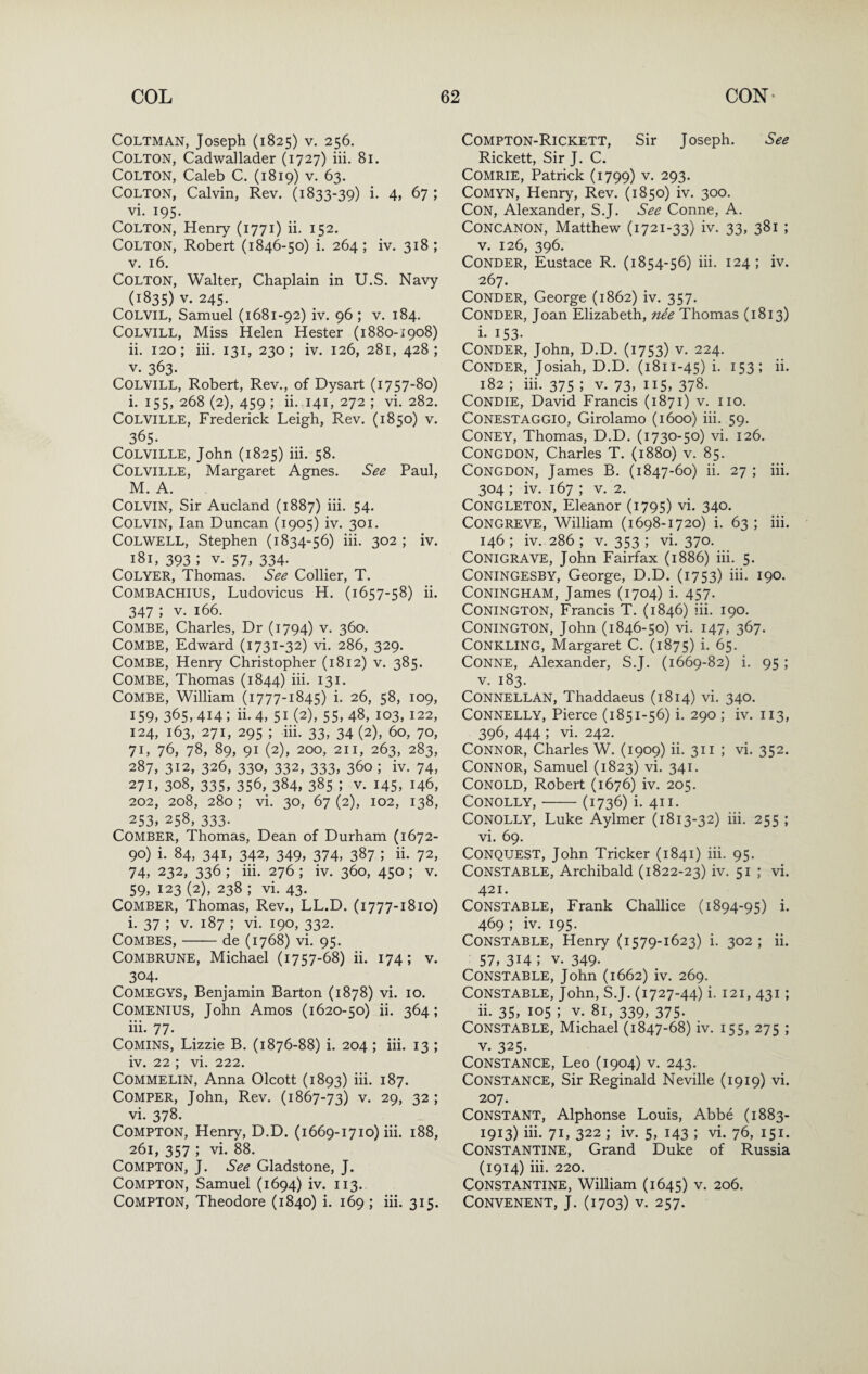 COLTMAN, Joseph (1825) V. 256. Colton, Cadwallader (1727) hi. 81. Colton, Caleb C. (1819) v. 63. Colton, Calvin, Rev. (1833-39) i- 4> 67 ; vi. 195. Colton, Henry (1771) ii. 152. Colton, Robert (1846-50) i. 264 ; iv. 318 ; V. 16. Colton, Walter, Chaplain in U.S. Navy (1835) V. 245. COLVIL, Samuel (1681-92) iv. 96 ; v. 184. COLVILL, Miss Helen Hester (1880-1908) ii. 120; hi. 131, 230; iv. 126, 281, 428; V. 363. COLViLL, Robert, Rev., of Dysart (1757-80) i. 155, 268 (2), 459 ; ii. 141, 272 ; vi. 282. Colville, Frederick Leigh, Rev. (1850) v. 365. Colville, John (1825) hi. 58. Colville, Margaret Agnes. See Paul, M. A. Colvin, Sir Aucland (1887) hi. 54. Colvin, Ian Duncan (1905) iv. 301. Colwell, Stephen (1834-56) hi. 302 ; iv. 181, 393 ; V. 57, 334. COLYER, Thomas. See Collier, T. COMBACHIUS, Ludovicus H. (1657-58) ii. 347 ; V. 166. Combe, Charles, Dr (1794) v. 360. Combe, Edward (1731-32) vi. 286, 329. Combe, Henry Christopher (1812) v. 385. Combe, Thomas (1844) hi. 131. Combe, William (1777-1845) i. 26, 58, 109, I59> 365, 414 ; ii. 4, 51 (2), 55, 4^, 103, 122, 124, 163, 271, 295 ; hi. 33, 34 (2), 60, 70, 71, 76, 78, 89, 91 (2), 200, 211, 263, 283, 287, 312, 326, 330, 332, 333, 360 ; iv. 74, 271, 308, 335, 356, 384, 385 ; V. 145, 146, 202, 208, 280 ; vi. 30, 67 (2), 102, 138, 253, 258, 333. Comber, Thomas, Dean of Durham (1672- 90) i. 84, 341, 342, 349, 374, 387 ; ii. 72, 74, 232, 336 ; hi. 276 ; iv. 360, 450 ; v. 59, 123 (2), 238 ; vi. 43. Comber, Thomas, Rev., LL.D. (1777-1810) i. 37 ; V. 187 ; vi. 190, 332. Combes,-de (1768) vi. 95. COMBRUNE, Michael (1757-68) ii. 174; v. 304. COMEGYS, Benjamin Barton (1878) vi. 10. COMENIUS, John Amos (1620-50) ii. 364; iii. 77- _ COMINS, Lizzie B. (1876-88) i. 204 ; iii. 13 ; iv. 22 ; vi. 222. COMMELIN, Anna Olcott (1893) iii. 187. COMPER, John, Rev. (1867-73) v. 29, 32 ; vi. 378. Compton, Henry, D.D. (1669-1710) iii. 188, 261, 357 ; vi. 88. Compton, J. See Gladstone, J. Compton, Samuel (1694) iv. 113. Compton, Theodore (1840) i. 169 ; iii. 315. Compton-Rickett, Sir Joseph. See Rickett, Sir J. C. COMRIE, Patrick (1799) v. 293. COMYN, Henry, Rev. (1850) iv. 300. Con, Alexander, S.J. See Conne, A. CONCANON, Matthew (1721-33) iv. 33, 381 ; V. 126, 396. CONDER, Eustace R. (1854-56) iii. 124; iv. 267. CONDER, George (1862) iv. 357. CONDER, Joan Elizabeth, nee Thomas (1813) i- 153. CONDER, John, D.D. (1753) V. 224. CONDER, Josiah, D.D. (1811-45) i. 153; ii. 182 ; iii. 375 ; V. 73, 115, 378. CONDIE, David Francis (1871) v. no. CONESTAGGIO, Girolamo (1600) iii. 59. Coney, Thomas, D.D. (1730-50) vi. 126. CONGDON, Charles T. (1880) v. 85. CONGDON, James B. (1847-60) ii. 27 ; iii. 304 ; iv. 167 ; V. 2. CONGLETON, Eleanor (1795) vi. 340. Congreve, William (1698-1720) i. 63 ; iii. 146 ; iv. 286 ; V. 353 ; vi. 370* CONIGRAVE, John Fairfax (1886) iii. 5. CONINGESBY, George, D.D. (1753) iii. 190. CONINGHAM, James (1704) i. 457. CONINGTON, Francis T. (1846) hi. 190. CONINGTON, John (1846-50) vi. 147, 367. CONKLING, Margaret C. (1875) i. 65. Conne, Alexander, S.J. (1669-82) i. 95 ; V. 183. CONNELLAN, Thaddaeus (1814) vi. 340. Connelly, Pierce (1851-56) i. 290 ; iv. 113, 396, 444 ; vi. 242. Connor, Charles W. (1909) ii. 311 ; vi. 352. Connor, Samuel (1823) vi. 341. CONOLD, Robert (1676) iv. 205. CONOLLY, - (1736) i. 41I. CONOLLY, Luke Aylmer (1813-32) iii. 255 ; vi. 69. Conquest, John Tricker (1841) iii. 95. Constable, Archibald (1822-23) iv. 51 ; vi. 421. Constable, Frank Challice (1894-95) i. 469 ; iv. 195. Constable, Henry (1579-1623) i. 302; h. 57, 314; V. 349. Constable, John (1662) iv. 269. Constable, John, S.J. (1727-44) i. 121, 431; ii. 35, 105 ; V. 81, 339, 375. Constable, Michael (1847-68) iv. 155, 275 ; V. 325- Constance, Leo (1904) v. 243. Constance, Sir Reginald Neville (1919) vi. 207. Constant, Alphonse Louis, Abbe (1883- 1913) iii. 71, 322 ; iv. 5, 143 ; vi. 76, 151. Constantine, Grand Duke of Russia (1914) iii. 220. Constantine, William (1645) v. 206. CONVENENT, J. (1703) V. 257.