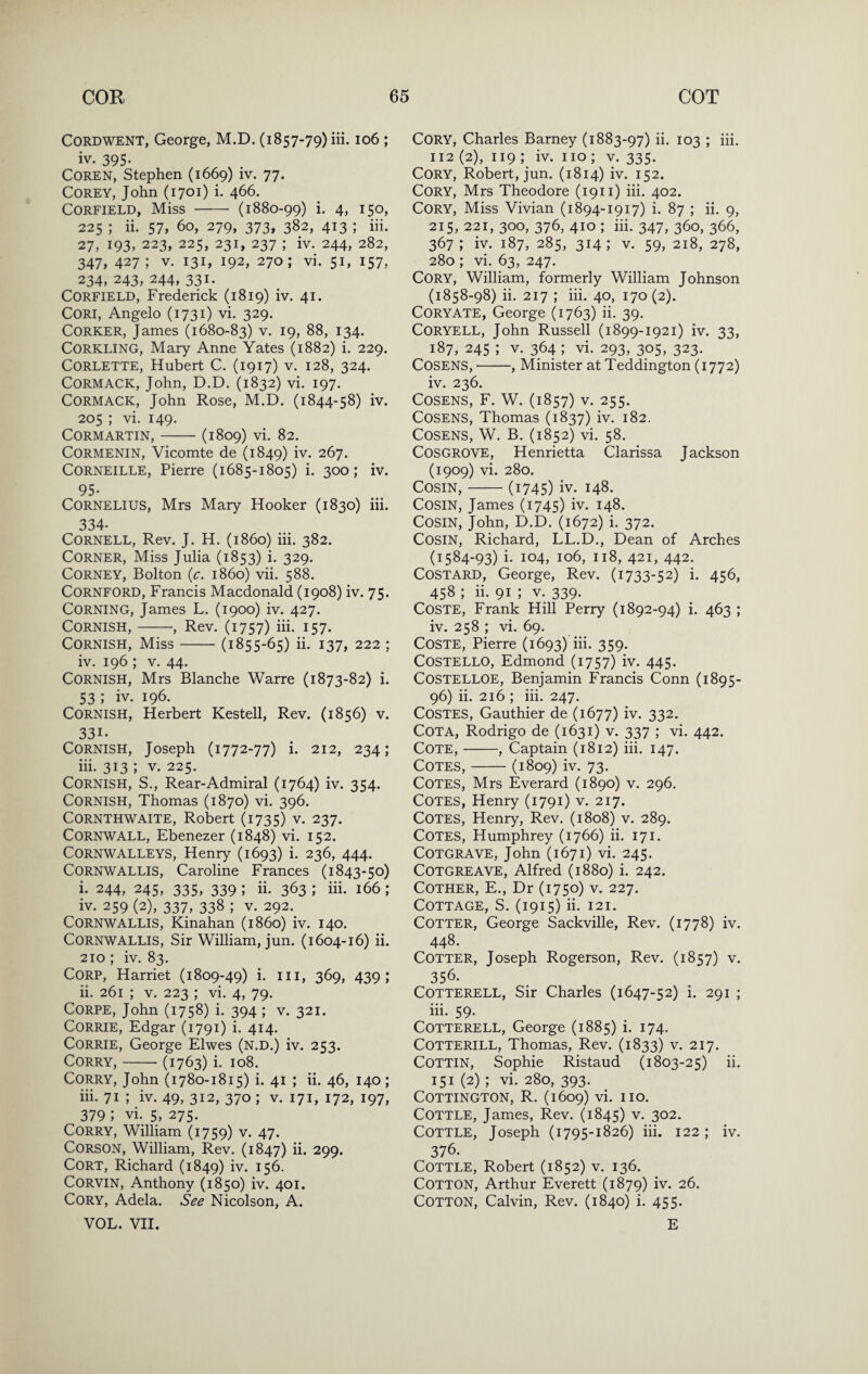 CORDWENT, George, M.D. (1857-79) iii. 106 ; iv. 395- COREN, Stephen (1669) iv. 77. Corey, John (1701) i. 466. CORFIELD, Miss - (1880-99) i- 4> i5o> 225 ; ii. 57, 60, 279, 373, 382, 413 ; iii. 27, 193, 223, 225, 231, 237 ; iv. 244, 282, 347, 427; V. 131, 192, 270; vi. 51, 157, 234, 243, 244, 331. CORFIELD, Frederick (1819) iv. 41. CORI, Angelo (1731) vi. 329. Corker, James (1680-83) v. 19, 88, 134. CORKLING, Mary Anne Yates (1882) i. 229. CORLETTE, Hubert C. (1917) v. 128, 324. CORMACK, John, D.D. (1832) vi. 197. CORMACK, John Rose, M.D. (1844-58) iv. 205 ; vi. 149. CORMARTIN, - (1809) vi. 82. CORMENIN, Vicomte de (1849) iv. 267. Corneille, Pierre (1685-1805) i. 300; iv. 95* Cornelius, Mrs Mary Hooker (1830) iii. 334. Cornell, Rev. J. H. (i860) iii. 382. Corner, Miss Julia (1853) i. 329. CORNEY, Bolton (^:. i860) vii. 588. CORNFORD, Francis Macdonald (1908) iv. 75. Corning, James L. (1900) iv. 427. Cornish,-, Rev. (1757) iii. 157. Cornish, Miss-(1855-65) ii. 137, 222 ; iv. 196 ; V. 44. Cornish, Mrs Blanche Warre (1873-82) i. 53 ; iv. 196. Cornish, Herbert Kestell, Rev. (1856) v. 331. Cornish, Joseph (1772-77) i. 212, 234; iii. 313 ; V. 225. Cornish, S., Rear-Admiral (1764) iv. 354. Cornish, Thomas (1870) vi. 396. CORNTHWAITE, Robert (1735) v. 237. Cornwall, Ebenezer (1848) vi. 152. CORNWALLEYS, Henry (1693) i. 236, 444. Cornwallis, Caroline Frances (1843-50) i. 244, 245, 335, 339 ; ii. 363 ; iii. 166 ; iv. 259 (2), 337, 338 ; V. 292.^ Cornwallis, Kinahan (i860) iv. 140. Cornwallis, Sir William, jun. (1604-16) ii. 210; iv. 83. CORP, Harriet (1809-49) i. iii, 369, 439; ii. 261 ; V. 223 ; vi. 4, 79. CORPE, John (1758) i. 394 ; v. 321. CORRIE, Edgar (1791) i. 414. CORRIE, George Elwes (N.D.) iv. 253. CORRY,-(1763) i. 108. CORRY, John (1780-1815) i. 41 ; ii. 46, 140 ; iii. 71 ; iv. 49, 312, 370 ; v. 171, 172, 197, 379 ; vi. 5, 275. CoRRY, William (1759) v. 47. Corson, William, Rev. (1847) ii. 299. CORT, Richard (1849) iv. 156. CORVIN, Anthony (1850) iv. 401. Cory, Adela. See Nicolson, A. VOL. VII. Cory, Charles Barney (1883-97) ii. 103 ; iii. 112 (2), 119 ; iv. no ; v. 335. Cory, Robert, jun. (1814) iv. 152. Cory, Mrs Theodore (1911) hi. 402. Cory, Miss Vivian (1894-1917) i. 87 ; ii. 9, 215, 221, 300, 376, 410 ; iii. 347, 360, 366, 367; iv. 187, 285, 314; V. 59, 218, 278, 280 ; vi. 63, 247. Cory, William, formerly William Johnson (1858-98) ii. 217 ; iii. 40, 170 (2). Coryate, George (1763) ii. 39. Coryell, John Russell (1899-1921) iv. 33, 187, 245 ; V. 364 ; vi. 293, 305, 323. Cosens,-, Minister at Teddington (1772) iv. 236. Cosens, F. W. (1857) v. 255. Cosens, Thomas (1837) iv. 182. Cosens, W. B. (1852) vi. 58. Cosgrove, Henrietta Clarissa Jackson (1909) vi. 280. Cosin,-(1745) iv. 148. Cosin, James (1745) iv. 148. Cosin, John, D.D. (1672) i. 372. Cosin, Richard, LL.D., Dean of Arches (1584-93) i. 104, 106, 118, 421, 442. Costard, George, Rev. (1733-52) i. 456, 458 ; ii. 91 ; v. 339. COSTE, Frank Hill Perry (1892-94) i. 463 ; iv. 258 ; vi. 69. CoSTE, Pierre (1693) hi. 359. Costello, Edmond (1757) iv. 445. Costelloe, Benjamin Francis Conn (1895- 96) ii. 216 ; iii. 247. COSTES, Gauthier de (1677) iv. 332. Cota, Rodrigo de (1631) v. 337 ; vi. 442. Cote,-, Captain (1812) iii. 147. Cotes,-(1809) iv. 73. Cotes, Mrs Everard (1890) v. 296. Cotes, Henry (1791) v. 217. Cotes, Henry, Rev. (1808) v. 289. Cotes, Humphrey (1766) ii. 171. COTGRAVE, John (1671) vi. 245. COTGREAVE, Alfred (1880) i. 242. COTHER, E., Dr (1750) V. 227. Cottage, S. (1915) h. 121. Cotter, George Sackville, Rev. (1778) iv. 448. Cotter, Joseph Rogerson, Rev. (1857) v. 356. COTTERELL, Sir Charles (1647-52) i. 291 ; iii. 59. COTTERELL, George (1885) i. 174. COTTERILL, Thomas, Rev. (1833) v. 217. COTTIN, Sophie Ristaud (1803-25) ii. 151 (2) ; vi. 280, 393. COTTINGTON, R. (1609) vi. IIO. Cottle, James, Rev. (1845) v. 302. Cottle, Joseph (1795-1826) iii. 122; iv. 376. Cottle, Robert (1852) v. 136. Cotton, Arthur Everett (1879) iv. 26. Cotton, Calvin, Rev. (1840) i. 455. E