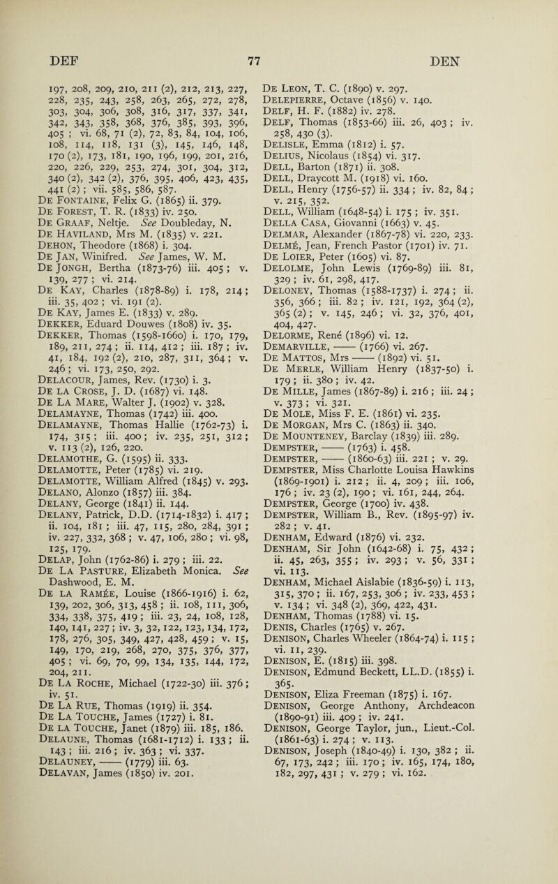 197, 208, 209, 210, 211 (2), 212, 213, 227, 228, 235, 243, 258, 263, 265, 272, 278, 303, 304, 306, 308, 316, 317, 337, 341, 342, 343, 358, 368, 376, 385, 393, 396, 405 ; vi. 68, 71 (2), 72, 83, 84, 104, 106, 108, 114, 118, 131 (3), 145, 146, 148, 170(2), 173, 181, 190, 196, 199, 201, 216, 220, 226, 229, 253, 274, 301, 304, 312, 340 (2), 342 (2), 376, 395, 406, 423, 435, 441 (2) ; vii. 585, 586, 587. De Fontaine, Felix G. (1865) ii. 379. De Forest, T. R. (1833) iv. 250. De Graaf, Neltje. See Doubleday, N. De Haviland, Mrs M. (1835) v. 221. Dehon, Theodore (1868) i. 304. De Jan, Winifred. See James, W. M. De Jongh, Bertha (1873-76) iii. 405 ; v. 139. 277 ; vi. 214. De Kay, Charles (1878-89) i. 178, 214; iii. 35, 402 ; vi. 191 (2). De Kay, James E. (1833) v. 289. Dekker, Eduard Douwes (1808) iv. 35. Dekker, Thomas (1598-1660) i. 170, 179, 189, 211, 274 ; ii. 114, 412 ; iii. 187 ; iv. 41, 184, 192(2), 210, 287, 311, 364; V. 246 ; vi. 173, 250, 292. Delacour, James, Rev. (1730) i. 3. De la Grose, J. D. (1687) vi. 148. De La Mare, Walter J. (1902) v. 328. Delamayne, Thomas (1742) iii. 400. Delamayne, Thomas Hallie (1762-73) i. 174, 315; iii- 400; iv. 235, 251, 312; V. 113 (2), 126, 220. Delamothe, G. (1595) ii. 333. Delamotte, Peter (1785) vi. 219. Delamotte, William Alfred (1845) v. 293. Delano, Alonzo (1857) iii. 384. Delany, George (1841) ii. 144. Delany, Patrick, D.D. (1714-1832) i. 417 ; ii. 104, 181 ; iii. 47, 115, 280, 284, 391 ; iv. 227, 332, 368 ; V. 47, 106, 280 ; vi. 98, 125, 179. Delap, John (1762-86) i. 279 ; iii. 22. De La Pasture, Elizabeth Monica. See Dashwood, E. M. De la Ramee, Louise (1866-1916) i. 62, 139, 202, 306, 313, 458 ; ii. 108, III, 306, 334, 338, 375, 419 ; iii- 23, 24, 108, 128, 140, 141, 227; iv. 3, 32,122, 123,134, 172, 178, 276, 305, 349, 427, 428, 459; V. 15, 149, 170, 219, 268, 270, 375, 376, 377, 405 ; vi. 69, 70, 99, 134, 135, 144, 172, 204, 211. De La Roche, Michael (1722-30) iii. 376; iv. 51. De La Rue, Thomas (1919) ii. 354. De La Touche, James (1727) i. 81. De la Touche, Janet (1879) iii- 185, 186. Delaune, Thomas (1681-1712) i. 133 ; ii. 143 ; iii. 216 ; iv. 363 ; vi. 337. Delauney,-(1779) iii- 63. Delavan, James (1850) iv. 201. De Leon, T. C. (1890) v. 297. Delepierre, Octave (1856) v. 140. Dele, H. F. (1882) iv. 278. Dele, Thomas (1853-66) iii. 26, 403 ; iv. 258, 430 (3)- Delisle, Emma (1812) i. 57. Delius, Nicolaus (1854) vi. 317. Dell, Barton (1871) ii. 308. Dell, Draycott M. (1918) vi. 160. Dell, Henry (1756-57) ii- 334 ; iv. 82, 84 ; V. 215, 352. Dell, William (1648-54) i. 175 ; iv. 351. Della Casa, Giovanni (1663) v. 45. Delmar, Alexander (1867-78) vi. 220, 233. Delme, Jean, French Pastor (1701) iv. 71. De Loier, Peter (1605) vi. 87. Delolme, John Lewis (1769-89) iii. 81, 329 ; iv. 61, 298, 417. Deloney, Thomas (1588-1737) i. 274; ii. 356, 366; iii. 82; iv. 121, 192, 364(2), 365(2); V. 145, 246; vi. 32, 376, 401, 404, 427. Delorme, Rene (1896) vi. 12. Demarville,-(1766) vi. 267. De Mattos, Mrs-(1892) vi. 51. De Merle, William Henry (1837-50) i. 179 ; ii. 380 ; iv. 42. De Mille, James (1867-89) i. 216 ; iii. 24 ; V. 373 ; vi. 321. De Mole, Miss F. E. (1861) vi. 235. De Morgan, Mrs C. (1863) ii. 340. De Mounteney, Barclay (1839) iii. 289. Dempster,-(1763) i. 458. Dempster,-(1860-63) iii. 221 ; v. 29. Dempster, Miss Charlotte Louisa Hawkins (1869-1901) i. 212 ; ii. 4, 209 ; iii. 106, 176 ; iv. 23 (2), 190; vi. 161, 244, 264. Dempster, George (1700) iv. 438. Dempster, William B., Rev. (1895-97) iv. 282 ; V. 41. Denham, Edward (1876) vi. 232. Denham, Sir John (1642-68) i. 75, 432 ; ii. 45, 263, 355 ; iv. 293 ; v. 56, 331 ; vi. 113. Denham, Michael Aislabie (1836-59) i. 113, 315, 370 ; ii. 167, 253, 306 ; iv. 233, 453 ; V. 134 ; vi. 348 (2), 369, 422, 431. Denham, Thomas (1788) vi. 15. Denis, Charles (1765) v. 267. Denison, Charles Wheeler (1864-74) i. 115 ; vi. II, 239. Denison, E. (1815) iii. 398. Denison, Edmund Beckett, LL.D. (1855) i. 365- Denison, Eliza Freeman (1875) i- 167. Denison, George Anthony, Archdeacon (1890-91) iii. 409 ; iv. 241. Denison, George Taylor, jun., Lieut.-Col. (1861-63) i- 274 ; V. 113. Denison, Joseph (1840-49) i. 130, 382 ; ii. 67, 173, 242 ; iii. 170; iv. 165, 174, 180, 182, 297, 431 ; V. 279 ; vi. 162.