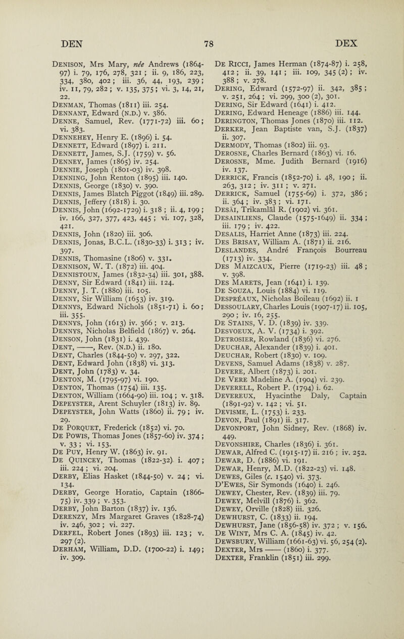 Denison, Mrs Mary, nie Andrews (1864- 97) i. 79, 176, 278, 321 ; ii. 9, 186, 223, 334, 380, 402; iii. 36, 44, 193, 239; iv. II, 79, 282 ; V. 135, 375; vi. 3, 14, 21, 22. Denman, Thomas (1811) iii. 254. Dennant, Edward (n.d.) v. 386. Denne, Samuel, Rev. (1771-72) iii. 60; vi. 383- Dennehey, Henry E. (1896) i. 54. Dennett, Edward (1897) i. 211. Dennett, James, S.J. (1759) v. 56. Denney, James (1865) iv. 254. Denote, Joseph (1801-03) iv. 398. Denning, John Renton (1895) iii. 140. Dennis, George (1830) v. 390. Dennis, James Blatch Piggot (1849) iii. 289. Dennis, Jeffery (1818) i. 30. Dennis, John (1692-1729) i. 318 ; ii. 4, 199 ; iv. 166, 327, 377, 423, 445 ; vi. 107, 328, 421. Dennis, John (1820) iii. 306. Dennis, Jonas, B.C.L. (1830-33) i. 313 ; iv. 397. Dennis, Thomasine (1806) v. 331. Dennison, W. T. (1872) iii. 404. Dennistoun, James (1832-34) iii. 301, 388. Denny, Sir Edward (1841) iii. 124. Denny, J. T. (1880) iii. 105. Denny, Sir William (1653) iv. 319. Dennys, Edward Nichols (1851-71) i. 60; iii. 355- Dennys, John (1613) iv. 366 ; v. 213. Dennys, Nicholas Belfield (1867) v. 264. Denson, John (1831) i. 439. Dent,-•, Rev. (n.d.) ii. 180. Dent, Charles (1844-50) v. 297, 322. Dent, Edward John (1838) vi. 313. Dent, John (1783) v. 34. Denton, M. (1795-97) vi. 190. Denton, Thomas (1754) iii. 135. Denton, William (1664-90) iii. 104 ; v. 318. Depeyster, Arent Schuyler (1813) iv. 89. Depeyster, John Watts (i860) ii. 79; iv. 29. De Porquet, Frederick (1852) vi. 70. De Powis, Thomas Jones (1857-60) iv. 374 ; V. 33 ; vi. 153. De Puy, Henry W. (1863) iv. 91. De Quincey, Thomas (1822-32),. i. 407; iii. 224 ; vi. 204. Derby, Elias Hasket (1844-50) v. 24; vi. 134. Derby, George Horatio, Captain (1866- 75) iv. 339 ; V. 353. Derby, John Barton (1837) iv. 136. Derenzy, Mrs Margaret Graves (1828-74) iv. 246, 302 ; vi. 227. Derfel, Robert Jones (1893) iii. 123 ; v. 297 (2). Derham, William, D.D. (1700-22) i. 149; iv. 309. De Ricci, James Herman (1874-87) i. 258, 412 ; ii. 39, 141 ; iii. 109, 345 (2) ; iv. 388 ; V. 278. Dering, Edward (1572-97) ii. 342, 385 ; V. 251, 264 ; vi. 299, 300 (2), 301. Dering, Sir Edward (1641) i. 412. Dering, Edward Heneage (1886) iii. 144. Derington, Thomas Jones (1870) iii. 112. Derker, Jean Baptiste van, S.J. (1837) ii. 307. Dermody, Thomas (1802) iii. 93. Derosne, Charles Bernard (1863) vi. 16. Derosne, Mme. Judith Bernard (1916) iv. 137. Derrick, Francis (1852-70) i. 48, 190; ii. 263, 312 ; iv. 311 ; V. 271. Derrick, Samuel (1755-69) i. 372, 386; ii. 364 ; iv. 383 ; vi. 171. Desai, Trikamlal R. (1902) vi. 361. Desainliens, Claude (1575-1649) ii. 334; iii. 179 ; iv. 422. Desalis, Harriet Anne (1873) iii- 224. Des Brisay, William A. (1871) ii. 216. Deslandes, Andre Frangois Bourreau (1713) iv. 334. Des Maizcaux, Pierre (1719-23) iii. 48 ; V. 398. Des Marets, Jean (1641) i. 139. De Souza, Louis (1884) vi. 119. Despreaux, Nicholas Boileau (1692) ii. i Dessoulary, Charles Louis (1907-17) ii. 105, 290 ; iv. 16, 255. De Stains, V. D. (1839) iv. 339. Desvoeux, a. V. (1734) i. 392. Detrosier, Rowland (1836) vi. 276. Deuchar, Alexander (1839) i. 401. Deuchar, Robert (1830) v. 109. Devens, Samuel Adams (1838) v. 287. Devere, Albert (1873) i. 201. De Vere Madeline A. (1904) vi. 239. Deverell, Robert P. (1794) i. 62. Devereux, Hyacinthe Daly, Captain (1891-92) V. 142 ; vi. 51. Devisme, L. (1753) i. 233. Devon, Paul (1891) ii. 317. Devonport, John Sidney, Rev. (1868) iv. 449. Devonshire, Charles (1836) i. 361. Dewar, Alfred C. (1915-17) ii. 216 ; iv. 252. Dewar, D. (1886) vi. 191. Dewar, Henry, M.D. (1822-23) vi. 148. Dewes, Giles (c. 1540) vi. 373. D’Ewes, Sir Symonds (1640) i. 246. Dewey, Chester, Rev. (1839) iii. 79. Dewey, Melvill (1876) i. 362. Dewey, Orville (1828) iii. 326. Dewhurst, C. (1833) ii. 194. Dewhurst, Jane (1856-58) iv. 372 ; v. 156. De Wint, Mrs C. A. (1845) iv. 42. Dewsbury, William (1661-63) vi. 56, 254 (2). Dexter, Mrs-(i860) i. 377. Dexter, Franklin (1851) iii. 299.