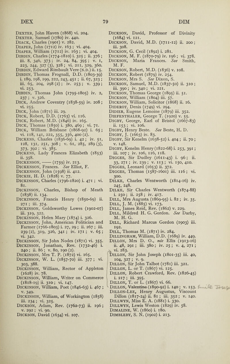 Dexter, John Haven (1868) vi. 204. Dexter, Samuel (1780) iv. 440. Diack, Charles (1901) v. 282. Diaper, John (1712) iv. 163 ; vi. 404. Diaper, William (1712) iv. 163 ; vi. 404. Dibdin, Charles (1774-1810) i. 325 ; ii. 376 ; iii. 8, 346, 373 ; iv. 24, 84, 395 ; V. I, 223, 244, 327 (3), 328 ; vi. 211, 329, 360. Dibdin, Edward Rimbault Vere (n.D.) ii. 15. Dibdin, Thomas Frognall, D.D. (1803-39) i. 189, 198, 199, 222, 243, 451 ; ii. 67, 323 ; iii. 65, 204, 298 (2) ; iv. 253 ; v. 339 ; vi. 253. Dibdin, Thomas John (1795-1805) iv. 2, 237 ; V. 326. Dick, Andrew Coventry (1838-59) iv. 208 ; vi. 255. Dick, John (1871) iii. 29. Dick, Robert, D.D. (1763) vi. 116. Dick, Robert, M.D. (1846) iv. 165. Dick, Thomas (1850) i. 380, 469 ; vi. 71. Dick, William Brisbane (1868-92) i. 65 ; vi. 118, 141, 222, 355, 356, 400 (2). ^ Dickens, Charles (1836-69) i. 42; iv. 51, 128, 131, 251, 308; V. 61, 285, 289(3), 373, 392 ; vi. 385. Dickens, Lady Frances Elizabeth (1853) ii. 358. Dickenson,-(1759) iv. 213. Dickenson, Frances. See Elliot, F. Dickenson, John (1598) ii. 412. Dickie, H. D. (1828) v. 77. Dickinson, Charles (1796-1820) i. 471 ; vi. 81. Dickinson, Charles, Bishop of Meath (1838) ii. 134. Dickinson, Francis Henry (1850-69) ii. 271 ; iii. 374. Dickinson, Goldsworthy Lowes (1902-07) iii. 319, 322. Dickinson, Helen Mary (1874) i. 326. Dickinson, John, American Politician and Farmer (1766-1803) i. 27, 29 ; ii. 267 ; iii. 239 (2), 319, 326, 341 ; iv. 171 ; V. 65 ; vi. 342. Dickinson, Sir John Nodes (1871) vi. 355. Dickinson, Jonathan, Rev. (1732-46) i. 240 ; ii. 86 ; v. 80, 190 (2). Dickinson, Mrs T. P. (1872) vi. 165. Dickinson, W. L. (1857-70) hi. 377 ; vi. 303, 388. Dickinson, William, Rector of Appleton (1628) iv. 78. Dickinson, William, Writer on Commerce (1818-19) ii. 310; vi. 147. Dickinson, William, Poet (1846-63) i. 467 ; V. 349- Dickinson, William, of Workington (1858) iii. 234 ; vi. 325. Dickson, Adam, Rev. (1762-73) ii. 196; V. 292 ; vi. 90. Dickson, David (1634) vi. 107. Dickson, David, Professor of Divinity (1684) vi. 121. Dickson, David, M.D. (1711-12) ii. 200; iii. 308. Dickson, G. Cecil (1892) i. 281. Dickson, M. F. (1870-79) iv. 196 ; vi. 378. Dickson, Maria Frances. See Smith, M. F. Dickson, Robert, M.D. (1836) v. 108. Dickson, Robert (1879) iv. 254. Dickson, Mrs S. See Dixon, S. Dickson, Samuel, M.D. (1837-50) ii. 310; iii. 390 ; iv. 340 ; vi. 221. Dickson, Thomas George (1895) ii. 51. Dickson, William (1804) hi. 57. Dickson, William, Solicitor (1868) ii. 16. Diderot, Denis (1749) vi. 294. Didier, Eugene Lemoine (1879) iii. 352. Diefenthaler, George T. (1920) v. 55. Digby, George, Earl of Bristol (1667-83) ii. 153 ; vi. 106. Digby, Henry Beste. See Beste, H. D. Digby, J. (1663) iv. 83. Digby, Sir Kenelm (1638-52) i. 404 ; ii. 70 ; V. 148. Digby, Kenelm Henry (1822-68) i. 253, 391; iii. 107 ; iv. 106, 116, 118. Digges, Sir Dudley (1611-43) i. 96; ii. 33, 271 ; iv. 239 ; V. 113 ; vi. 150, 410. Digges, Leonard (1653) ii. 372. Digges, Thomas (1587-1601) iii. 116; vi. 300. Dilke, Charles Wentworth (1814-16) iv. 245, 248. Dilke, Sir Charles Wentworth (1874-88) i. 250 ; ii. 258 ; iv. 417. Dill, Mrs Augusta (1869-95) i. 82 ; iv. 35. Dill, J. M. (1885) vi. 173. Dill, James Reid, Rev. (1862) v. 229. Dill, Mildred H. G. Gordon. See Darby, M. H. G. Dill, Richard Marcus Gordon (1903) iii. 192. Dill, Thomas M. (1871) iv. 284. Dillingham, William, D.D. (1689) iv. 449. Dillon, Mrs D. O., ne'e Ellis (1913-16) ii. 48, 291 ; iii. 380; iv. 25 ; v. 4, 271 ; vi. 283. Dillon, Sir John Joseph (1801-35) hl 4o» 104, 327 ; V. 9. Dillon, Sir John Talbot (1781) iii. 321. Dillon, L. or T. (1867) vi. 125. Dillon, Robert Crawford, Rev. (1826-45) Dillon,’T^^orD* (1867) vi. 66. Dillon, Valentine (1890-92) i. 140 ; v. 153. Dillon-Lee, Henry Augustus, Viscount Dillon (1817-24) ii. 81 ; iii. 352 ; v. 140. Dillwyn, Miss E. A. (1881) i. 330. Dillwyn, Lewis Weston (1829) iv. 58. Dimaline, W. (i860) i. 180. Dimbleby, S. N. (1902) i. 213.