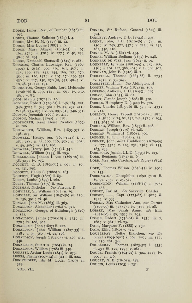 Dodds, James, Rev., of Dunbar (1876) iii. ^95- Dodds, Thomas, Solicitor (1865) i. 4. Dodge, Mrs H, M. (1827) iii. 14. Dodge, Miss Louise (1887) v. 9. Dodge, Maiy Abigail (1863-95) ii. 97, 164, 352 ; iii. 378 ; iv. 277 ; v. 40, 234, 384 ; vi. 295. Dodge, Nathaniel Shotswell (1842) v. 288. Dodgson, Charles Lutwidge, Rev. (1860- 1904) i. 56(2), 209, 356, 361, 467; ii. 115, 120, 128, 142, 144, 169, 251, 276, 354; iii. 120, 147 ; iv. 167, 176, 199, 331 430; V. 117, 150, 270(2), 371, 404; vi. 10, 48, 51, 124, 191. Dodington, George Bubb, Lord Melcombe (1726-76) ii. 179, 182; iii. 66; iv. 230, 384 ; V. 85. Dods, Marcia (1872) iv. 106. Dodsley, Robert (1729-61) i. 146, 185, 221, 346, 372 ; ii. 343, 361 ; iv. 42, 237, 411 ; V. 198, 235, 275 ; vi. 22, 297, 315, 340, 351. Dodson, Jeremiah (1665) iv. 411. Dodson, Michael (1790) iv. 182. Dodsworth, Jessie Eloise Prentice (1899) iv. 106. Dodsworth, William, Rev. (1835-37) v. 198, 217. Dodwell, Henry, sen. (1675-1743) i. 7, 282, 399 ; ii. 33, 106, 126, 350 ; iii. 295 ; V. 49, 306 ; vi. 132, 180. Dodwell, Henry, jun. (1743) i- 341. Dodwell, William (1755) hi. 295. DOELLINGER, Johann 1. von (1869-70) iii. 58, 323 ; iv. 39^ Doggett, C. B. (1854-71) i. 69; ii. 10; vi. 131, 295. Doggett, Henry S. (1880) v. 283. Doherty, Hugh (1807) ii. 85. Doissy, Louise (1899) i- 262. Dolby, Thomas (1839) ii- 304- Doleman, Nicholas. See Parsons, R. Domville, Sir William (1687) ii. 79. Domville, Sir William (1847-56) iv. 119; V. 156, 391 ; vi. 48. Donald, John M. (1863) iii. 363. Donaldson, Alexander (1764) v. 321. Donaldson, George, of Edinburgh (1846) i. 152. Donaldson, James (1705-18) i. 413 ; iii. 270 ; iv. 108, 401. Donaldson, John (1827) ii. 222. Donaldson, John William (1827-33) i. 238 ; V. 93, 380; vi. 22, 176. Donaldson, Joseph (1824-25) vi. 429, 434, 448. Donaldson, Stuart A. (1865) iv. 74. Donaldson, William (1768) hi. 349. Donatti, Arthur Louis (1841) iv. 273. Dones, Phyllis (1907-14) ii. 341 ; iii. 224. Donisthorpe, Ida M. Loder (1929) vi. 349. VOL. VII. Donkin, Sir Rufane, General (1829) iii. 304. Donlevy, Andrew, D.D. (1742) i. 298. Donne, John, D.D. (1610-56) i. 74; iii. 130 ; iv. 240, 372, 457 ; V. 213 ; vi. 242, 281, 350, 410. Donne, M. A. (1861) vi. 434. Donne, William Bodham (1852) iv. 248. DonnEAU DE Vize, Jean (1684) ii. 59. Donnelly, Ignatius (1882-99) i. 157, 266, 356; ii. loi, 112, 388, 405 ; V. 14 ; vi. 302. Donovan, John P. (1910) iii. 7. Doolitell, Thomas (1665-88) ii. 275 ; iv. 451 ; V. 33, 347- Doolittle, Hilda. See Aldington, H. Dooner, William Toke (1874) iii. 197. Dopping, Anthony, D.D. (1695) i- 287. Doran, John (1835) iii. 61. Dorat, Claude Joseph (1808) iii. 320. Dorels, Humphrey D. (1900) iv. 372. Doris, Charles (1815-16) iii. 57 ; iv. 433 ; V. 211. Dorling, Henry Taprell (1916-25) i. 281 ; iii. I, 381; iv. 74, 82, 241, 242, 347 ; v. 193, 355, 384 ; vi. 210. Dorling, William, Rev. (1875) h. 408. Dorman, Joseph (1736) vi. 348. Dorman, William H. (1866) i. 366. Dormer, F. E. C. (1865) i. 13. Dormer, John, alias Huddleston (1679-99) iv. 177, 332; V. 229, 231, 258; vi. 155, 183, 233. Dornford, Josiah, LL.D. (1793) iv. 123. Dorr, Benjamin (1854) iii. 63. Dorr, Mrs Julia Caroline, nee Ripley (1854) ii. 268. Dorr, Thomas Wilson (1838-53) iv. 390 ; V. 153- Dorrington, Theophilus (1692-1710) ii. 89, 97, 233 ; V. 25, 51. Dorrington, William (1878-81) i. 397; iv. 432. Dorset, Earl of. See Sackville, Charles. Dorset, -, Capt. (1775-82) i. 402; ii. 191 ; iv. 335. Dorset, Mrs Catherine Ann, nee Turner (1807-09) iii. 373 (2) ; iv. 317 ; vi. 28. Dorsey, Mrs Sarah Anne, nee Ellis (1871-80) i. 50, 155 ; iv. 293. Dossie, Robert (1758-61) ii. 143 ; iii. 7, 160 ; V. 361 ; vi. 25. Dott, Margaret F. (1888) v. 130. Doty, Elihu (1850) v. 321. Doubleday, Neltje Blanchen, nee De Graaf (1894-1902) i. 204, 205 ; iii. in ; iv. 159, 281, 344. Doubleday, Thomas (1823-52) i. 433; ii. 43 ; iii. 122, 179 ; v. 281. Douce, Francis (1804-22) i. 304, 471 ; iv. 209 ; vi. 376. Doucet, N. B. (1840) ii. 348. Doucin, Louis (1703) i. 231. F