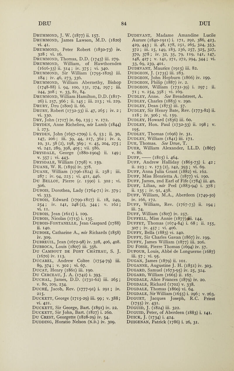 Drummond, J. W. (1877) ii. 157. Drummond, James Lawson, M.D. (1820) vi. 41. Drummond, Peter Robert (1850-73) iv. 328 ; vi. 16. Drummond, Thomas, D.D, (1743) iii. 279. Drummond, William, of Hawthornden (1616-33) ii. 314 ; iv. 375 ; vi. 340. Drummond, Sir William (1795-1829) iii. 184 ; iv. 46, 273, 336. Drummond, William Abernethy, Bishop (1748-88) i. 94, 100, 131, 274, 297 ; iii. 244, 308 ; V. 33, 81, 84. Drummond, William Hamilton, D.D. (1817- 26) i. 257, 366 ; ii. 145 ; iii. 213 ; vi. 229. Drury, Dm (1800) ii. 66. Drury, Robert (1732-33) ii. 47, 265 ; iv. 2 ; vi. 330. Dry, John (1717) iv. 69, 135 ; v. 172. Dryden, Anne Richelieu, nee Lamb (1844) i. 273. Dryden, John (1657-1709) i. 6, 53 ; ii. 30, 147, 206 ; iii. 39, 44, 217, 362 ; iv. 2, 10, 31, 38 (2), 198, 369 ; V. 45, 204, 275 ; vi. 242, 289, 398, 405 ; vii. 586. Drysdale, George (1880-1904) ii. 149; V. 357 ; vi. 443. Drysdale, William (1798) v. 159. Duane, W. R. (1859) iv. 378. Duane, William (1796-1824) ii. 238 ; iii. 287 ; iv. 94, 223 ; vi. 421, 446. Du Belloy, Pierre {c. 1590) i. 302 ; vi. 306. Dubois, Dorothea, Lady (1764-71) iv. 379 ; vi. 333- Dubois, Edward (1799-1817) ii. 18, 249, 254; iv. 141, 248(2), 344; V. 162; vi. II. Dubois, Jean (1611) i. 109. Dubois, Nicolas (1715) i. 135. Dubois-Fontanelle, Jean Gaspard (1788) ii. 140. Dubose, Catharine A., nee Richards (1858) iv. 309. Dubreuil, Jean (1672-98) iv. 328, 406, 408. Dubroca, Louis (1807) iii. 356. Du Cambout de Pont Chateau, S. J. (1670) iv. 113. Ducarel, Andrew Coltee (1754-79) iii. 89, 374 ; V. 302 ; vi. 67. Ducat, Henry (1861) iii. 190. Du Cerceau, j. a. (1742) i. 393. Duchal, James, D.D. (1731-62) iii. 265 ; V. 80, 209, 234. Duche, Jacob, Rev. (1777-91) i. 291 ; iv. 215. Duckett, George (1715-29) iii. 99; v. 388; vi. 421. Duckett, Sir George, Bart. (1891) iv. 22. Duckett, Sir John, Bart. (1827) i. 260. Du Crest, Georgette (1828-29) iv. 54. Dudding, Horatio Nelson (n.d.) iv. 309. DudevANT, Madame Amandine Lucile Aurore (1840-1911) i. 171, 292, 386, 423, 429, 443 ; ii. 48, 178, 251, 265, 324, 353. 372 ; iii. 15, 149, 183, 236, 257, 325, 327, 370, 378; iv. 32, 35, 79, 119, 141, 147, 148, 427 ; V. 141, 271, 272, 294, 344 ; vi. 33, 69, 239, 401. Dudevant, Maurice (1915) iii. 82. Dudgeon, J. (1735) hi. 283. Dudgeon, John Hepburn (1866) iv. 199. Dudgeon, Philip (1887) iv. 2. Dudgeon, William (1731-39) i. 297 ; ii. 71 ; V. 254, 358 ; vi. 169. Dudley, Anne. See Breadstreet, A. Dudley, Charles (1883) v. 290. Dudley, Dean (1873) iii. 57. Dudley, Sir Henry Bate, Rev. (1773-82) ii. 118 ; iv. 306 ; vi. 159. Dudley, Howard (1836) iii. 60. Dudley, Hon. Paul (1732-33) ii. 198 ; v. 195- Dudley, Thomas (1696) iv. 31. Dudley, William (1841) iii. 171. Due, Thomas. See Drue, T. Duer, William Alexander, LL.D. (1867) V. 86. Duff,-(1815) i. 464. Duff, Andrew Halliday (1865-73) i. 42 ; ii. 223 ; V. 173 (2), 242, 393 ; vi. 69. Duff, Anna Julia Grant (1882) vi. 162. Duff, Miss Henrietta A. (1877) vi. 190. Duff, James, 2nd Earl of Fife (1784) iii. 40. Duff, Lilian, nee Peel (1883-94) i. 378 ; ii. 135 ; iy. 91, 438. Duff, William, M.A., Aberdeen (1749-50) iv. 166, 172. Duff, William, Rev. (1767-73) ii. 194; iii. 74. Duff, William (1807) iv. 257. Duffell, Miss Annie (i877)dii. 144. Duffet, Thomas (1674-84) i. 68 ; ii. 155, 307 ; iv. 457 ; vi. 406. Duffy, Bella (1883) vi. 240. Duffy, Sir Charles Gavan (1867) iv. 199. Duffy, James William (1877) iii. 206. Du Fosse, Pierre Thomas (1694) iv. 57. Dufour, Louis, Abbe de Longuerne (1687) iii. 57 ; vi. 95. Dugan, James (1879) ii- loi- Duganne, Augustine J. H. (1851) iv. 303. Dugard, Samuel (1673-95) iv. 25, 324. Dugard, William (1665) ii. 167. Dugdale, Alice Frances (1879) iv. 20. Dugdale, Richard (1702) v. 338. Dugdale, Thomas (i860) vi. 64. Dugdale, Sir William (1655) i. 296; v. 263. Duguet, Jacques Joseph, R.C. Priest (1755) iv. 431. Duguid, j. (1824) iii. 322. Duguid, Peter, of Aberdeen (1883) i. 141. Duick, j. (1734) i. 424. Duigenan, Patrick (1786) i. 26, 31.