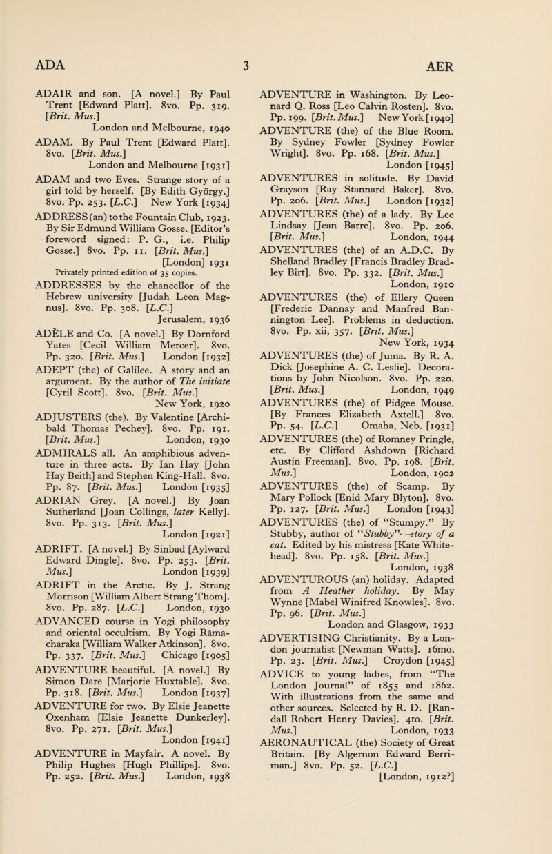 ADAIR and son. [A novel.] By Paul Trent [Edward Platt]. 8vo. Pp. 319. [Brit. Mus.] London and Melbourne, 1940 ADAM. By Paul Trent [Edward Platt]. 8vo. [Brit. Mus.] London and Melbourne [1931] ADAM and two Eves. Strange story of a girl told by herself. [By Edith Gydrgy.] 8vo. Pp. 253. [L.C.] New York [1934] ADDRESS (an) to the Fountain Club, 1923. By Sir Edmund William Gosse. [Editor’s foreword signed: P. G., i.e. Philip Gosse.] 8vo. Pp. 11. [Brit. Mus.] [London] 1931 Privately printed edition of 35 copies. ADDRESSES by the chancellor of the Hebrew university [Judah Leon Mag¬ nus]. 8vo. Pp. 308. [L.C.] Jerusalem, 1936 ADfeLE and Co. [A novel.] By Dornford Yates [Cecil William Mercer]. 8vo. Pp. 320. [Brit. Mus.] London [1932] ADEPT (the) of Galilee. A story and an argument. By the author of The initiate [Cyril Scott]. 8vo. [Brit. Mus.] New York, 1920 ADJUSTERS (the). By Valentine [Archi¬ bald Thomas Pechey]. 8vo. Pp. 191. [Brit. Mus.] London, 1930 ADMIRALS all. An amphibious adven¬ ture in three acts. By Ian Hay [John Hay Beith] and Stephen King-Hall. 8vo. Pp. 87. [Brit. Mus.] London [1935] ADRIAN Grey. [A novel.] By Joan Sutherland [Joan Codings, later Kelly]. 8vo. Pp. 313. [Brit. Mus.] London [1921] ADRIFT. [A novel.] By Sinbad [Aylward Edward Dingle]. 8vo. Pp. 253. [Brit. Mus.] London [1939] ADRIFT in the Arctic. By J. Strang Morrison [William Albert Strang Thom], 8vo. Pp. 287. [L.C.] London, 1930 ADVANCED course in Yogi philosophy and oriental occultism. By Yogi Rama- charaka [William Walker Atkinson]. 8vo. Pp. 337. [Brit. Mus.] Chicago [1905] ADVENTURE beautiful. [A novel.] By Simon Dare [Marjorie Huxtable]. 8vo. Pp. 318. [Brit. Mus.] London [1937] ADVENTURE for two. By Elsie Jeanette Oxenham [Elsie Jeanette Dunkerley]. 8vo. Pp. 271. [Brit. Mus.] London [1941] ADVENTURE in Mayfair. A novel. By Philip Hughes [Hugh Phillips]. 8vo. Pp. 252. [Brit. Mus.] London, 1938 ADVENTURE in Washington. By Leo¬ nard Q. Ross [Leo Calvin Rosten]. 8vo. Pp. 199. [Brit. Mus.] New York [1940] ADVENTURE (the) of the Blue Room. By Sydney Fowler [Sydney Fowler Wright]. 8vo. Pp. 168. [Brit. Mus.] London [1945] ADVENTURES in solitude. By David Grayson [Ray Stannard Baker]. 8vo. Pp. 206. [Brit. Mus.] London [1932] ADVENTURES (the) of a lady. By Lee Lindsay [Jean Barre]. 8vo. Pp. 206. [Brit. Mus.] London, 1944 ADVENTURES (the) of an A.D.C. By Shetland Bradley [Francis Bradley Brad¬ ley Birt]. 8vo. Pp. 332. [Brit. Mus.] London, 1910 ADVENTURES (the) of Ellery Queen [Frederic Dannay and Manfred Ban- nington Lee]. Problems in deduction. 8vo. Pp. xii, 357. [Brit. Mus.] New York, 1934 ADVENTURES (the) of Juma. By R. A. Dick [Josephine A. C. Leslie]. Decora¬ tions by John Nicolson. 8vo. Pp. 220. [Brit. Mus.] London, 1949 ADVENTURES (the) of Pidgee Mouse. [By Frances Elizabeth Axtell.] 8vo. Pp* 54* [L.C.] Omaha, Neb. [1931] ADVENTURES (the) of Romney Pringle, etc. By Clifford Ashdown [Richard Austin Freeman]. 8vo. Pp. 198. [Brit. Mus.] London, 1902 ADVENTURES (the) of Scamp. By Mary Pollock [Enid Mary Blyton]. 8vo. Pp. 127. [Brit. Mus.] London [1943] ADVENTURES (the) of “Stumpy.” By Stubby, author of “Stubby”'—story of a cat. Edited by his mistress [Kate White- head]. 8vo. Pp. 158. [Brit. Mus.] London, 1938 ADVENTUROUS (an) holiday. Adapted from A Heather holiday. By May Wynne [Mabel Winifred Knowles]. 8vo. Pp. 96. [Brit. Mus.] London and Glasgow, 1933 ADVERTISING Christianity. By a Lon¬ don journalist [Newman Watts]. i6mo. Pp. 23. [Brit. Mus.] Croydon [1945] ADVICE to young ladies, from “The London Journal” of 1855 and 1862. With illustrations from the same and other sources. Selected by R. D. [Ran¬ dall Robert Henry Davies]. 4to. [Brit. Mus.] London, 1933 AERONAUTICAL (the) Society of Great Britain. [By Algernon Edward Berri- man.] 8vo. Pp. 52. [L.C.] [London, 1912?]