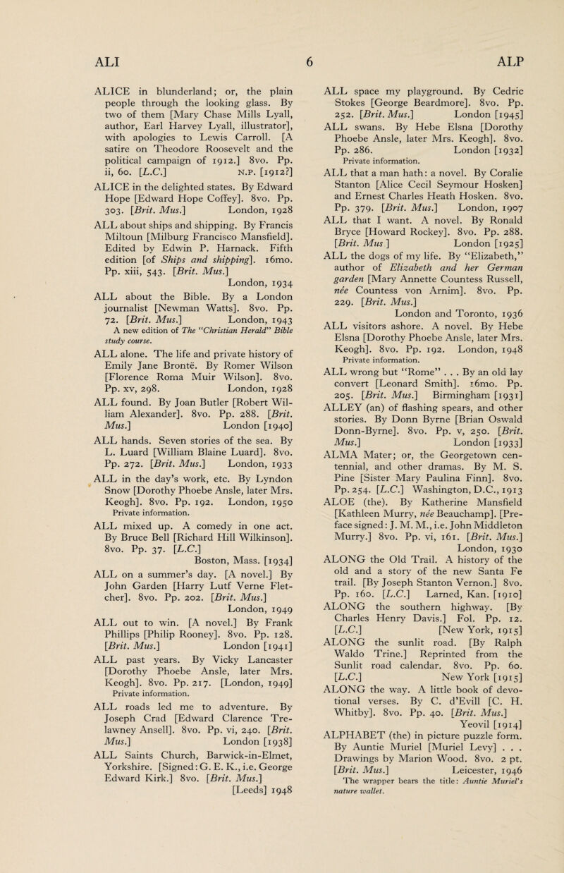 ALICE in blunderland; or, the plain people through the looking glass. By two of them [Mary Chase Mills Lyall, author, Earl Harvey Lyall, illustrator], with apologies to Lewis Carroll. [A satire on Theodore Roosevelt and the political campaign of 1912.] 8vo. Pp. ii, 60. [L.C.] n.p. [1912?] ALICE in the delighted states. By Edward Hope [Edward Hope Coffey]. 8vo. Pp. 303. [Brit. Musi] London, 1928 ALL about ships and shipping. By Francis Miltoun [Milburg Francisco Mansfield]. Edited by Edwin P. Harnack. Fifth edition [of Ships and shipping]. i6mo. Pp. xiii, 543. [Brit. Mus.] London, 1934 ALL about the Bible. By a London journalist [Newman Watts]. 8vo. Pp. 72. [Brit. Mus.] London, 1943 A new edition of The “Christian Herald” Bible study course. ALL alone. The life and private history of Emily Jane Bronte. By Romer Wilson [Florence Roma Muir Wilson]. 8vo. Pp. xv, 298. London, 1928 ALL found. By Joan Butler [Robert Wil¬ liam Alexander]. 8vo. Pp. 288. [Brit. Mus.] London [1940] ALL hands. Seven stories of the sea. By L. Luard [William Blaine Luard]. 8vo. Pp. 272. [Brit. Mus.] London, 1933 ALL in the day’s work, etc. By Lyndon Snow [Dorothy Phoebe Ansle, later Mrs. Keogh]. 8vo. Pp. 192. London, 1950 Private information. ALL mixed up. A comedy in one act. By Bruce Bell [Richard Hill Wilkinson]. 8vo. Pp. 37. [L.C.] Boston, Mass. [1934] ALL on a summer’s day. [A novel.] By John Garden [Harry Lutf Verne Flet¬ cher]. 8vo. Pp. 202. [Brit. Mus.] London, 1949 ALL out to win. [A novel.] By Frank Phillips [Philip Rooney]. 8vo. Pp. 128. [Brit. Mus.] London [1941] ALL past years. By Vicky Lancaster [Dorothy Phoebe Ansle, later Mrs. Keogh]. 8vo. Pp. 217. [London, 1949] Private information. ALL roads led me to adventure. By Joseph Crad [Edward Clarence Tre- lawney Ansell]. 8vo. Pp. vi, 240. [Brit. Mus.] London [1938] ALL Saints Church, Barwick-in-Elmet, Yorkshire. [Signed: G. E. K., i.e. George Edward Kirk.] 8vo. [Brit. Mus.] [Leeds] 1948 ALL space my playground. By Cedric Stokes [George Beardmore]. 8vo. Pp. 252. [Brit. Mus.] London [1945] ALL swans. By Hebe Elsna [Dorothy Phoebe Ansle, later Mrs. Keogh]. 8vo. Pp. 286. London [1932] Private information. ALL that a man hath: a novel. By Coralie Stanton [Alice Cecil Seymour Hosken] and Ernest Charles Heath Hosken. 8vo. Pp- 379- [Brit. Mus.] London, 1907 ALL that I want. A novel. By Ronald Bryce [Howard Rockey]. 8vo. Pp. 288. [Brit. Mus] London [1925] ALL the dogs of my life. By “Elizabeth,” author of Elizabeth and her German garden [Mary Annette Countess Russell, nee Countess von Arnim]. 8vo. Pp. 229. [Brit. Mus.] London and Toronto, 1936 ALL visitors ashore. A novel. By Hebe Elsna [Dorothy Phoebe Ansle, later Mrs. Keogh]. 8vo. Pp. 192. London, 1948 Private information. ALL wrong but “Rome” ... By an old lay convert [Leonard Smith]. i6mo. Pp. 205. [Brit. Mus.] Birmingham [1931] ALLEY (an) of flashing spears, and other stories. By Donn Byrne [Brian Oswald Donn-Byrne]. 8vo. Pp. v, 250. [Brit. Mus.] London [1933] ALMA Mater; or, the Georgetown cen¬ tennial, and other dramas. By M. S. Pine [Sister Mary Paulina Finn]. 8vo. Pp. 254. [L.C.] Washington, D.C., 1913 ALOE (the). By Katherine Mansfield [Kathleen Murry, nee Beauchamp]. [Pre¬ face signed: J. M. M., i.e. John Middleton Murry.] 8vo. Pp. vi, 161. [Brit. Mus.] London, 1930 ALONG the Old Trail. A history of the old and a story of the new Santa Fe trail. [By Joseph Stanton Vernon.] 8vo. Pp. 160. [L.C.] Earned, Kan. [1910] ALONG the southern highway. [By Charles Henry Davis.] Fol. Pp. 12. [L.C.] [New York, 1915] ALONG the sunlit road. [By Ralph Waldo Trine.] Reprinted from the Sunlit road calendar. 8vo. Pp. 60. [L.C.] New York [1915] ALONG the way. A little book of devo¬ tional verses. By C. d’Evill [C. H. Whitby]. 8vo. Pp. 40. [Brit. Mus.] Yeovil [1914] ALPHABET (the) in picture puzzle form. By Auntie Muriel [Muriel Levy] . . . Drawings by Marion Wood. 8vo. 2 pt. [Brit. Mus.] Leicester, 1946 The wrapper bears the title: Auntie Muriel's nature wallet.
