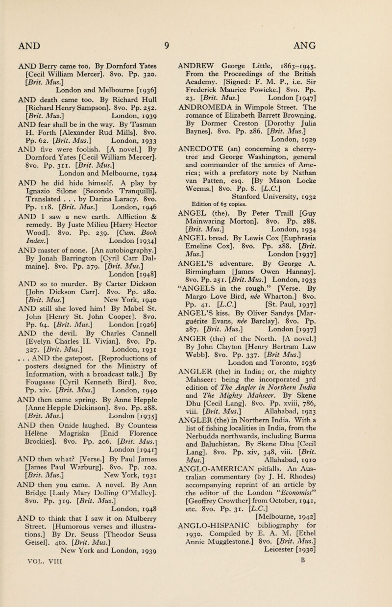 AND Berry came too. By Domford Yates [Cecil William Mercer]. 8vo. Pp. 320. [Brit. Mus.] London and Melbourne [1936] AND death came too. By Richard Hull [Richard Henry Sampson]. 8vo. Pp. 252. [Brit. Mus.] London, 1939 AND fear shall be in the way. By Tasman H. Forth [Alexander Rud Mills]. 8vo. Pp. 62. [Brit. Mus.] London, 1933 AND five were foolish. [A novel.] By Dornford Yates [Cecil William Mercer]. 8vo. Pp. 311. [Brit. Mus.] London and Melbourne, 1924 AND he did hide himself. A play by Ignazio Silone [Secondo Tranquilli]. Translated ... by Darina Laracy. 8vo. Pp. 118. [Brit. Mus.] London, 1946 AND I saw a new earth. Affliction & remedy. By Juste Milieu [Harry Hector Wood], 8vo. Pp. 239. [Cum. Book Index.] London [1934] AND master of none. [An autobiography.] By Jonah Barrington [Cyril Carr Dal- maine]. 8vo. Pp. 279. [Brit. Mus.] London [1948] AND so to murder. By Carter Dickson [John Dickson Carr]. 8vo. Pp. 280. [Brit. Mus.] New York, 1940 AND still she loved him! By Mabel St. John [Henry St. John Cooper]. 8vo. Pp. 64. [Brit. Mus.] London [1926] AND the devil. By Charles Cannell [Evelyn Charles H. Vivian]. 8vo. Pp. 327. [Brit. Mus.] London, 1931 . . . AND the gatepost. [Reproductions of posters designed for the Ministry of Information, with a broadcast talk.] By Fougasse [Cyril Kenneth Bird]. 8vo. Pp. xiv. [Brit. Mus.] London, 1940 AND then came spring. By Anne Hepple [Anne Hepple Dickinson]. 8vo. Pp. 288. [Brit. Mus.] London [1935] AND then Onide laughed. By Countess Helene Magriska [Enid Florence Brockies]. 8vo. Pp. 206. [Brit. Mus.] London [1941] AND then what? [Verse.] By Paul James [James Paul Warburg], 8vo. Pp. 102. [Brit. Mus.] New York, 1931 AND then you came. A novel. By Ann Bridge [Lady Mary Dolling O’Malley]. 8vo. Pp. 319. [Brit. Mus.] London, 1948 AND to think that I saw it on Mulberry Street. [Humorous verses and illustra¬ tions.] By Dr. Seuss [Theodor Seuss Geisel]. 4to. [Brit. Mus.] New York and London, 1939 VOL. VIII ANDREW George Little, 1863-1945. From the Proceedings of the British Academy. [Signed: F. M. P., i.e. Sir Frederick Maurice Powicke.] 8vo. Pp. 23. [Brit. Mus.] London [1947] ANDROMEDA in Wimpole Street. The romance of Elizabeth Barrett Browning. By Dormer Creston [Dorothy Julia Baynes]. 8vo. Pp. 286. [Brit. Mus.] London, 1929 ANECDOTE (an) concerning a cherry- tree and George Washington, general and commander of the armies of Ame¬ rica; with a prefatory note by Nathan van Patten, esq. [By Mason Locke Weems.] 8vo. Pp. 8. [L.C.] Stanford University, 1932 Edition of 65 copies. ANGEL (the). By Peter Traill [Guy Mainwaring Morton]. 8vo. Pp. 288. [Brit. Mus.] London, 1934 ANGEL bread. By Lewis Cox [Euphrasia Emeline Cox]. 8vo. Pp. 288. [Brit. Mus.] London [1937] ANGEL’S adventure. By George A. Birmingham [James Owen Hannay]. 8vo. Pp. 251. [Brit. Mus.] London, 1933 “ANGELS in the rough.” [Verse. By Margo Love Bird, nee Wharton.] 8vo. Pp. 41. [L.C.] [St. Paul, 1937] ANGEL’S kiss. By Oliver Sandys [Mar¬ guerite Evans, nee Barclay]. 8vo. Pp. 287. [Brit. Mus.] London [1937] ANGER (the) of the North. [A novel.] By John Clayton [Henry Bertram Law Webb]. 8vo. Pp. 337. [Brit Mus.] London and Toronto, 1936 ANGLER (the) in India; or, the mighty Mahseer: being the incorporated 3rd edition of The Angler in Northern India and The Mighty Mahseer. By Skene Dhu [Cecil Lang]. 8vo. Pp. xviii, 786, viii. [Brit. Mus.] Allahabad, 1923 ANGLER (the) in Northern India. With a list of fishing localities in India, from the Nerbudda northwards, including Burma and Baluchistan. By Skene Dhu [Cecil Lang]. 8vo. Pp. xiv, 348, viii. [Brit. Mus.] Allahabad, 1910 ANGLO-AMERICAN pitfalls. An Aus¬ tralian commentary (by J. H, Rhodes) accompanying reprint of an article by the editor of the London “Economist” [Geoffrey Crowther] from October, 1941, etc. 8vo. Pp. 31. [L.C.] [Melbourne, 1942] ANGLO-HISPANIC bibliography for 1930. Compiled by E. A. M. [Ethel Annie Mugglestone.] 8vo. [Brit. Mus.] Leicester [1930] B